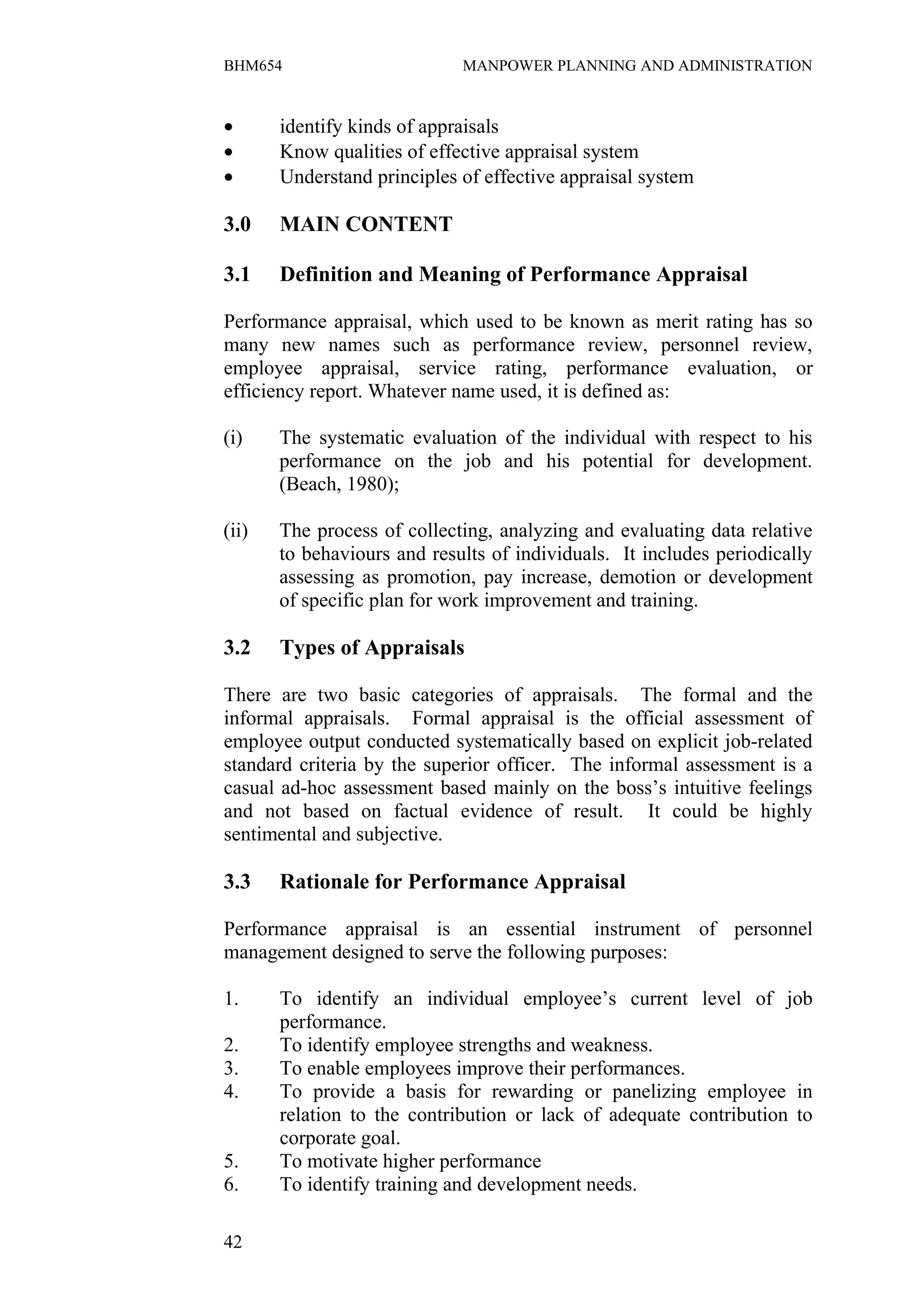 BHM654                       MANPOWER PLANNING AND ADMINISTRATION



•      identify kinds of appraisals
•      Know qualities of effective appraisal system
•      Understand principles of effective appraisal system

3.0    MAIN CONTENT

3.1    Definition and Meaning of Performance Appraisal

Performance appraisal, which used to be known as merit rating has so
many new names such as performance review, personnel review,
employee appraisal, service rating, performance evaluation, or
efficiency report. Whatever name used, it is defined as:

(i)    The systematic evaluation of the individual with respect to his
       performance on the job and his potential for development.
       (Beach, 1980);

(ii)   The process of collecting, analyzing and evaluating data relative
       to behaviours and results of individuals. It includes periodically
       assessing as promotion, pay increase, demotion or development
       of specific plan for work improvement and training.

3.2    Types of Appraisals

There are two basic categories of appraisals. The formal and the
informal appraisals. Formal appraisal is the official assessment of
employee output conducted systematically based on explicit job-related
standard criteria by the superior officer. The informal assessment is a
casual ad-hoc assessment based mainly on the boss’s intuitive feelings
and not based on factual evidence of result. It could be highly
sentimental and subjective.

3.3    Rationale for Performance Appraisal

Performance appraisal is an essential instrument of personnel
management designed to serve the following purposes:

1.     To identify an individual employee’s current level of job
       performance.
2.     To identify employee strengths and weakness.
3.     To enable employees improve their performances.
4.     To provide a basis for rewarding or panelizing employee in
       relation to the contribution or lack of adequate contribution to
       corporate goal.
5.     To motivate higher performance
6.     To identify training and development needs.

42
 