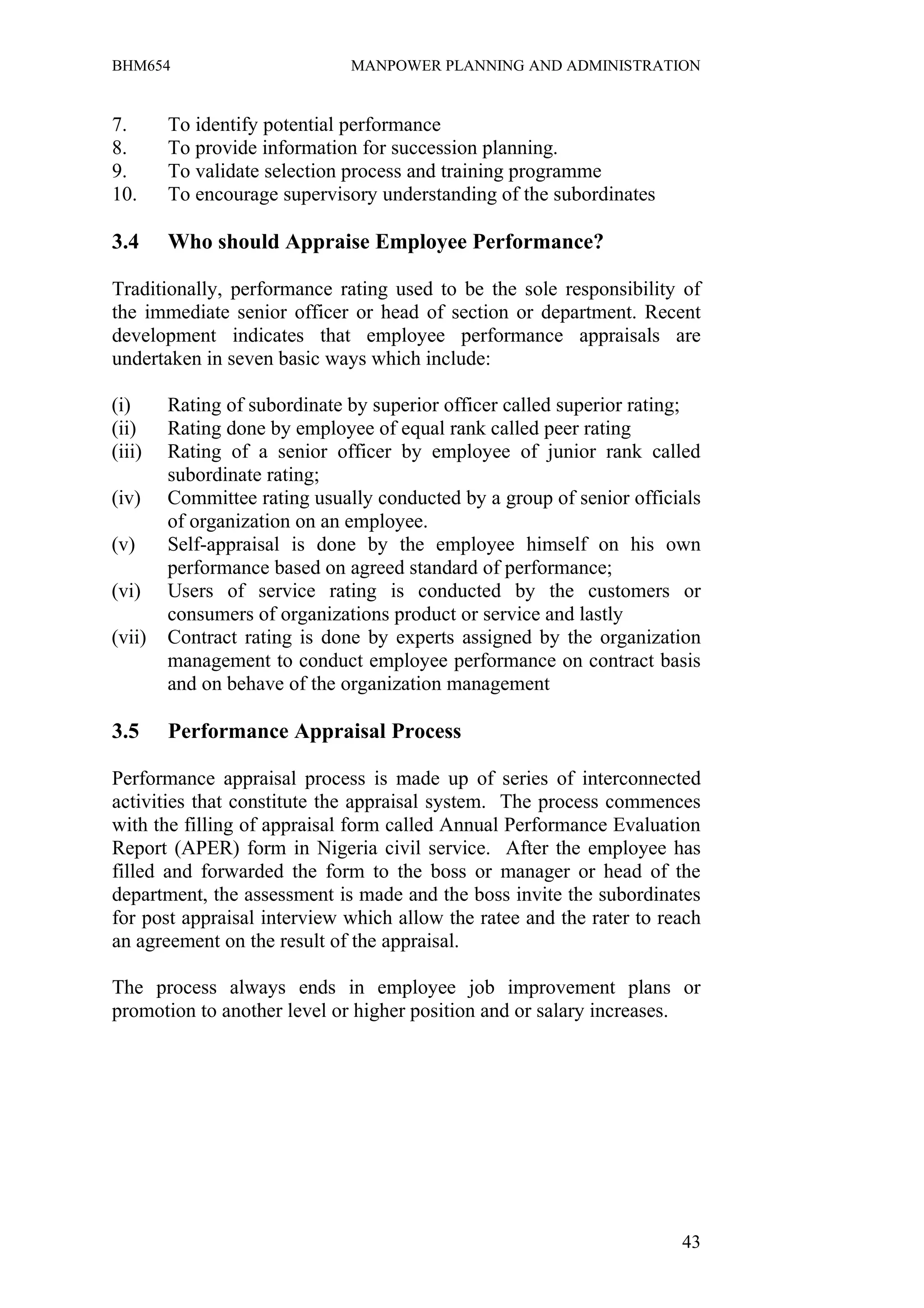 BHM654                        MANPOWER PLANNING AND ADMINISTRATION


7.      To identify potential performance
8.      To provide information for succession planning.
9.      To validate selection process and training programme
10.     To encourage supervisory understanding of the subordinates

3.4     Who should Appraise Employee Performance?

Traditionally, performance rating used to be the sole responsibility of
the immediate senior officer or head of section or department. Recent
development indicates that employee performance appraisals are
undertaken in seven basic ways which include:

(i)     Rating of subordinate by superior officer called superior rating;
(ii)    Rating done by employee of equal rank called peer rating
(iii)   Rating of a senior officer by employee of junior rank called
        subordinate rating;
(iv)    Committee rating usually conducted by a group of senior officials
        of organization on an employee.
(v)     Self-appraisal is done by the employee himself on his own
        performance based on agreed standard of performance;
(vi)    Users of service rating is conducted by the customers or
        consumers of organizations product or service and lastly
(vii)   Contract rating is done by experts assigned by the organization
        management to conduct employee performance on contract basis
        and on behave of the organization management

3.5     Performance Appraisal Process

Performance appraisal process is made up of series of interconnected
activities that constitute the appraisal system. The process commences
with the filling of appraisal form called Annual Performance Evaluation
Report (APER) form in Nigeria civil service. After the employee has
filled and forwarded the form to the boss or manager or head of the
department, the assessment is made and the boss invite the subordinates
for post appraisal interview which allow the ratee and the rater to reach
an agreement on the result of the appraisal.

The process always ends in employee job improvement plans or
promotion to another level or higher position and or salary increases.




                                                                      43
 