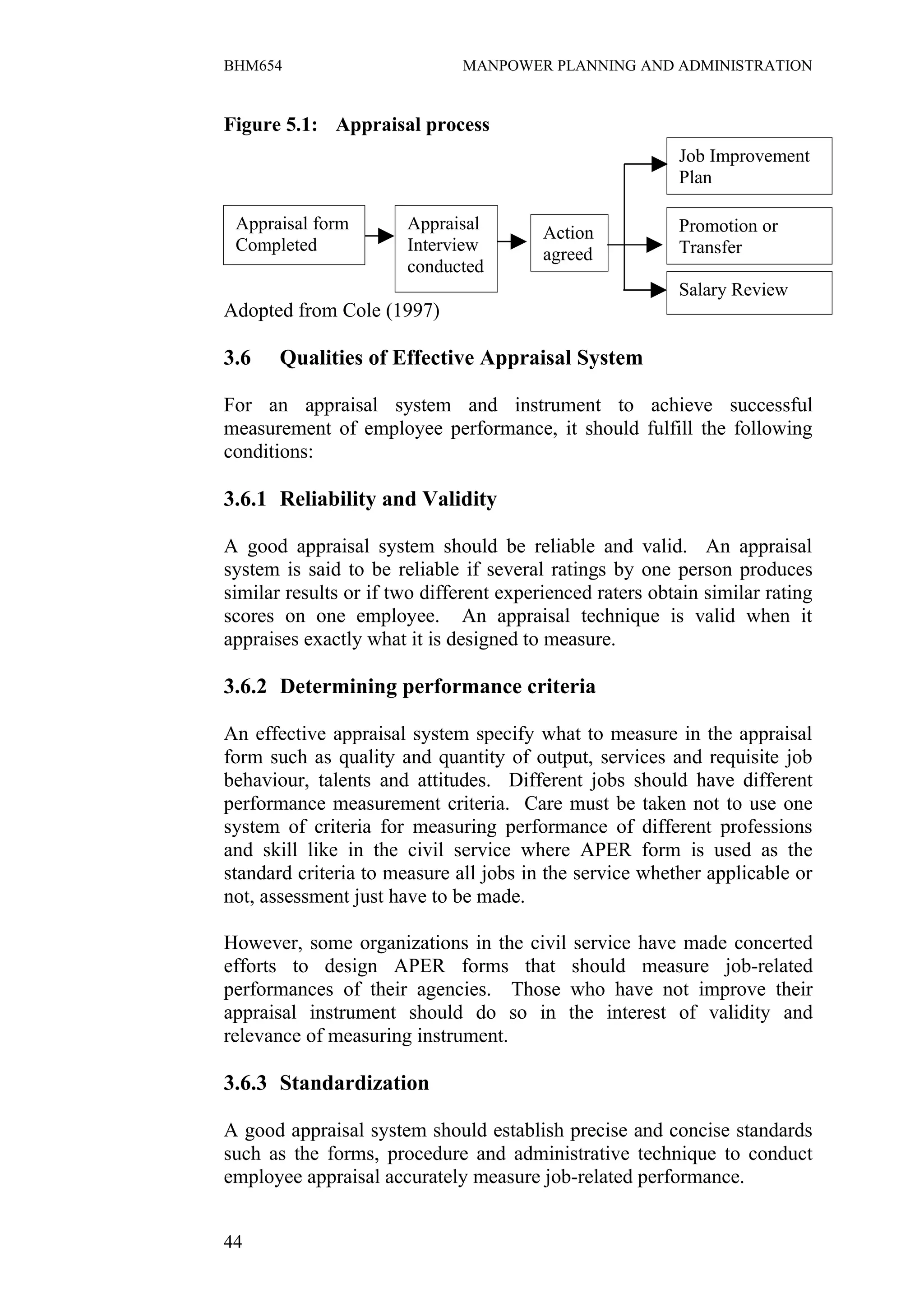 BHM654                        MANPOWER PLANNING AND ADMINISTRATION


Figure 5.1: Appraisal process
                                                          Job Improvement
                                                          Plan

 Appraisal form        Appraisal                          Promotion or
                                         Action
 Completed             Interview                          Transfer
                                         agreed
                       conducted
                                                          Salary Review
Adopted from Cole (1997)

3.6    Qualities of Effective Appraisal System

For an appraisal system and instrument to achieve successful
measurement of employee performance, it should fulfill the following
conditions:

3.6.1 Reliability and Validity

A good appraisal system should be reliable and valid. An appraisal
system is said to be reliable if several ratings by one person produces
similar results or if two different experienced raters obtain similar rating
scores on one employee. An appraisal technique is valid when it
appraises exactly what it is designed to measure.

3.6.2 Determining performance criteria

An effective appraisal system specify what to measure in the appraisal
form such as quality and quantity of output, services and requisite job
behaviour, talents and attitudes. Different jobs should have different
performance measurement criteria. Care must be taken not to use one
system of criteria for measuring performance of different professions
and skill like in the civil service where APER form is used as the
standard criteria to measure all jobs in the service whether applicable or
not, assessment just have to be made.

However, some organizations in the civil service have made concerted
efforts to design APER forms that should measure job-related
performances of their agencies. Those who have not improve their
appraisal instrument should do so in the interest of validity and
relevance of measuring instrument.

3.6.3 Standardization

A good appraisal system should establish precise and concise standards
such as the forms, procedure and administrative technique to conduct
employee appraisal accurately measure job-related performance.


44
 