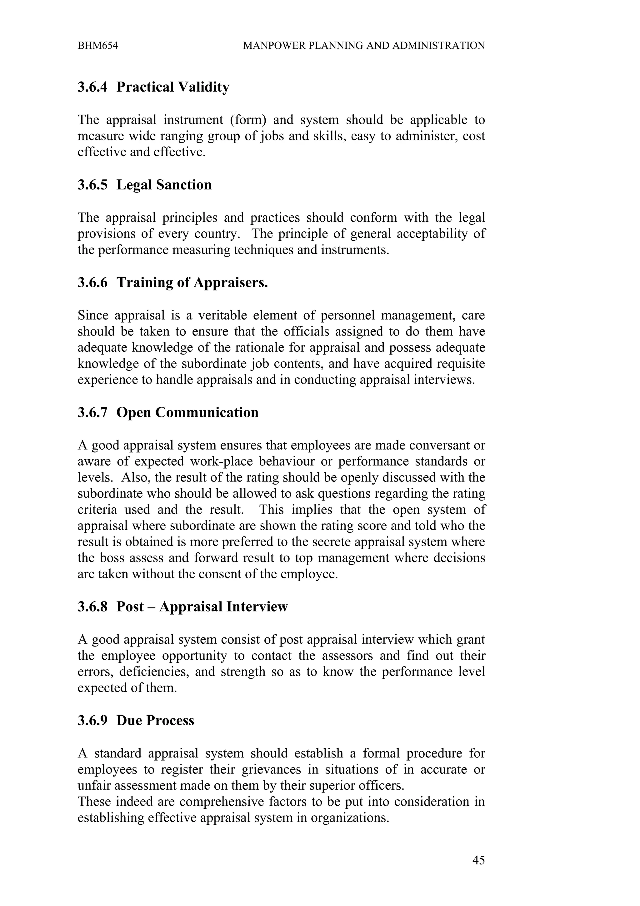BHM654                        MANPOWER PLANNING AND ADMINISTRATION


3.6.4 Practical Validity

The appraisal instrument (form) and system should be applicable to
measure wide ranging group of jobs and skills, easy to administer, cost
effective and effective.

3.6.5 Legal Sanction

The appraisal principles and practices should conform with the legal
provisions of every country. The principle of general acceptability of
the performance measuring techniques and instruments.

3.6.6 Training of Appraisers.

Since appraisal is a veritable element of personnel management, care
should be taken to ensure that the officials assigned to do them have
adequate knowledge of the rationale for appraisal and possess adequate
knowledge of the subordinate job contents, and have acquired requisite
experience to handle appraisals and in conducting appraisal interviews.

3.6.7 Open Communication

A good appraisal system ensures that employees are made conversant or
aware of expected work-place behaviour or performance standards or
levels. Also, the result of the rating should be openly discussed with the
subordinate who should be allowed to ask questions regarding the rating
criteria used and the result. This implies that the open system of
appraisal where subordinate are shown the rating score and told who the
result is obtained is more preferred to the secrete appraisal system where
the boss assess and forward result to top management where decisions
are taken without the consent of the employee.

3.6.8 Post – Appraisal Interview

A good appraisal system consist of post appraisal interview which grant
the employee opportunity to contact the assessors and find out their
errors, deficiencies, and strength so as to know the performance level
expected of them.

3.6.9 Due Process

A standard appraisal system should establish a formal procedure for
employees to register their grievances in situations of in accurate or
unfair assessment made on them by their superior officers.
These indeed are comprehensive factors to be put into consideration in
establishing effective appraisal system in organizations.


                                                                       45
 