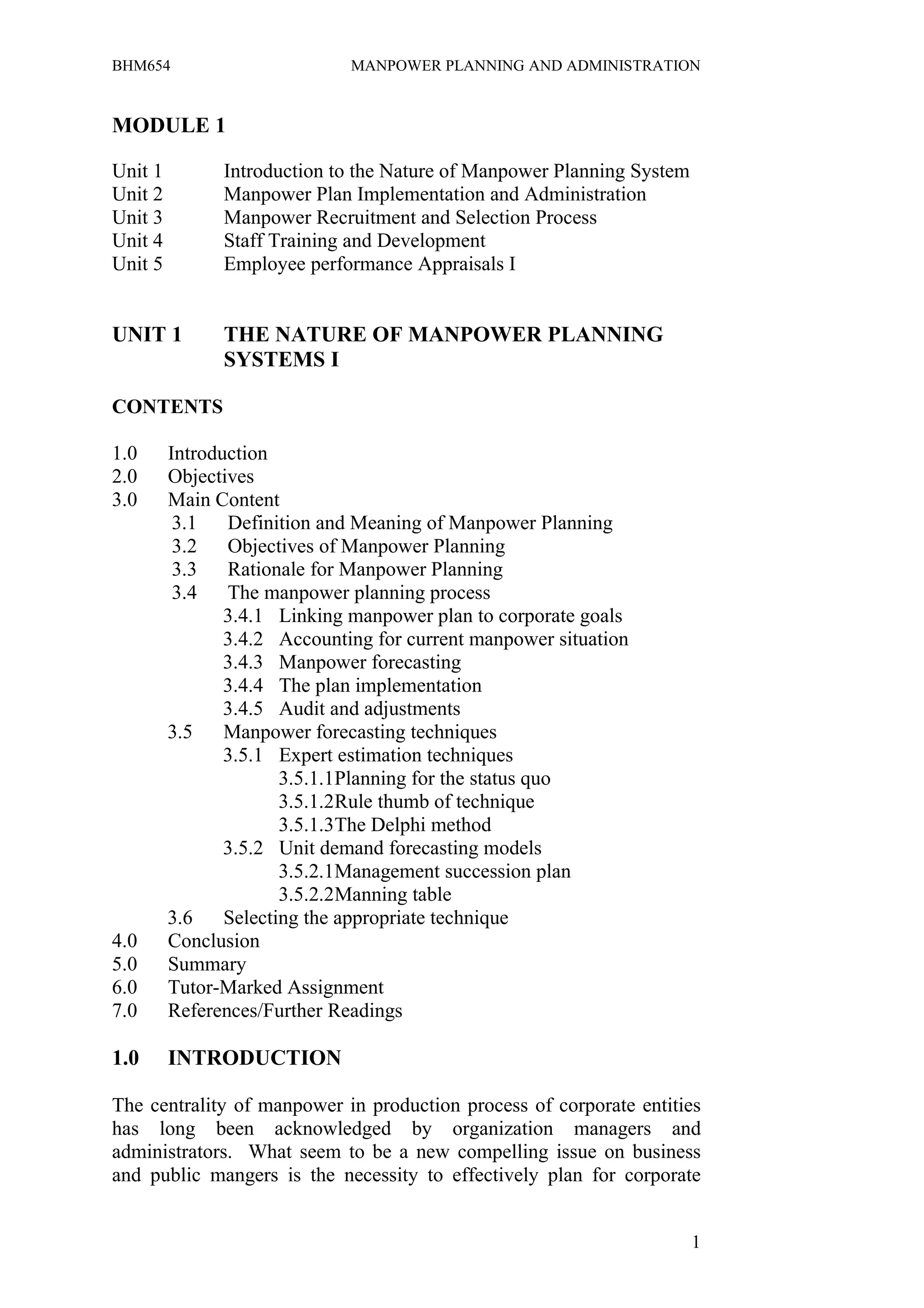 BHM654                        MANPOWER PLANNING AND ADMINISTRATION


MODULE 1

Unit 1         Introduction to the Nature of Manpower Planning System
Unit 2         Manpower Plan Implementation and Administration
Unit 3         Manpower Recruitment and Selection Process
Unit 4         Staff Training and Development
Unit 5         Employee performance Appraisals I


UNIT 1         THE NATURE OF MANPOWER PLANNING
               SYSTEMS I

CONTENTS

1.0      Introduction
2.0      Objectives
3.0      Main Content
          3.1   Definition and Meaning of Manpower Planning
          3.2   Objectives of Manpower Planning
          3.3   Rationale for Manpower Planning
          3.4   The manpower planning process
                3.4.1 Linking manpower plan to corporate goals
                3.4.2 Accounting for current manpower situation
                3.4.3 Manpower forecasting
                3.4.4 The plan implementation
                3.4.5 Audit and adjustments
         3.5    Manpower forecasting techniques
                3.5.1 Expert estimation techniques
                       3.5.1.1Planning for the status quo
                       3.5.1.2Rule thumb of technique
                       3.5.1.3The Delphi method
                3.5.2 Unit demand forecasting models
                       3.5.2.1Management succession plan
                       3.5.2.2Manning table
         3.6    Selecting the appropriate technique
4.0      Conclusion
5.0      Summary
6.0      Tutor-Marked Assignment
7.0      References/Further Readings

1.0      INTRODUCTION

The centrality of manpower in production process of corporate entities
has long been acknowledged by organization managers and
administrators. What seem to be a new compelling issue on business
and public mangers is the necessity to effectively plan for corporate


                                                                        1
 