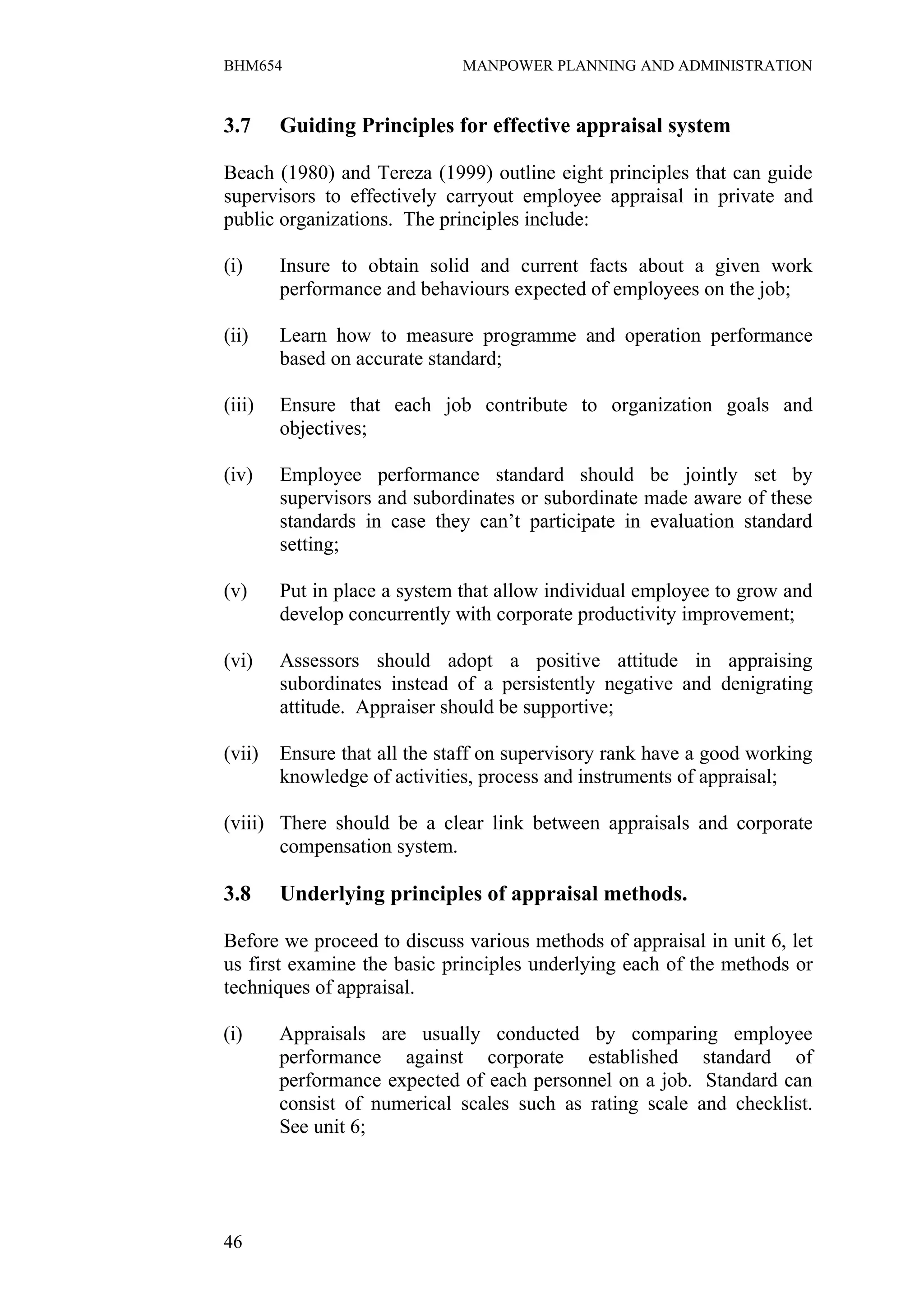 BHM654                        MANPOWER PLANNING AND ADMINISTRATION


3.7     Guiding Principles for effective appraisal system

Beach (1980) and Tereza (1999) outline eight principles that can guide
supervisors to effectively carryout employee appraisal in private and
public organizations. The principles include:

(i)     Insure to obtain solid and current facts about a given work
        performance and behaviours expected of employees on the job;

(ii)    Learn how to measure programme and operation performance
        based on accurate standard;

(iii)   Ensure that each job contribute to organization goals and
        objectives;

(iv)    Employee performance standard should be jointly set by
        supervisors and subordinates or subordinate made aware of these
        standards in case they can’t participate in evaluation standard
        setting;

(v)     Put in place a system that allow individual employee to grow and
        develop concurrently with corporate productivity improvement;

(vi)    Assessors should adopt a positive attitude in appraising
        subordinates instead of a persistently negative and denigrating
        attitude. Appraiser should be supportive;

(vii)   Ensure that all the staff on supervisory rank have a good working
        knowledge of activities, process and instruments of appraisal;

(viii) There should be a clear link between appraisals and corporate
       compensation system.

3.8     Underlying principles of appraisal methods.

Before we proceed to discuss various methods of appraisal in unit 6, let
us first examine the basic principles underlying each of the methods or
techniques of appraisal.

(i)     Appraisals are usually conducted by comparing employee
        performance against corporate established standard of
        performance expected of each personnel on a job. Standard can
        consist of numerical scales such as rating scale and checklist.
        See unit 6;




46
 