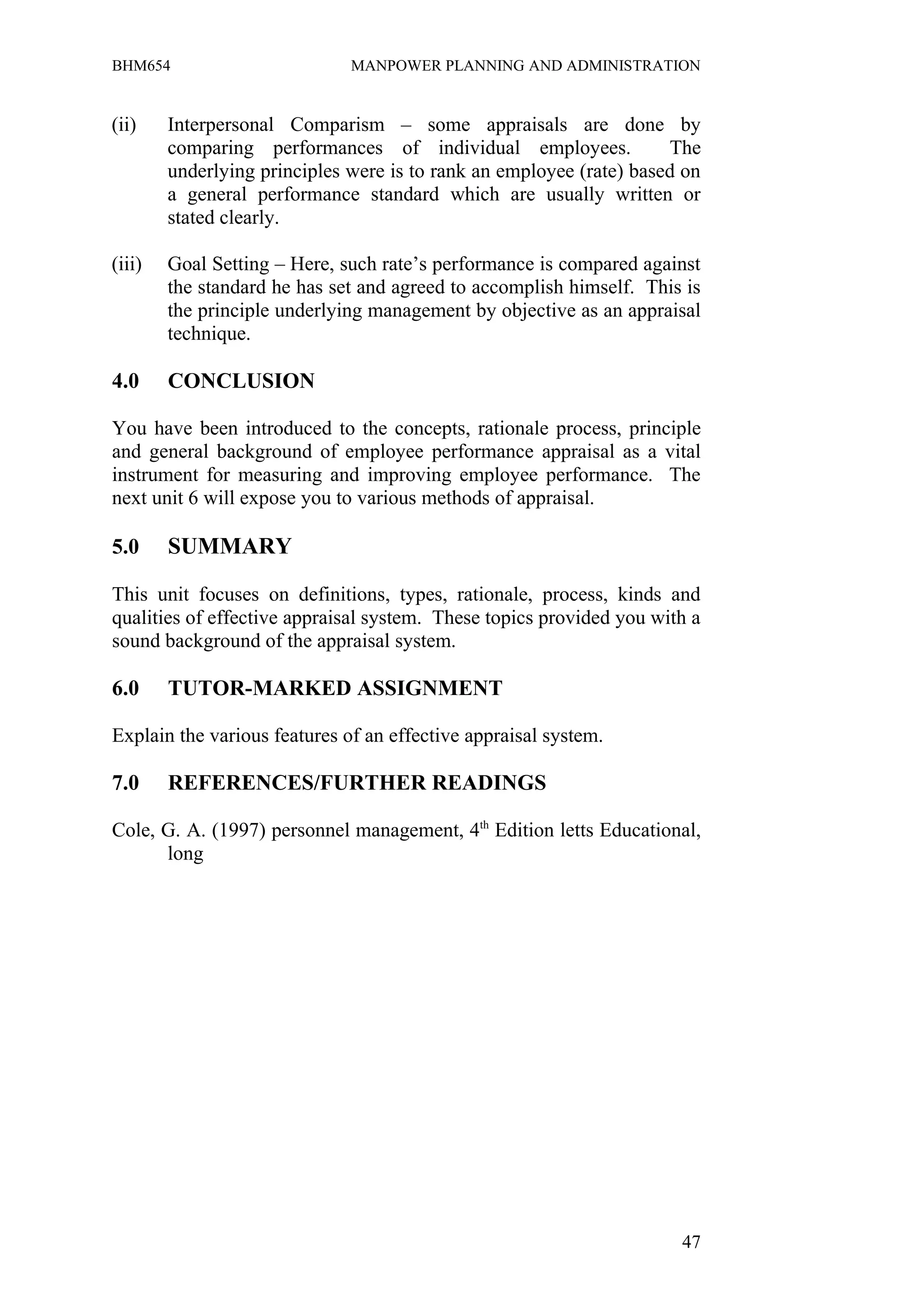 BHM654                        MANPOWER PLANNING AND ADMINISTRATION


(ii)    Interpersonal Comparism – some appraisals are done by
        comparing performances of individual employees.              The
        underlying principles were is to rank an employee (rate) based on
        a general performance standard which are usually written or
        stated clearly.

(iii)   Goal Setting – Here, such rate’s performance is compared against
        the standard he has set and agreed to accomplish himself. This is
        the principle underlying management by objective as an appraisal
        technique.

4.0     CONCLUSION

You have been introduced to the concepts, rationale process, principle
and general background of employee performance appraisal as a vital
instrument for measuring and improving employee performance. The
next unit 6 will expose you to various methods of appraisal.

5.0     SUMMARY

This unit focuses on definitions, types, rationale, process, kinds and
qualities of effective appraisal system. These topics provided you with a
sound background of the appraisal system.

6.0     TUTOR-MARKED ASSIGNMENT

Explain the various features of an effective appraisal system.

7.0     REFERENCES/FURTHER READINGS

Cole, G. A. (1997) personnel management, 4th Edition letts Educational,
      long




                                                                      47
 