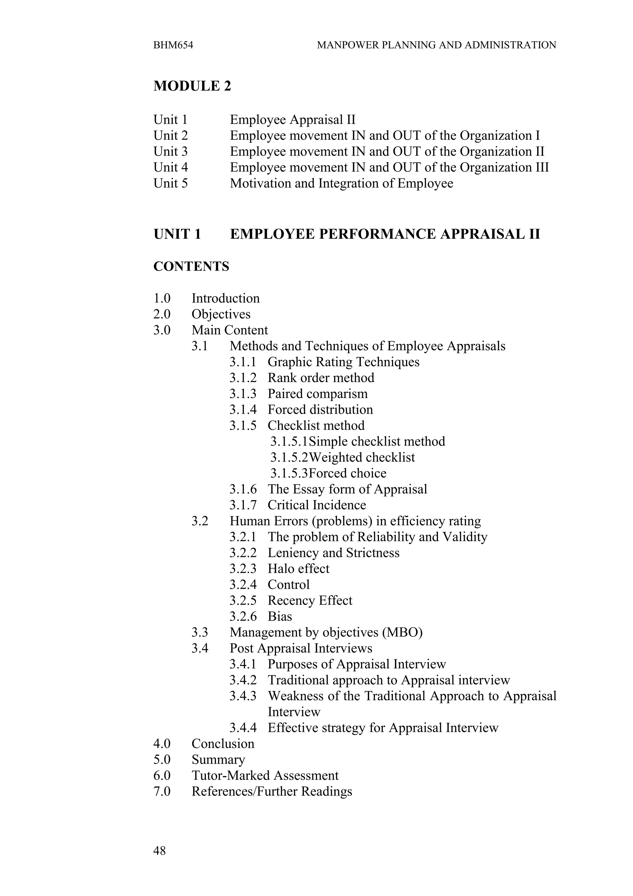 BHM654                        MANPOWER PLANNING AND ADMINISTRATION


MODULE 2

Unit 1         Employee Appraisal II
Unit 2         Employee movement IN and OUT of the Organization I
Unit 3         Employee movement IN and OUT of the Organization II
Unit 4         Employee movement IN and OUT of the Organization III
Unit 5         Motivation and Integration of Employee


UNIT 1         EMPLOYEE PERFORMANCE APPRAISAL II

CONTENTS

1.0      Introduction
2.0      Objectives
3.0      Main Content
         3.1    Methods and Techniques of Employee Appraisals
                3.1.1 Graphic Rating Techniques
                3.1.2 Rank order method
                3.1.3 Paired comparism
                3.1.4 Forced distribution
                3.1.5 Checklist method
                       3.1.5.1Simple checklist method
                       3.1.5.2Weighted checklist
                       3.1.5.3Forced choice
                3.1.6 The Essay form of Appraisal
                3.1.7 Critical Incidence
         3.2    Human Errors (problems) in efficiency rating
                3.2.1 The problem of Reliability and Validity
                3.2.2 Leniency and Strictness
                3.2.3 Halo effect
                3.2.4 Control
                3.2.5 Recency Effect
                3.2.6 Bias
         3.3    Management by objectives (MBO)
         3.4    Post Appraisal Interviews
                3.4.1 Purposes of Appraisal Interview
                3.4.2 Traditional approach to Appraisal interview
                3.4.3 Weakness of the Traditional Approach to Appraisal
                      Interview
                3.4.4 Effective strategy for Appraisal Interview
4.0      Conclusion
5.0      Summary
6.0      Tutor-Marked Assessment
7.0      References/Further Readings



48
 