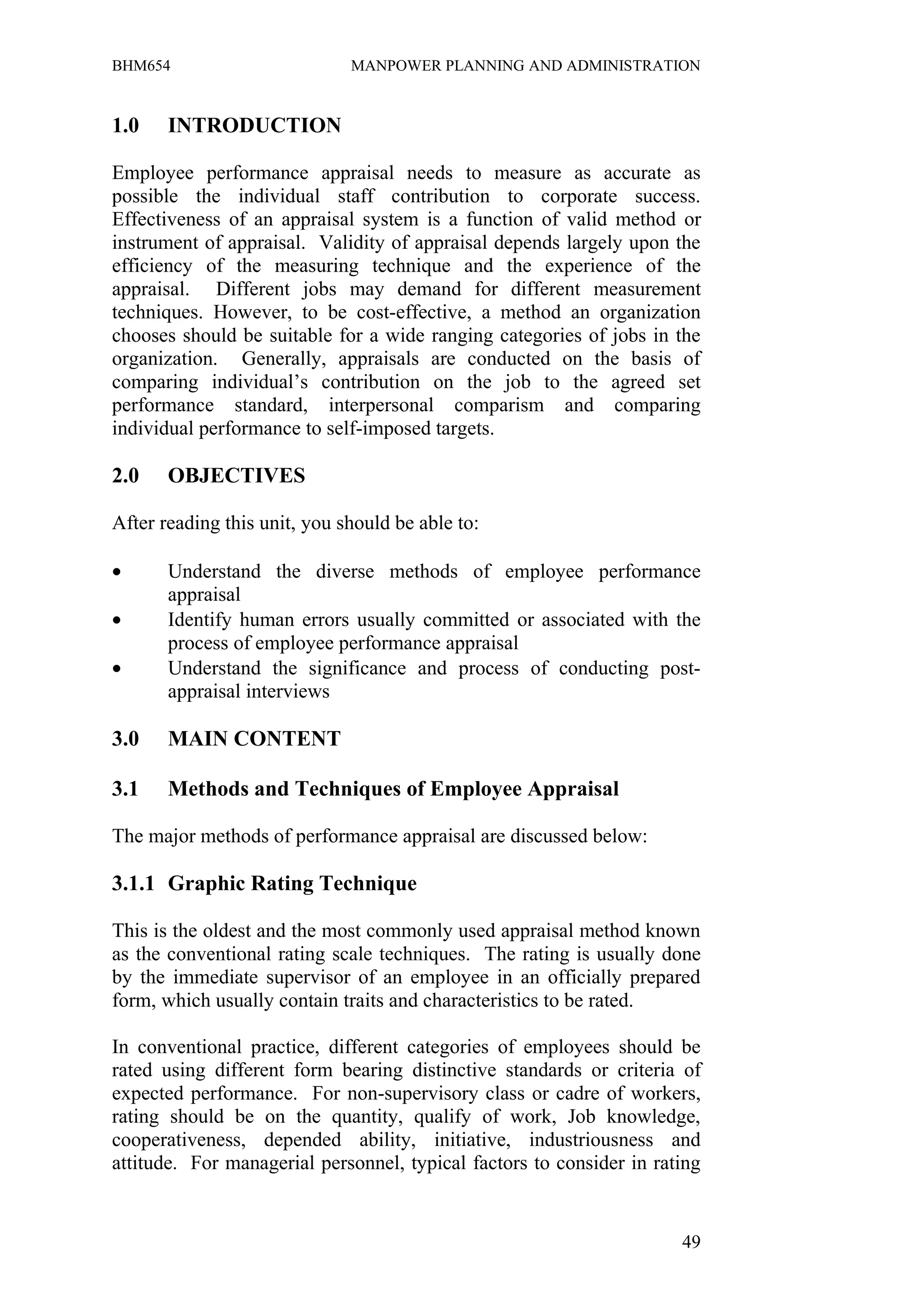 BHM654                        MANPOWER PLANNING AND ADMINISTRATION


1.0    INTRODUCTION

Employee performance appraisal needs to measure as accurate as
possible the individual staff contribution to corporate success.
Effectiveness of an appraisal system is a function of valid method or
instrument of appraisal. Validity of appraisal depends largely upon the
efficiency of the measuring technique and the experience of the
appraisal. Different jobs may demand for different measurement
techniques. However, to be cost-effective, a method an organization
chooses should be suitable for a wide ranging categories of jobs in the
organization. Generally, appraisals are conducted on the basis of
comparing individual’s contribution on the job to the agreed set
performance standard, interpersonal comparism and comparing
individual performance to self-imposed targets.

2.0    OBJECTIVES

After reading this unit, you should be able to:

•      Understand the diverse methods of employee performance
       appraisal
•      Identify human errors usually committed or associated with the
       process of employee performance appraisal
•      Understand the significance and process of conducting post-
       appraisal interviews

3.0    MAIN CONTENT

3.1    Methods and Techniques of Employee Appraisal

The major methods of performance appraisal are discussed below:

3.1.1 Graphic Rating Technique

This is the oldest and the most commonly used appraisal method known
as the conventional rating scale techniques. The rating is usually done
by the immediate supervisor of an employee in an officially prepared
form, which usually contain traits and characteristics to be rated.

In conventional practice, different categories of employees should be
rated using different form bearing distinctive standards or criteria of
expected performance. For non-supervisory class or cadre of workers,
rating should be on the quantity, qualify of work, Job knowledge,
cooperativeness, depended ability, initiative, industriousness and
attitude. For managerial personnel, typical factors to consider in rating


                                                                      49
 