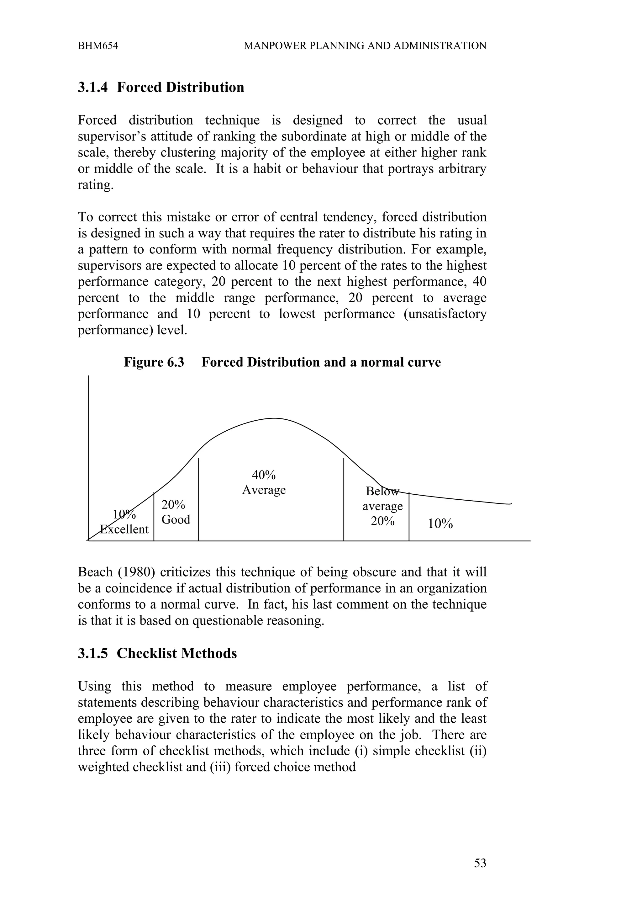 BHM654                         MANPOWER PLANNING AND ADMINISTRATION


3.1.4 Forced Distribution

Forced distribution technique is designed to correct the usual
supervisor’s attitude of ranking the subordinate at high or middle of the
scale, thereby clustering majority of the employee at either higher rank
or middle of the scale. It is a habit or behaviour that portrays arbitrary
rating.

To correct this mistake or error of central tendency, forced distribution
is designed in such a way that requires the rater to distribute his rating in
a pattern to conform with normal frequency distribution. For example,
supervisors are expected to allocate 10 percent of the rates to the highest
performance category, 20 percent to the next highest performance, 40
percent to the middle range performance, 20 percent to average
performance and 10 percent to lowest performance (unsatisfactory
performance) level.

         Figure 6.3    Forced Distribution and a normal curve




                               40%
                              Average                 Below
                20%                                  average
      10%       Good                                   20%       10%
    Excellent


Beach (1980) criticizes this technique of being obscure and that it will
be a coincidence if actual distribution of performance in an organization
conforms to a normal curve. In fact, his last comment on the technique
is that it is based on questionable reasoning.

3.1.5 Checklist Methods

Using this method to measure employee performance, a list of
statements describing behaviour characteristics and performance rank of
employee are given to the rater to indicate the most likely and the least
likely behaviour characteristics of the employee on the job. There are
three form of checklist methods, which include (i) simple checklist (ii)
weighted checklist and (iii) forced choice method




                                                                          53
 
