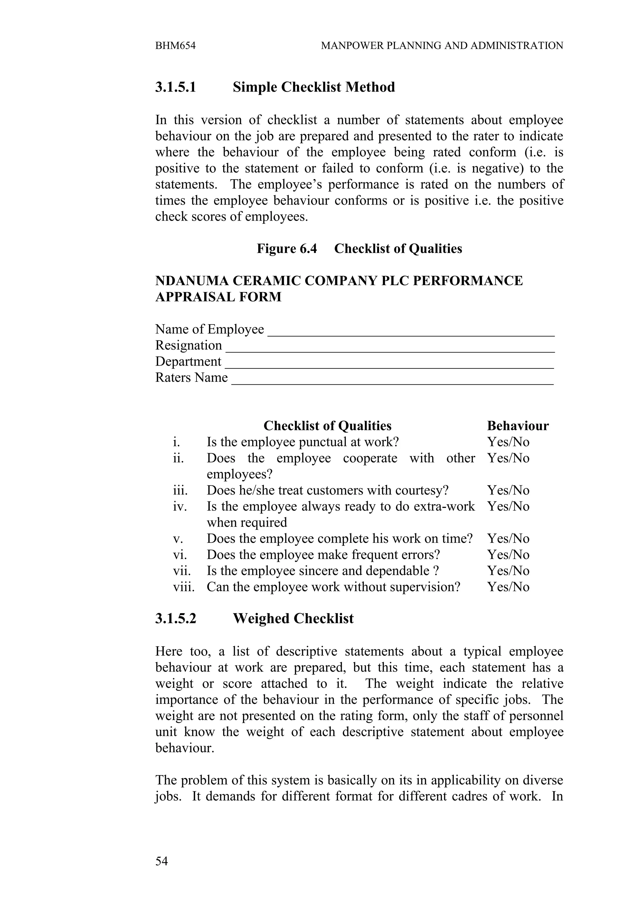 BHM654                         MANPOWER PLANNING AND ADMINISTRATION


3.1.5.1       Simple Checklist Method

In this version of checklist a number of statements about employee
behaviour on the job are prepared and presented to the rater to indicate
where the behaviour of the employee being rated conform (i.e. is
positive to the statement or failed to conform (i.e. is negative) to the
statements. The employee’s performance is rated on the numbers of
times the employee behaviour conforms or is positive i.e. the positive
check scores of employees.

                  Figure 6.4    Checklist of Qualities

NDANUMA CERAMIC COMPANY PLC PERFORMANCE
APPRAISAL FORM

Name of Employee _________________________________________
Resignation _______________________________________________
Department _______________________________________________
Raters Name ______________________________________________


                     Checklist of Qualities                 Behaviour
     i.    Is the employee punctual at work?                Yes/No
     ii.   Does the employee cooperate with other           Yes/No
           employees?
     iii. Does he/she treat customers with courtesy?        Yes/No
     iv. Is the employee always ready to do extra-work      Yes/No
           when required
     v.    Does the employee complete his work on time?     Yes/No
     vi. Does the employee make frequent errors?            Yes/No
     vii. Is the employee sincere and dependable ?          Yes/No
     viii. Can the employee work without supervision?       Yes/No

3.1.5.2       Weighed Checklist

Here too, a list of descriptive statements about a typical employee
behaviour at work are prepared, but this time, each statement has a
weight or score attached to it. The weight indicate the relative
importance of the behaviour in the performance of specific jobs. The
weight are not presented on the rating form, only the staff of personnel
unit know the weight of each descriptive statement about employee
behaviour.

The problem of this system is basically on its in applicability on diverse
jobs. It demands for different format for different cadres of work. In



54
 