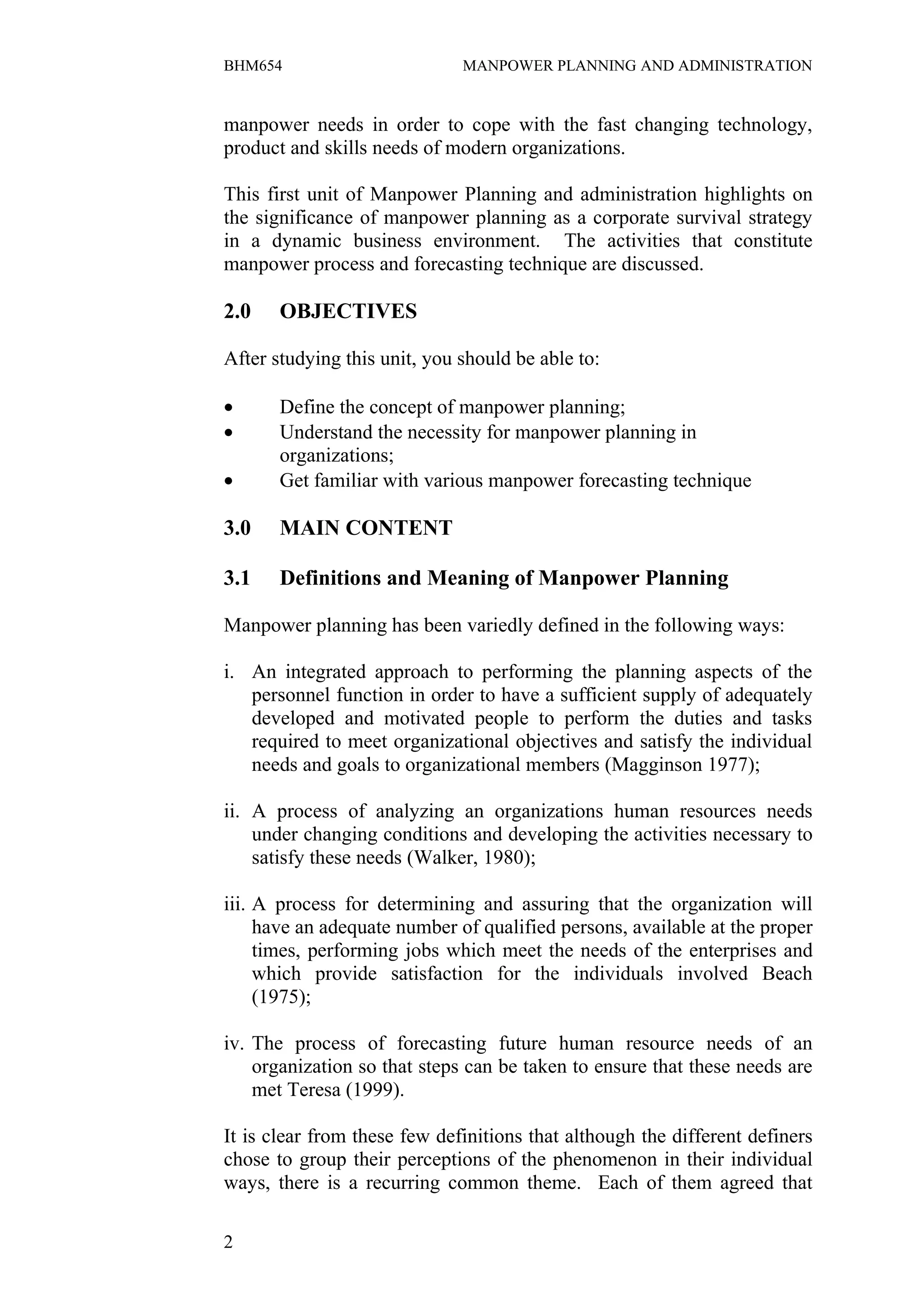 BHM654                        MANPOWER PLANNING AND ADMINISTRATION


manpower needs in order to cope with the fast changing technology,
product and skills needs of modern organizations.

This first unit of Manpower Planning and administration highlights on
the significance of manpower planning as a corporate survival strategy
in a dynamic business environment. The activities that constitute
manpower process and forecasting technique are discussed.

2.0    OBJECTIVES

After studying this unit, you should be able to:

•      Define the concept of manpower planning;
•      Understand the necessity for manpower planning in
       organizations;
•      Get familiar with various manpower forecasting technique

3.0    MAIN CONTENT

3.1    Definitions and Meaning of Manpower Planning

Manpower planning has been variedly defined in the following ways:

i. An integrated approach to performing the planning aspects of the
   personnel function in order to have a sufficient supply of adequately
   developed and motivated people to perform the duties and tasks
   required to meet organizational objectives and satisfy the individual
   needs and goals to organizational members (Magginson 1977);

ii. A process of analyzing an organizations human resources needs
    under changing conditions and developing the activities necessary to
    satisfy these needs (Walker, 1980);

iii. A process for determining and assuring that the organization will
     have an adequate number of qualified persons, available at the proper
     times, performing jobs which meet the needs of the enterprises and
     which provide satisfaction for the individuals involved Beach
     (1975);

iv. The process of forecasting future human resource needs of an
    organization so that steps can be taken to ensure that these needs are
    met Teresa (1999).

It is clear from these few definitions that although the different definers
chose to group their perceptions of the phenomenon in their individual
ways, there is a recurring common theme. Each of them agreed that

2
 