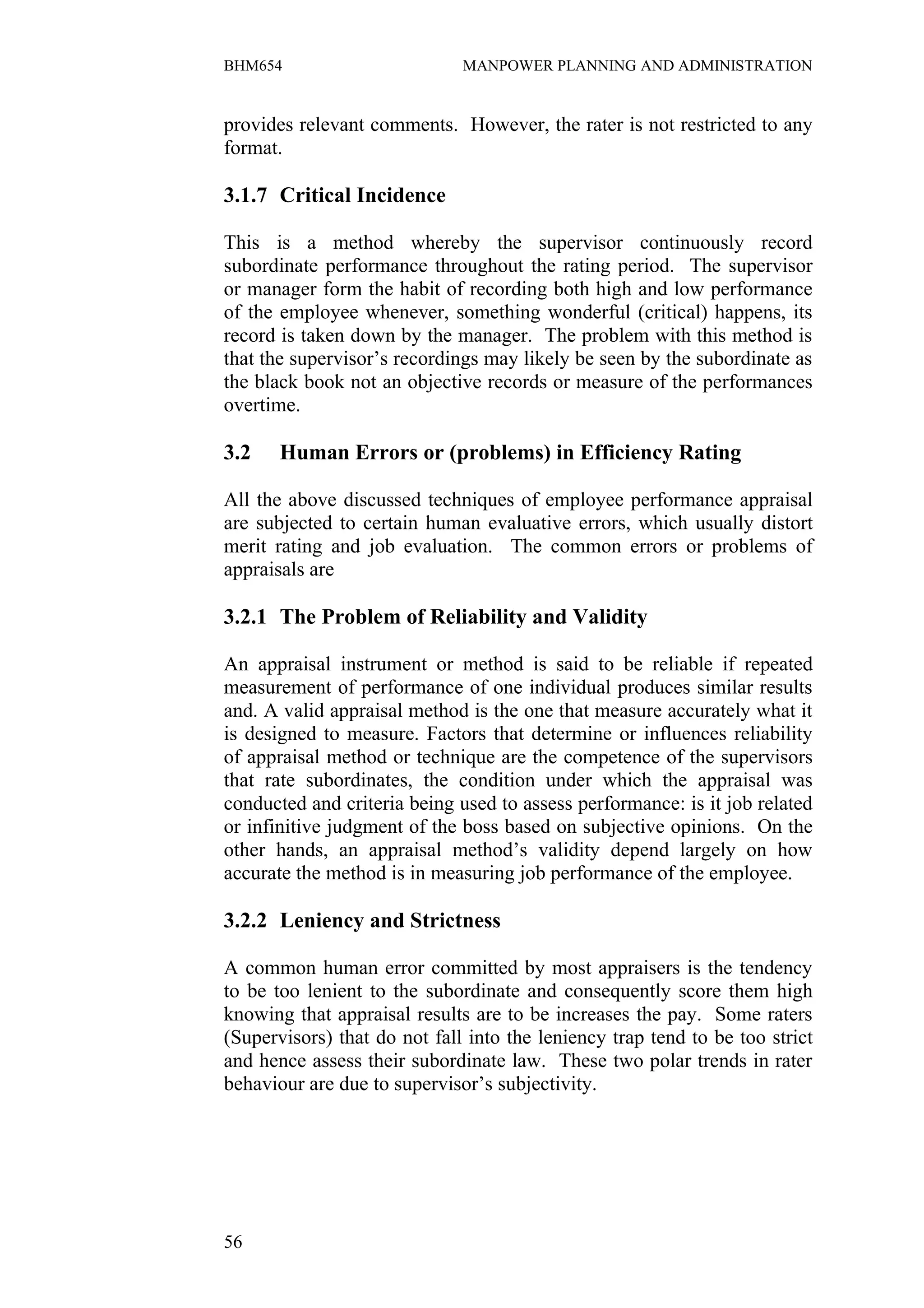 BHM654                        MANPOWER PLANNING AND ADMINISTRATION


provides relevant comments. However, the rater is not restricted to any
format.

3.1.7 Critical Incidence

This is a method whereby the supervisor continuously record
subordinate performance throughout the rating period. The supervisor
or manager form the habit of recording both high and low performance
of the employee whenever, something wonderful (critical) happens, its
record is taken down by the manager. The problem with this method is
that the supervisor’s recordings may likely be seen by the subordinate as
the black book not an objective records or measure of the performances
overtime.

3.2    Human Errors or (problems) in Efficiency Rating

All the above discussed techniques of employee performance appraisal
are subjected to certain human evaluative errors, which usually distort
merit rating and job evaluation. The common errors or problems of
appraisals are

3.2.1 The Problem of Reliability and Validity

An appraisal instrument or method is said to be reliable if repeated
measurement of performance of one individual produces similar results
and. A valid appraisal method is the one that measure accurately what it
is designed to measure. Factors that determine or influences reliability
of appraisal method or technique are the competence of the supervisors
that rate subordinates, the condition under which the appraisal was
conducted and criteria being used to assess performance: is it job related
or infinitive judgment of the boss based on subjective opinions. On the
other hands, an appraisal method’s validity depend largely on how
accurate the method is in measuring job performance of the employee.

3.2.2 Leniency and Strictness

A common human error committed by most appraisers is the tendency
to be too lenient to the subordinate and consequently score them high
knowing that appraisal results are to be increases the pay. Some raters
(Supervisors) that do not fall into the leniency trap tend to be too strict
and hence assess their subordinate law. These two polar trends in rater
behaviour are due to supervisor’s subjectivity.




56
 