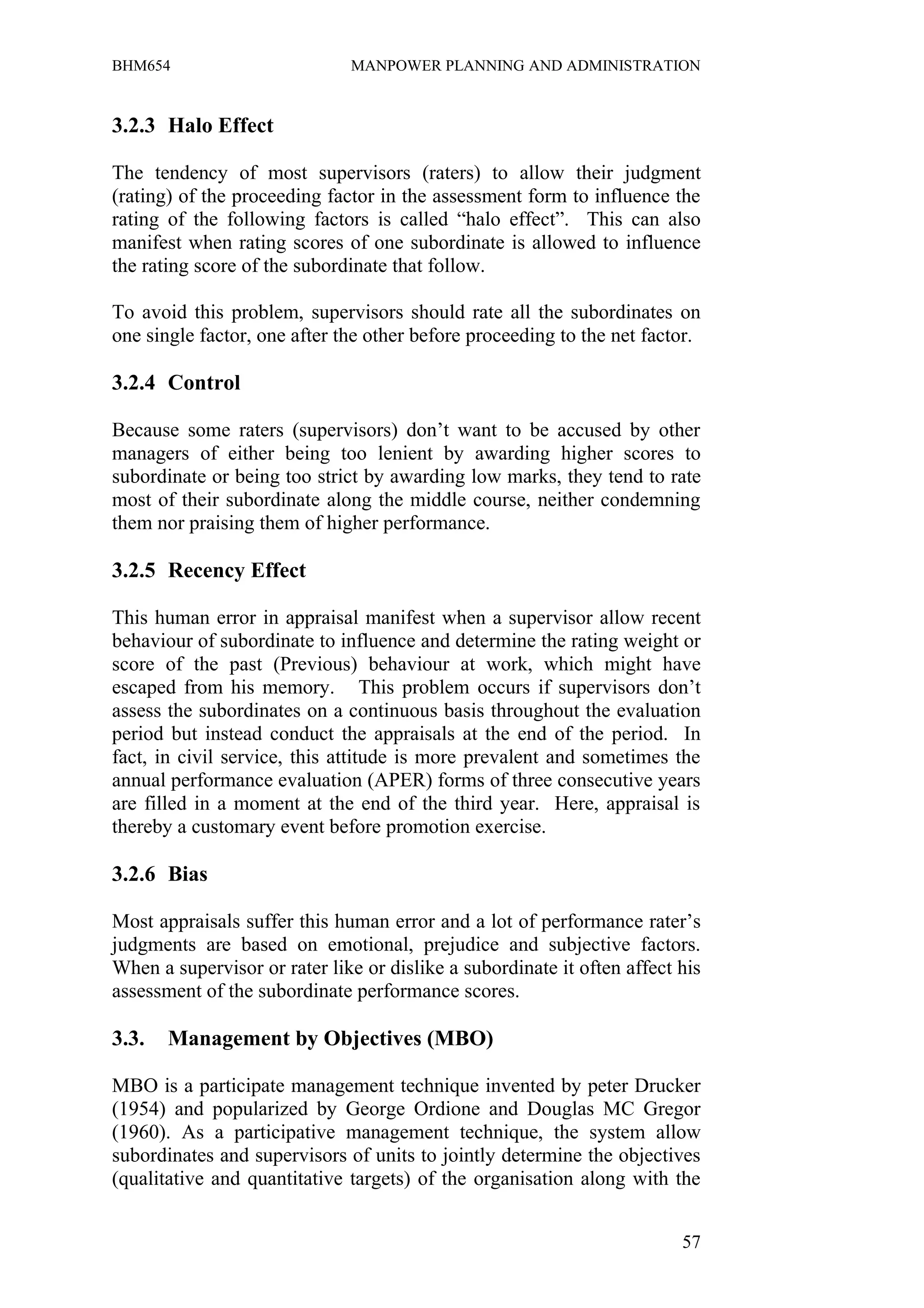 BHM654                        MANPOWER PLANNING AND ADMINISTRATION


3.2.3 Halo Effect

The tendency of most supervisors (raters) to allow their judgment
(rating) of the proceeding factor in the assessment form to influence the
rating of the following factors is called “halo effect”. This can also
manifest when rating scores of one subordinate is allowed to influence
the rating score of the subordinate that follow.

To avoid this problem, supervisors should rate all the subordinates on
one single factor, one after the other before proceeding to the net factor.

3.2.4 Control

Because some raters (supervisors) don’t want to be accused by other
managers of either being too lenient by awarding higher scores to
subordinate or being too strict by awarding low marks, they tend to rate
most of their subordinate along the middle course, neither condemning
them nor praising them of higher performance.

3.2.5 Recency Effect

This human error in appraisal manifest when a supervisor allow recent
behaviour of subordinate to influence and determine the rating weight or
score of the past (Previous) behaviour at work, which might have
escaped from his memory. This problem occurs if supervisors don’t
assess the subordinates on a continuous basis throughout the evaluation
period but instead conduct the appraisals at the end of the period. In
fact, in civil service, this attitude is more prevalent and sometimes the
annual performance evaluation (APER) forms of three consecutive years
are filled in a moment at the end of the third year. Here, appraisal is
thereby a customary event before promotion exercise.

3.2.6 Bias

Most appraisals suffer this human error and a lot of performance rater’s
judgments are based on emotional, prejudice and subjective factors.
When a supervisor or rater like or dislike a subordinate it often affect his
assessment of the subordinate performance scores.

3.3.   Management by Objectives (MBO)

MBO is a participate management technique invented by peter Drucker
(1954) and popularized by George Ordione and Douglas MC Gregor
(1960). As a participative management technique, the system allow
subordinates and supervisors of units to jointly determine the objectives
(qualitative and quantitative targets) of the organisation along with the


                                                                         57
 