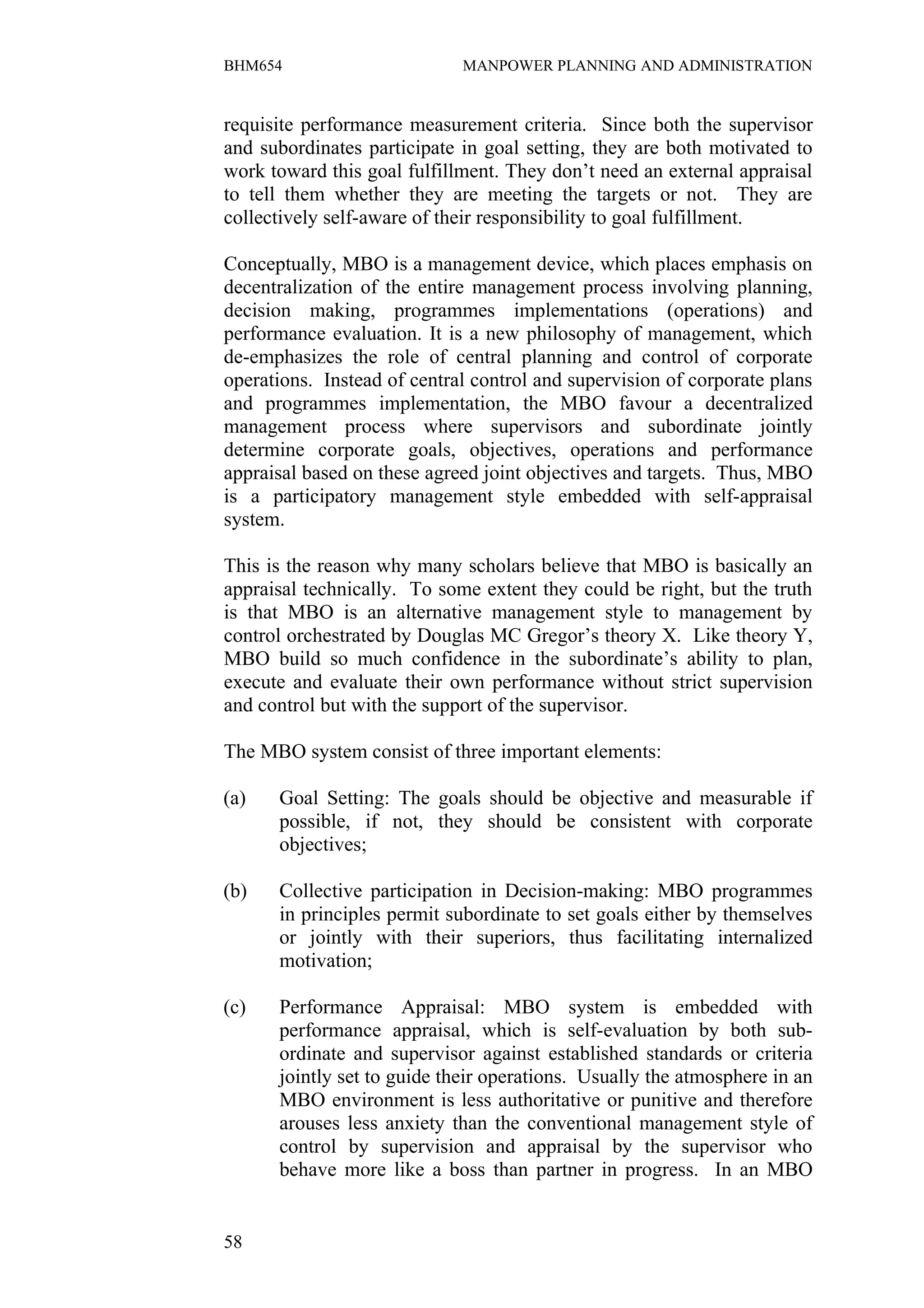 BHM654                       MANPOWER PLANNING AND ADMINISTRATION


requisite performance measurement criteria. Since both the supervisor
and subordinates participate in goal setting, they are both motivated to
work toward this goal fulfillment. They don’t need an external appraisal
to tell them whether they are meeting the targets or not. They are
collectively self-aware of their responsibility to goal fulfillment.

Conceptually, MBO is a management device, which places emphasis on
decentralization of the entire management process involving planning,
decision making, programmes implementations (operations) and
performance evaluation. It is a new philosophy of management, which
de-emphasizes the role of central planning and control of corporate
operations. Instead of central control and supervision of corporate plans
and programmes implementation, the MBO favour a decentralized
management process where supervisors and subordinate jointly
determine corporate goals, objectives, operations and performance
appraisal based on these agreed joint objectives and targets. Thus, MBO
is a participatory management style embedded with self-appraisal
system.

This is the reason why many scholars believe that MBO is basically an
appraisal technically. To some extent they could be right, but the truth
is that MBO is an alternative management style to management by
control orchestrated by Douglas MC Gregor’s theory X. Like theory Y,
MBO build so much confidence in the subordinate’s ability to plan,
execute and evaluate their own performance without strict supervision
and control but with the support of the supervisor.

The MBO system consist of three important elements:

(a)   Goal Setting: The goals should be objective and measurable if
      possible, if not, they should be consistent with corporate
      objectives;

(b)   Collective participation in Decision-making: MBO programmes
      in principles permit subordinate to set goals either by themselves
      or jointly with their superiors, thus facilitating internalized
      motivation;

(c)   Performance Appraisal: MBO system is embedded with
      performance appraisal, which is self-evaluation by both sub-
      ordinate and supervisor against established standards or criteria
      jointly set to guide their operations. Usually the atmosphere in an
      MBO environment is less authoritative or punitive and therefore
      arouses less anxiety than the conventional management style of
      control by supervision and appraisal by the supervisor who
      behave more like a boss than partner in progress. In an MBO


58
 