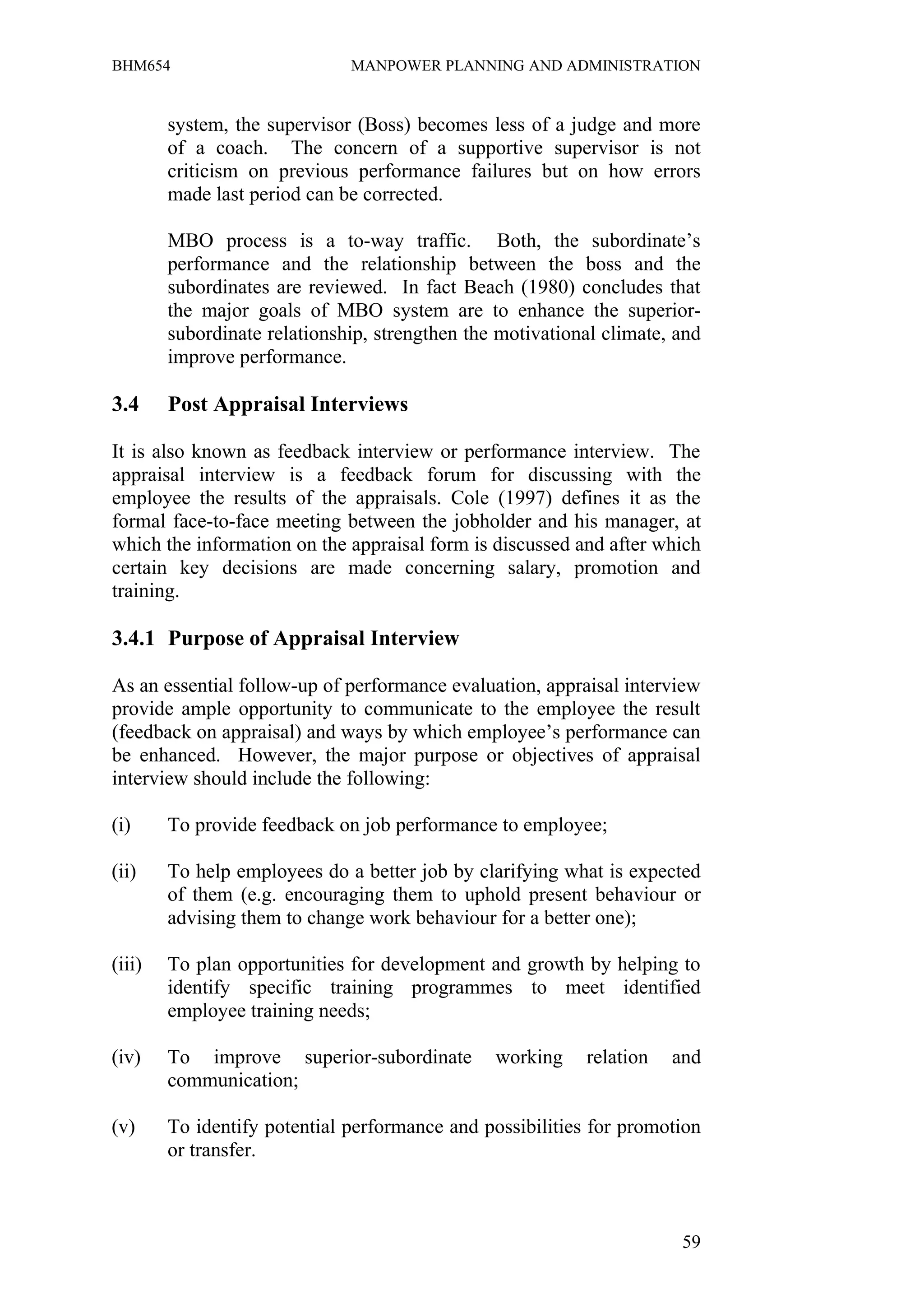 BHM654                        MANPOWER PLANNING AND ADMINISTRATION


        system, the supervisor (Boss) becomes less of a judge and more
        of a coach. The concern of a supportive supervisor is not
        criticism on previous performance failures but on how errors
        made last period can be corrected.

        MBO process is a to-way traffic. Both, the subordinate’s
        performance and the relationship between the boss and the
        subordinates are reviewed. In fact Beach (1980) concludes that
        the major goals of MBO system are to enhance the superior-
        subordinate relationship, strengthen the motivational climate, and
        improve performance.

3.4     Post Appraisal Interviews

It is also known as feedback interview or performance interview. The
appraisal interview is a feedback forum for discussing with the
employee the results of the appraisals. Cole (1997) defines it as the
formal face-to-face meeting between the jobholder and his manager, at
which the information on the appraisal form is discussed and after which
certain key decisions are made concerning salary, promotion and
training.

3.4.1 Purpose of Appraisal Interview

As an essential follow-up of performance evaluation, appraisal interview
provide ample opportunity to communicate to the employee the result
(feedback on appraisal) and ways by which employee’s performance can
be enhanced. However, the major purpose or objectives of appraisal
interview should include the following:

(i)     To provide feedback on job performance to employee;

(ii)    To help employees do a better job by clarifying what is expected
        of them (e.g. encouraging them to uphold present behaviour or
        advising them to change work behaviour for a better one);

(iii)   To plan opportunities for development and growth by helping to
        identify specific training programmes to meet identified
        employee training needs;

(iv)    To improve superior-subordinate         working    relation   and
        communication;

(v)     To identify potential performance and possibilities for promotion
        or transfer.



                                                                       59
 