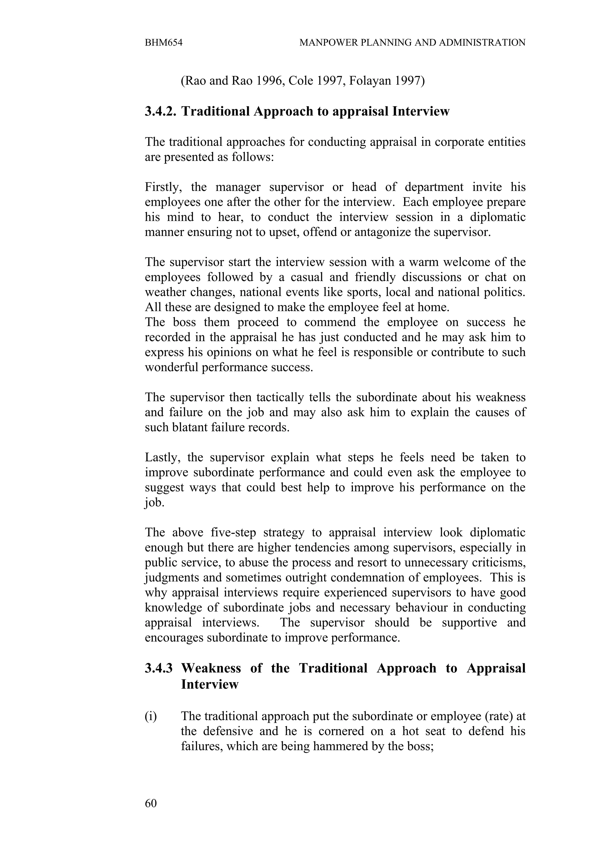 BHM654                        MANPOWER PLANNING AND ADMINISTRATION


      (Rao and Rao 1996, Cole 1997, Folayan 1997)

3.4.2. Traditional Approach to appraisal Interview

The traditional approaches for conducting appraisal in corporate entities
are presented as follows:

Firstly, the manager supervisor or head of department invite his
employees one after the other for the interview. Each employee prepare
his mind to hear, to conduct the interview session in a diplomatic
manner ensuring not to upset, offend or antagonize the supervisor.

The supervisor start the interview session with a warm welcome of the
employees followed by a casual and friendly discussions or chat on
weather changes, national events like sports, local and national politics.
All these are designed to make the employee feel at home.
The boss them proceed to commend the employee on success he
recorded in the appraisal he has just conducted and he may ask him to
express his opinions on what he feel is responsible or contribute to such
wonderful performance success.

The supervisor then tactically tells the subordinate about his weakness
and failure on the job and may also ask him to explain the causes of
such blatant failure records.

Lastly, the supervisor explain what steps he feels need be taken to
improve subordinate performance and could even ask the employee to
suggest ways that could best help to improve his performance on the
job.

The above five-step strategy to appraisal interview look diplomatic
enough but there are higher tendencies among supervisors, especially in
public service, to abuse the process and resort to unnecessary criticisms,
judgments and sometimes outright condemnation of employees. This is
why appraisal interviews require experienced supervisors to have good
knowledge of subordinate jobs and necessary behaviour in conducting
appraisal interviews.      The supervisor should be supportive and
encourages subordinate to improve performance.

3.4.3 Weakness of the Traditional Approach to Appraisal
      Interview

(i)   The traditional approach put the subordinate or employee (rate) at
      the defensive and he is cornered on a hot seat to defend his
      failures, which are being hammered by the boss;



60
 