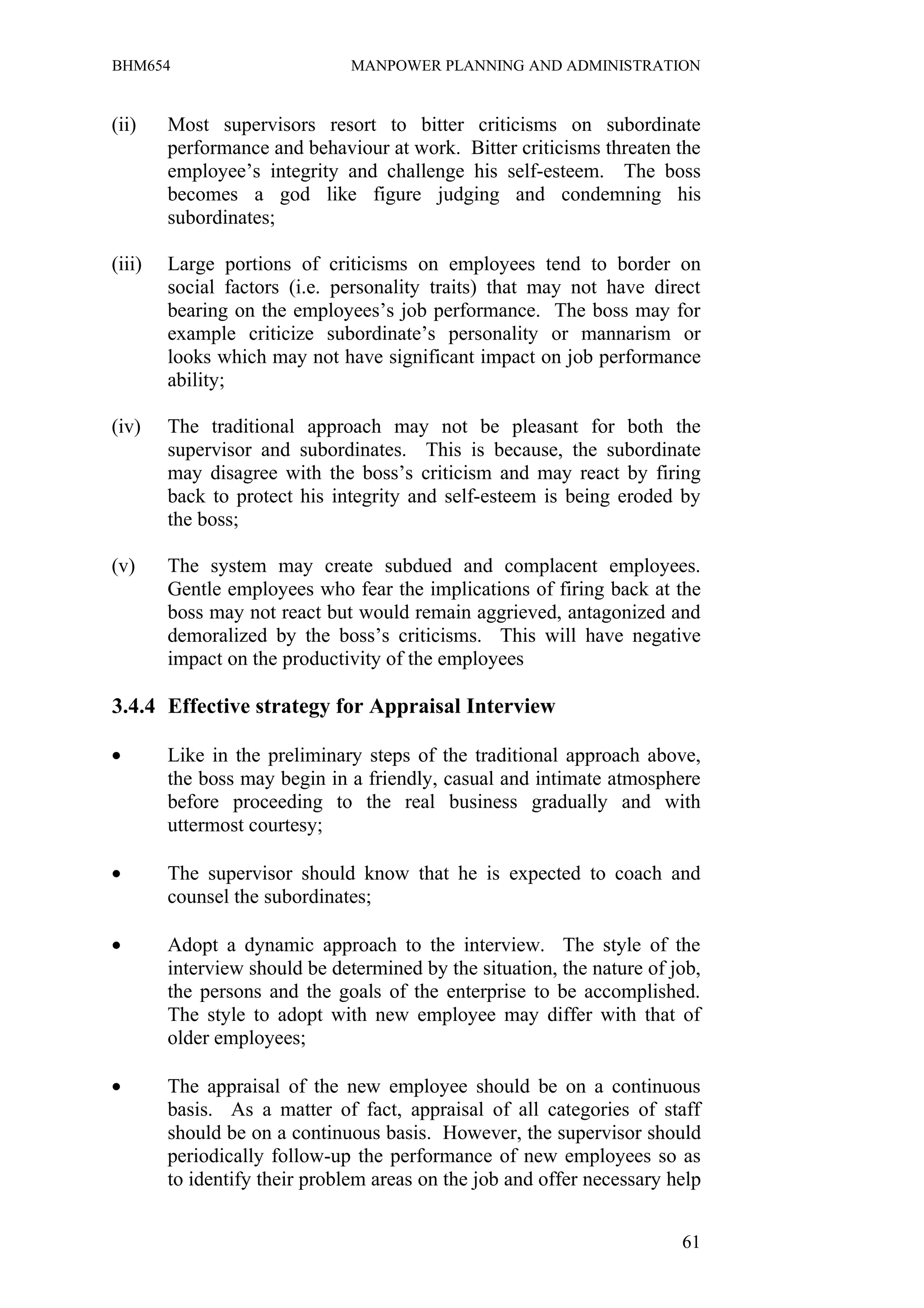 BHM654                         MANPOWER PLANNING AND ADMINISTRATION


(ii)    Most supervisors resort to bitter criticisms on subordinate
        performance and behaviour at work. Bitter criticisms threaten the
        employee’s integrity and challenge his self-esteem. The boss
        becomes a god like figure judging and condemning his
        subordinates;

(iii)   Large portions of criticisms on employees tend to border on
        social factors (i.e. personality traits) that may not have direct
        bearing on the employees’s job performance. The boss may for
        example criticize subordinate’s personality or mannarism or
        looks which may not have significant impact on job performance
        ability;

(iv)    The traditional approach may not be pleasant for both the
        supervisor and subordinates. This is because, the subordinate
        may disagree with the boss’s criticism and may react by firing
        back to protect his integrity and self-esteem is being eroded by
        the boss;

(v)     The system may create subdued and complacent employees.
        Gentle employees who fear the implications of firing back at the
        boss may not react but would remain aggrieved, antagonized and
        demoralized by the boss’s criticisms. This will have negative
        impact on the productivity of the employees

3.4.4 Effective strategy for Appraisal Interview

•       Like in the preliminary steps of the traditional approach above,
        the boss may begin in a friendly, casual and intimate atmosphere
        before proceeding to the real business gradually and with
        uttermost courtesy;

•       The supervisor should know that he is expected to coach and
        counsel the subordinates;

•       Adopt a dynamic approach to the interview. The style of the
        interview should be determined by the situation, the nature of job,
        the persons and the goals of the enterprise to be accomplished.
        The style to adopt with new employee may differ with that of
        older employees;

•       The appraisal of the new employee should be on a continuous
        basis. As a matter of fact, appraisal of all categories of staff
        should be on a continuous basis. However, the supervisor should
        periodically follow-up the performance of new employees so as
        to identify their problem areas on the job and offer necessary help


                                                                        61
 