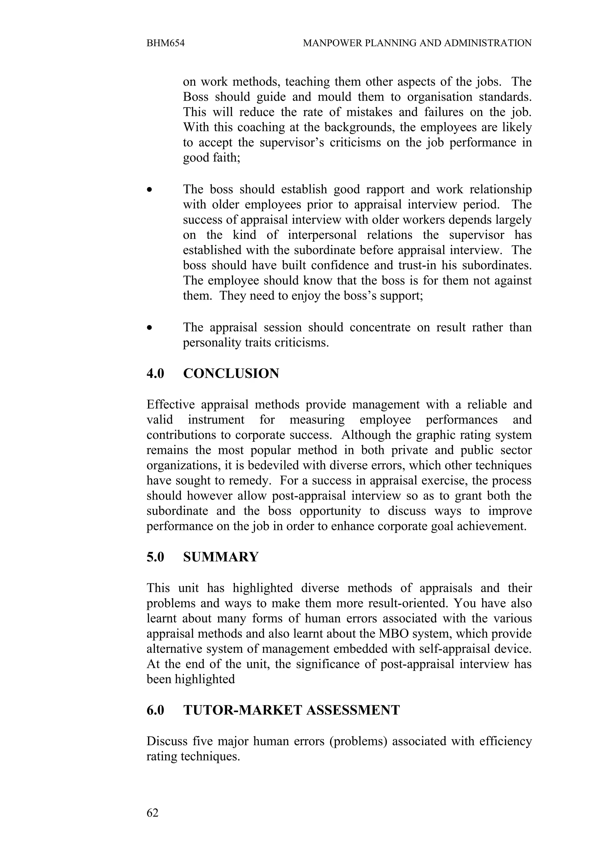 BHM654                        MANPOWER PLANNING AND ADMINISTRATION


      on work methods, teaching them other aspects of the jobs. The
      Boss should guide and mould them to organisation standards.
      This will reduce the rate of mistakes and failures on the job.
      With this coaching at the backgrounds, the employees are likely
      to accept the supervisor’s criticisms on the job performance in
      good faith;

•     The boss should establish good rapport and work relationship
      with older employees prior to appraisal interview period. The
      success of appraisal interview with older workers depends largely
      on the kind of interpersonal relations the supervisor has
      established with the subordinate before appraisal interview. The
      boss should have built confidence and trust-in his subordinates.
      The employee should know that the boss is for them not against
      them. They need to enjoy the boss’s support;

•     The appraisal session should concentrate on result rather than
      personality traits criticisms.

4.0    CONCLUSION

Effective appraisal methods provide management with a reliable and
valid instrument for measuring employee performances and
contributions to corporate success. Although the graphic rating system
remains the most popular method in both private and public sector
organizations, it is bedeviled with diverse errors, which other techniques
have sought to remedy. For a success in appraisal exercise, the process
should however allow post-appraisal interview so as to grant both the
subordinate and the boss opportunity to discuss ways to improve
performance on the job in order to enhance corporate goal achievement.

5.0    SUMMARY

This unit has highlighted diverse methods of appraisals and their
problems and ways to make them more result-oriented. You have also
learnt about many forms of human errors associated with the various
appraisal methods and also learnt about the MBO system, which provide
alternative system of management embedded with self-appraisal device.
At the end of the unit, the significance of post-appraisal interview has
been highlighted

6.0    TUTOR-MARKET ASSESSMENT

Discuss five major human errors (problems) associated with efficiency
rating techniques.



62
 