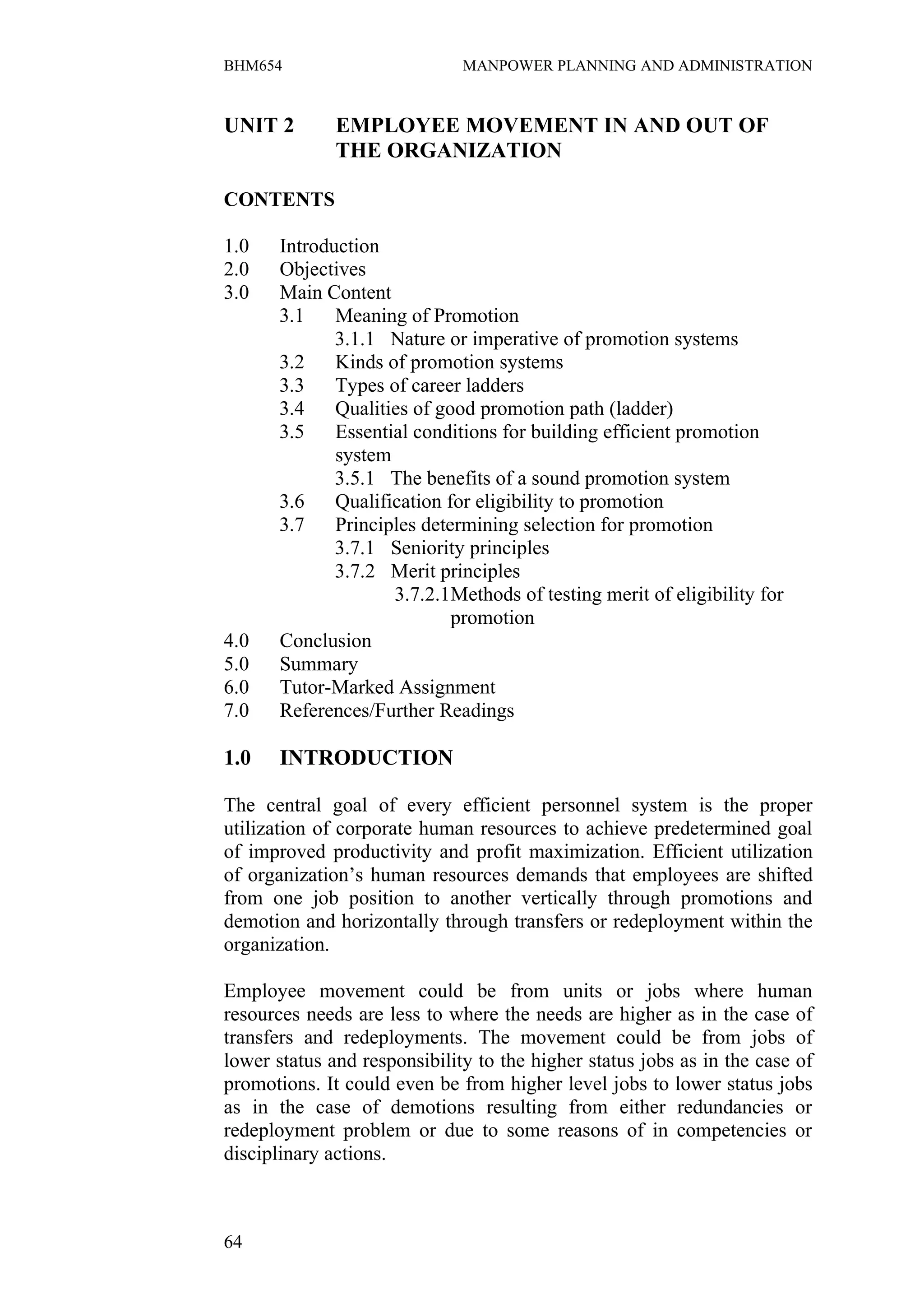 BHM654                        MANPOWER PLANNING AND ADMINISTRATION


UNIT 2        EMPLOYEE MOVEMENT IN AND OUT OF
              THE ORGANIZATION

CONTENTS

1.0    Introduction
2.0    Objectives
3.0    Main Content
       3.1    Meaning of Promotion
              3.1.1 Nature or imperative of promotion systems
       3.2    Kinds of promotion systems
       3.3    Types of career ladders
       3.4    Qualities of good promotion path (ladder)
       3.5    Essential conditions for building efficient promotion
              system
              3.5.1 The benefits of a sound promotion system
       3.6    Qualification for eligibility to promotion
       3.7    Principles determining selection for promotion
              3.7.1 Seniority principles
              3.7.2 Merit principles
                     3.7.2.1Methods of testing merit of eligibility for
                             promotion
4.0    Conclusion
5.0    Summary
6.0    Tutor-Marked Assignment
7.0    References/Further Readings

1.0    INTRODUCTION

The central goal of every efficient personnel system is the proper
utilization of corporate human resources to achieve predetermined goal
of improved productivity and profit maximization. Efficient utilization
of organization’s human resources demands that employees are shifted
from one job position to another vertically through promotions and
demotion and horizontally through transfers or redeployment within the
organization.

Employee movement could be from units or jobs where human
resources needs are less to where the needs are higher as in the case of
transfers and redeployments. The movement could be from jobs of
lower status and responsibility to the higher status jobs as in the case of
promotions. It could even be from higher level jobs to lower status jobs
as in the case of demotions resulting from either redundancies or
redeployment problem or due to some reasons of in competencies or
disciplinary actions.



64
 