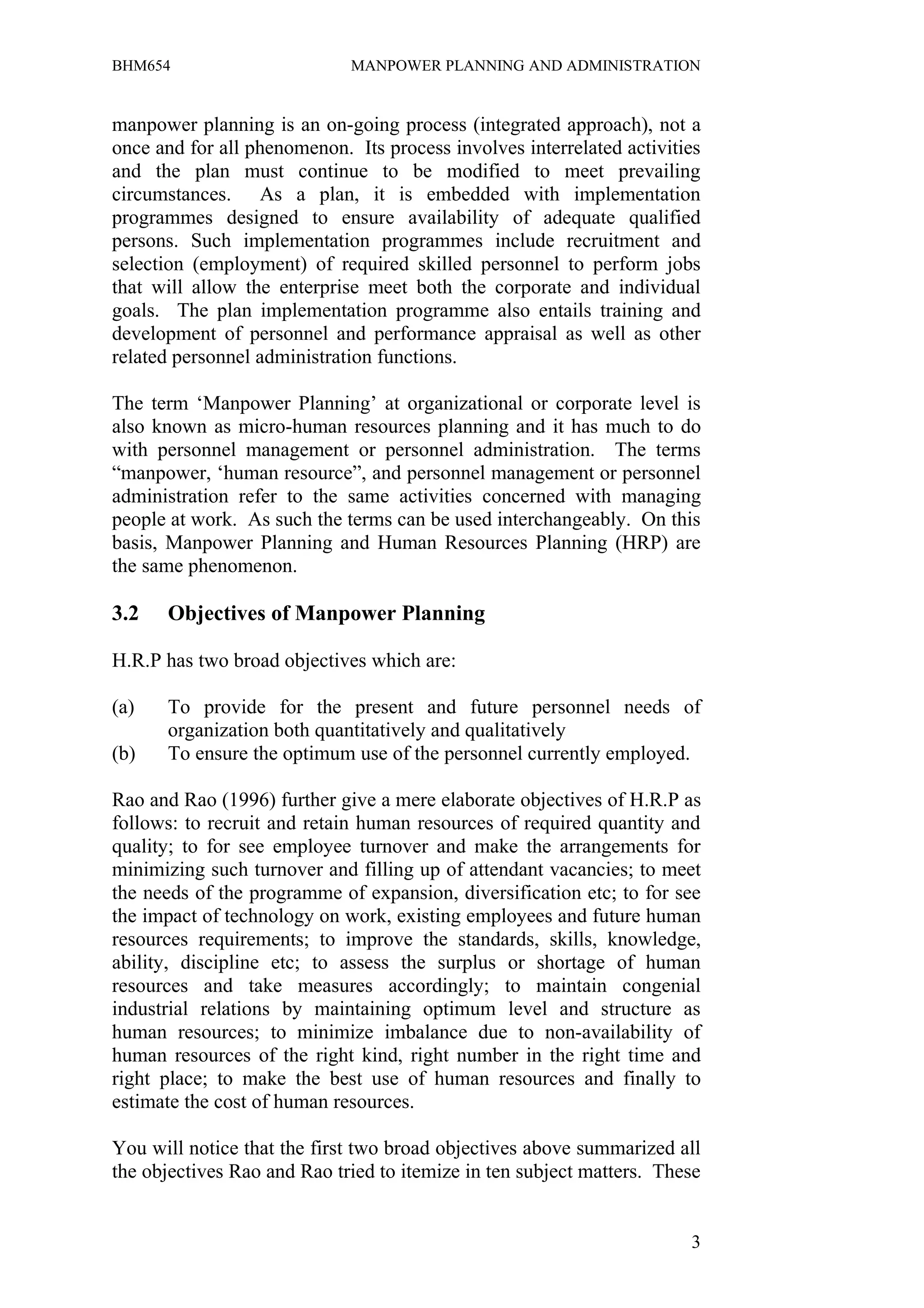 BHM654                       MANPOWER PLANNING AND ADMINISTRATION


manpower planning is an on-going process (integrated approach), not a
once and for all phenomenon. Its process involves interrelated activities
and the plan must continue to be modified to meet prevailing
circumstances. As a plan, it is embedded with implementation
programmes designed to ensure availability of adequate qualified
persons. Such implementation programmes include recruitment and
selection (employment) of required skilled personnel to perform jobs
that will allow the enterprise meet both the corporate and individual
goals. The plan implementation programme also entails training and
development of personnel and performance appraisal as well as other
related personnel administration functions.

The term ‘Manpower Planning’ at organizational or corporate level is
also known as micro-human resources planning and it has much to do
with personnel management or personnel administration. The terms
“manpower, ‘human resource”, and personnel management or personnel
administration refer to the same activities concerned with managing
people at work. As such the terms can be used interchangeably. On this
basis, Manpower Planning and Human Resources Planning (HRP) are
the same phenomenon.

3.2   Objectives of Manpower Planning

H.R.P has two broad objectives which are:

(a)   To provide for the present and future personnel needs of
      organization both quantitatively and qualitatively
(b)   To ensure the optimum use of the personnel currently employed.

Rao and Rao (1996) further give a mere elaborate objectives of H.R.P as
follows: to recruit and retain human resources of required quantity and
quality; to for see employee turnover and make the arrangements for
minimizing such turnover and filling up of attendant vacancies; to meet
the needs of the programme of expansion, diversification etc; to for see
the impact of technology on work, existing employees and future human
resources requirements; to improve the standards, skills, knowledge,
ability, discipline etc; to assess the surplus or shortage of human
resources and take measures accordingly; to maintain congenial
industrial relations by maintaining optimum level and structure as
human resources; to minimize imbalance due to non-availability of
human resources of the right kind, right number in the right time and
right place; to make the best use of human resources and finally to
estimate the cost of human resources.

You will notice that the first two broad objectives above summarized all
the objectives Rao and Rao tried to itemize in ten subject matters. These


                                                                       3
 