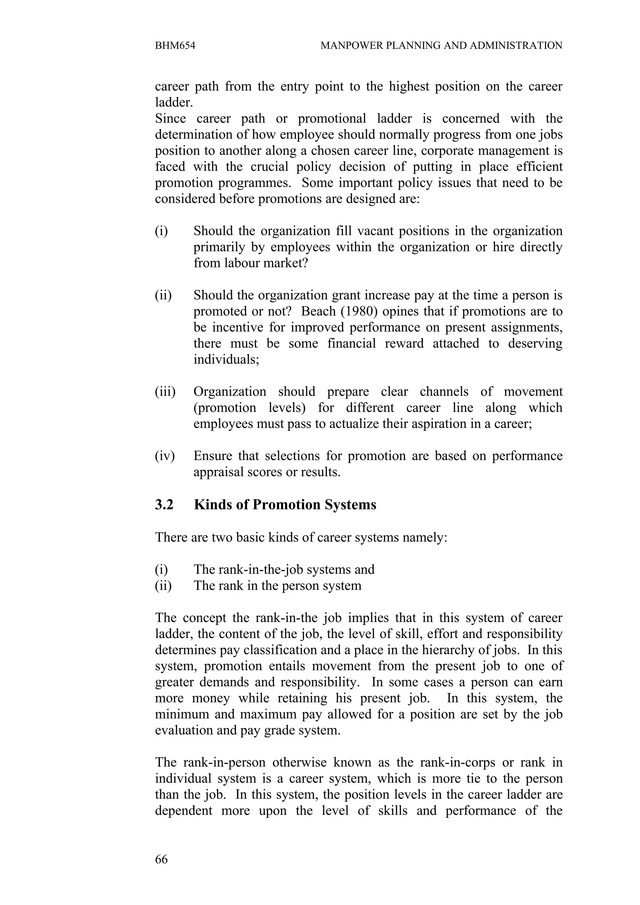 BHM654                         MANPOWER PLANNING AND ADMINISTRATION


career path from the entry point to the highest position on the career
ladder.
Since career path or promotional ladder is concerned with the
determination of how employee should normally progress from one jobs
position to another along a chosen career line, corporate management is
faced with the crucial policy decision of putting in place efficient
promotion programmes. Some important policy issues that need to be
considered before promotions are designed are:

(i)     Should the organization fill vacant positions in the organization
        primarily by employees within the organization or hire directly
        from labour market?

(ii)    Should the organization grant increase pay at the time a person is
        promoted or not? Beach (1980) opines that if promotions are to
        be incentive for improved performance on present assignments,
        there must be some financial reward attached to deserving
        individuals;

(iii)   Organization should prepare clear channels of movement
        (promotion levels) for different career line along which
        employees must pass to actualize their aspiration in a career;

(iv)    Ensure that selections for promotion are based on performance
        appraisal scores or results.

3.2     Kinds of Promotion Systems

There are two basic kinds of career systems namely:

(i)     The rank-in-the-job systems and
(ii)    The rank in the person system

The concept the rank-in-the job implies that in this system of career
ladder, the content of the job, the level of skill, effort and responsibility
determines pay classification and a place in the hierarchy of jobs. In this
system, promotion entails movement from the present job to one of
greater demands and responsibility. In some cases a person can earn
more money while retaining his present job. In this system, the
minimum and maximum pay allowed for a position are set by the job
evaluation and pay grade system.

The rank-in-person otherwise known as the rank-in-corps or rank in
individual system is a career system, which is more tie to the person
than the job. In this system, the position levels in the career ladder are
dependent more upon the level of skills and performance of the


66
 