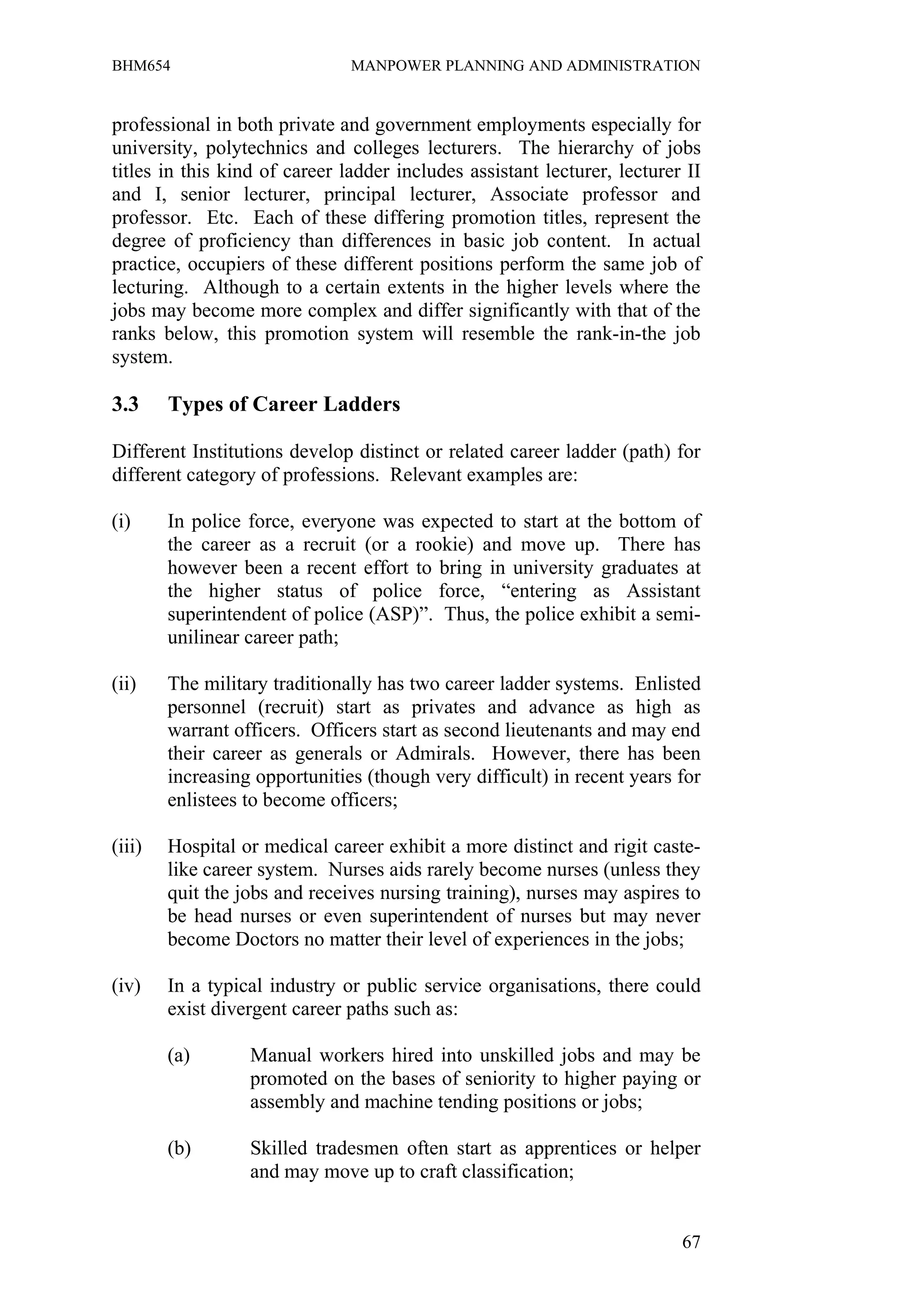BHM654                         MANPOWER PLANNING AND ADMINISTRATION


professional in both private and government employments especially for
university, polytechnics and colleges lecturers. The hierarchy of jobs
titles in this kind of career ladder includes assistant lecturer, lecturer II
and I, senior lecturer, principal lecturer, Associate professor and
professor. Etc. Each of these differing promotion titles, represent the
degree of proficiency than differences in basic job content. In actual
practice, occupiers of these different positions perform the same job of
lecturing. Although to a certain extents in the higher levels where the
jobs may become more complex and differ significantly with that of the
ranks below, this promotion system will resemble the rank-in-the job
system.

3.3     Types of Career Ladders

Different Institutions develop distinct or related career ladder (path) for
different category of professions. Relevant examples are:

(i)     In police force, everyone was expected to start at the bottom of
        the career as a recruit (or a rookie) and move up. There has
        however been a recent effort to bring in university graduates at
        the higher status of police force, “entering as Assistant
        superintendent of police (ASP)”. Thus, the police exhibit a semi-
        unilinear career path;

(ii)    The military traditionally has two career ladder systems. Enlisted
        personnel (recruit) start as privates and advance as high as
        warrant officers. Officers start as second lieutenants and may end
        their career as generals or Admirals. However, there has been
        increasing opportunities (though very difficult) in recent years for
        enlistees to become officers;

(iii)   Hospital or medical career exhibit a more distinct and rigit caste-
        like career system. Nurses aids rarely become nurses (unless they
        quit the jobs and receives nursing training), nurses may aspires to
        be head nurses or even superintendent of nurses but may never
        become Doctors no matter their level of experiences in the jobs;

(iv)    In a typical industry or public service organisations, there could
        exist divergent career paths such as:

        (a)       Manual workers hired into unskilled jobs and may be
                  promoted on the bases of seniority to higher paying or
                  assembly and machine tending positions or jobs;

        (b)       Skilled tradesmen often start as apprentices or helper
                  and may move up to craft classification;


                                                                          67
 