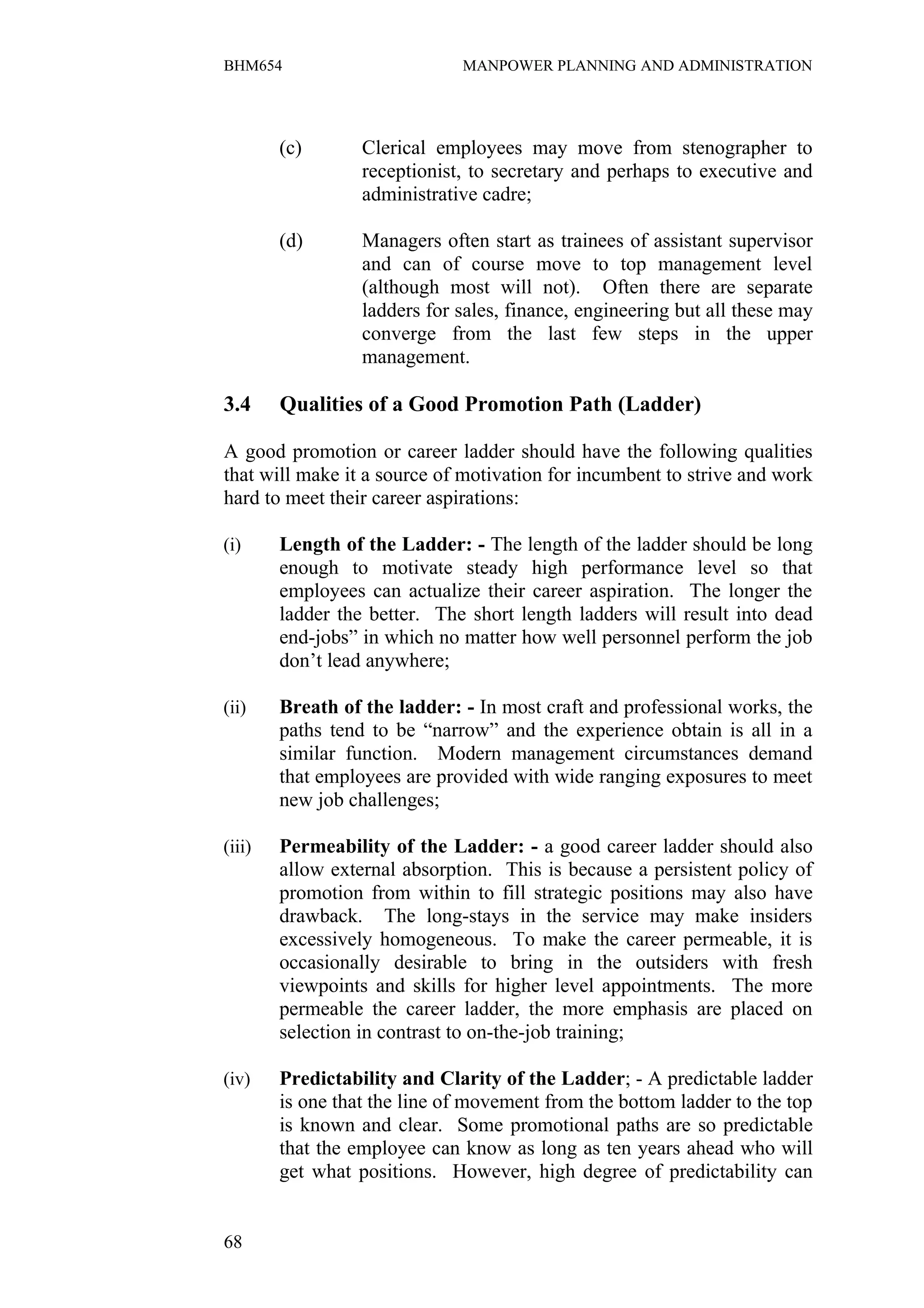 BHM654                        MANPOWER PLANNING AND ADMINISTRATION




        (c)       Clerical employees may move from stenographer to
                  receptionist, to secretary and perhaps to executive and
                  administrative cadre;

        (d)       Managers often start as trainees of assistant supervisor
                  and can of course move to top management level
                  (although most will not). Often there are separate
                  ladders for sales, finance, engineering but all these may
                  converge from the last few steps in the upper
                  management.

3.4     Qualities of a Good Promotion Path (Ladder)

A good promotion or career ladder should have the following qualities
that will make it a source of motivation for incumbent to strive and work
hard to meet their career aspirations:

(i)     Length of the Ladder: - The length of the ladder should be long
        enough to motivate steady high performance level so that
        employees can actualize their career aspiration. The longer the
        ladder the better. The short length ladders will result into dead
        end-jobs” in which no matter how well personnel perform the job
        don’t lead anywhere;

(ii)    Breath of the ladder: - In most craft and professional works, the
        paths tend to be “narrow” and the experience obtain is all in a
        similar function. Modern management circumstances demand
        that employees are provided with wide ranging exposures to meet
        new job challenges;

(iii)   Permeability of the Ladder: - a good career ladder should also
        allow external absorption. This is because a persistent policy of
        promotion from within to fill strategic positions may also have
        drawback. The long-stays in the service may make insiders
        excessively homogeneous. To make the career permeable, it is
        occasionally desirable to bring in the outsiders with fresh
        viewpoints and skills for higher level appointments. The more
        permeable the career ladder, the more emphasis are placed on
        selection in contrast to on-the-job training;

(iv)    Predictability and Clarity of the Ladder; - A predictable ladder
        is one that the line of movement from the bottom ladder to the top
        is known and clear. Some promotional paths are so predictable
        that the employee can know as long as ten years ahead who will
        get what positions. However, high degree of predictability can


68
 