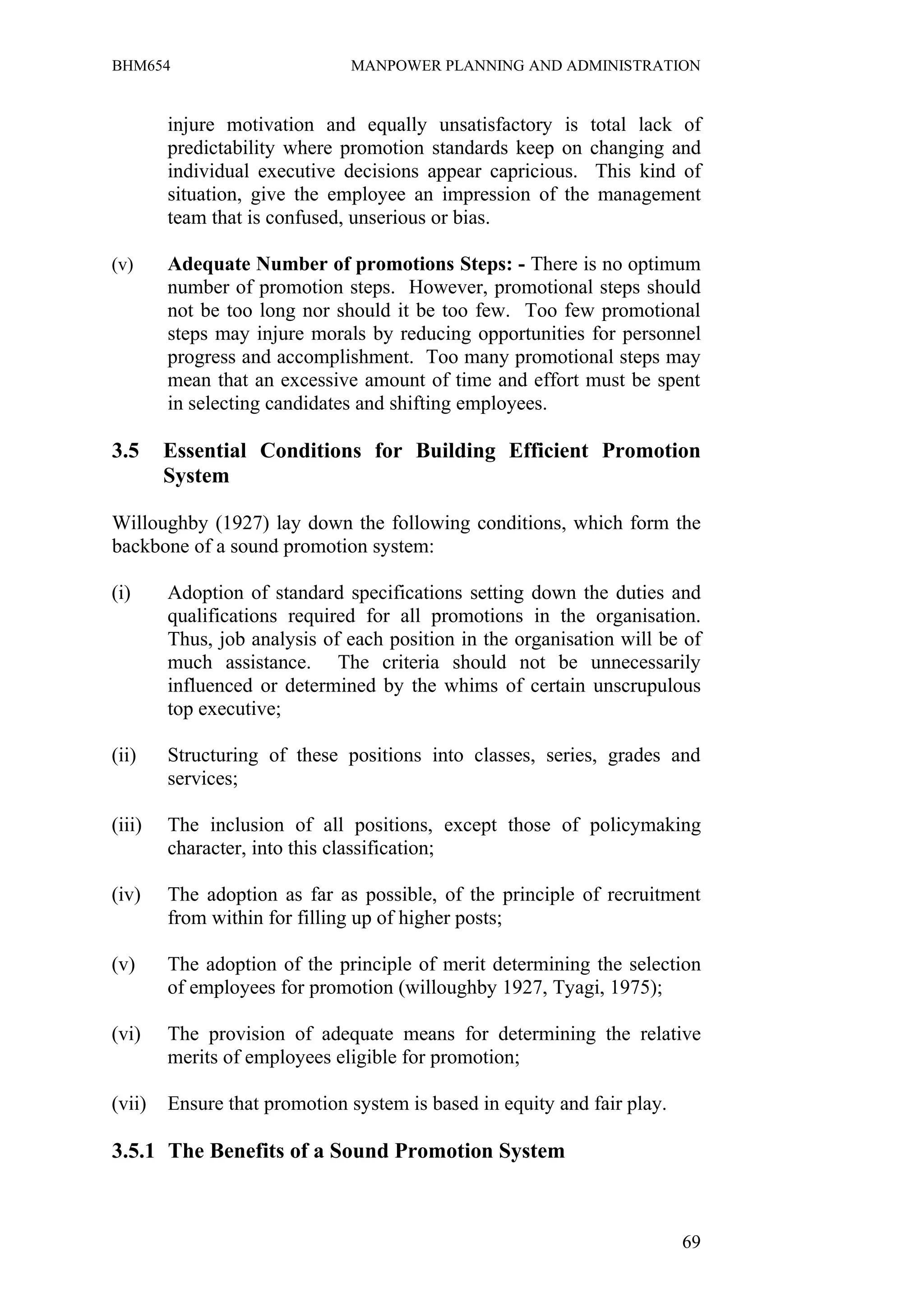 BHM654                        MANPOWER PLANNING AND ADMINISTRATION


        injure motivation and equally unsatisfactory is total lack of
        predictability where promotion standards keep on changing and
        individual executive decisions appear capricious. This kind of
        situation, give the employee an impression of the management
        team that is confused, unserious or bias.

(v)     Adequate Number of promotions Steps: - There is no optimum
        number of promotion steps. However, promotional steps should
        not be too long nor should it be too few. Too few promotional
        steps may injure morals by reducing opportunities for personnel
        progress and accomplishment. Too many promotional steps may
        mean that an excessive amount of time and effort must be spent
        in selecting candidates and shifting employees.

3.5     Essential Conditions for Building Efficient Promotion
        System

Willoughby (1927) lay down the following conditions, which form the
backbone of a sound promotion system:

(i)     Adoption of standard specifications setting down the duties and
        qualifications required for all promotions in the organisation.
        Thus, job analysis of each position in the organisation will be of
        much assistance. The criteria should not be unnecessarily
        influenced or determined by the whims of certain unscrupulous
        top executive;

(ii)    Structuring of these positions into classes, series, grades and
        services;

(iii)   The inclusion of all positions, except those of policymaking
        character, into this classification;

(iv)    The adoption as far as possible, of the principle of recruitment
        from within for filling up of higher posts;

(v)     The adoption of the principle of merit determining the selection
        of employees for promotion (willoughby 1927, Tyagi, 1975);

(vi)    The provision of adequate means for determining the relative
        merits of employees eligible for promotion;

(vii)   Ensure that promotion system is based in equity and fair play.

3.5.1 The Benefits of a Sound Promotion System



                                                                         69
 