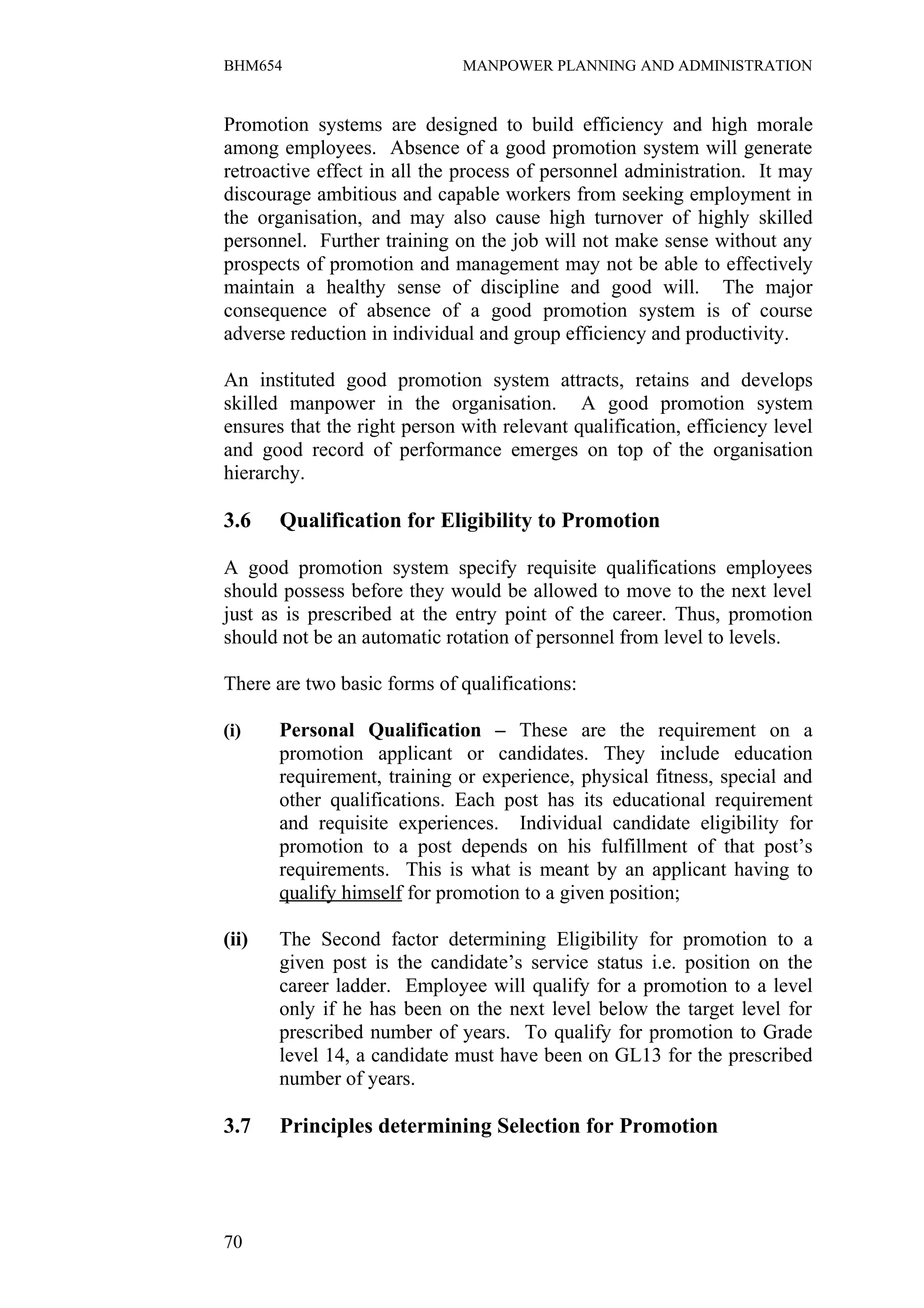 BHM654                        MANPOWER PLANNING AND ADMINISTRATION


Promotion systems are designed to build efficiency and high morale
among employees. Absence of a good promotion system will generate
retroactive effect in all the process of personnel administration. It may
discourage ambitious and capable workers from seeking employment in
the organisation, and may also cause high turnover of highly skilled
personnel. Further training on the job will not make sense without any
prospects of promotion and management may not be able to effectively
maintain a healthy sense of discipline and good will. The major
consequence of absence of a good promotion system is of course
adverse reduction in individual and group efficiency and productivity.

An instituted good promotion system attracts, retains and develops
skilled manpower in the organisation. A good promotion system
ensures that the right person with relevant qualification, efficiency level
and good record of performance emerges on top of the organisation
hierarchy.

3.6    Qualification for Eligibility to Promotion

A good promotion system specify requisite qualifications employees
should possess before they would be allowed to move to the next level
just as is prescribed at the entry point of the career. Thus, promotion
should not be an automatic rotation of personnel from level to levels.

There are two basic forms of qualifications:

(i)    Personal Qualification – These are the requirement on a
       promotion applicant or candidates. They include education
       requirement, training or experience, physical fitness, special and
       other qualifications. Each post has its educational requirement
       and requisite experiences. Individual candidate eligibility for
       promotion to a post depends on his fulfillment of that post’s
       requirements. This is what is meant by an applicant having to
       qualify himself for promotion to a given position;

(ii)   The Second factor determining Eligibility for promotion to a
       given post is the candidate’s service status i.e. position on the
       career ladder. Employee will qualify for a promotion to a level
       only if he has been on the next level below the target level for
       prescribed number of years. To qualify for promotion to Grade
       level 14, a candidate must have been on GL13 for the prescribed
       number of years.

3.7    Principles determining Selection for Promotion




70
 