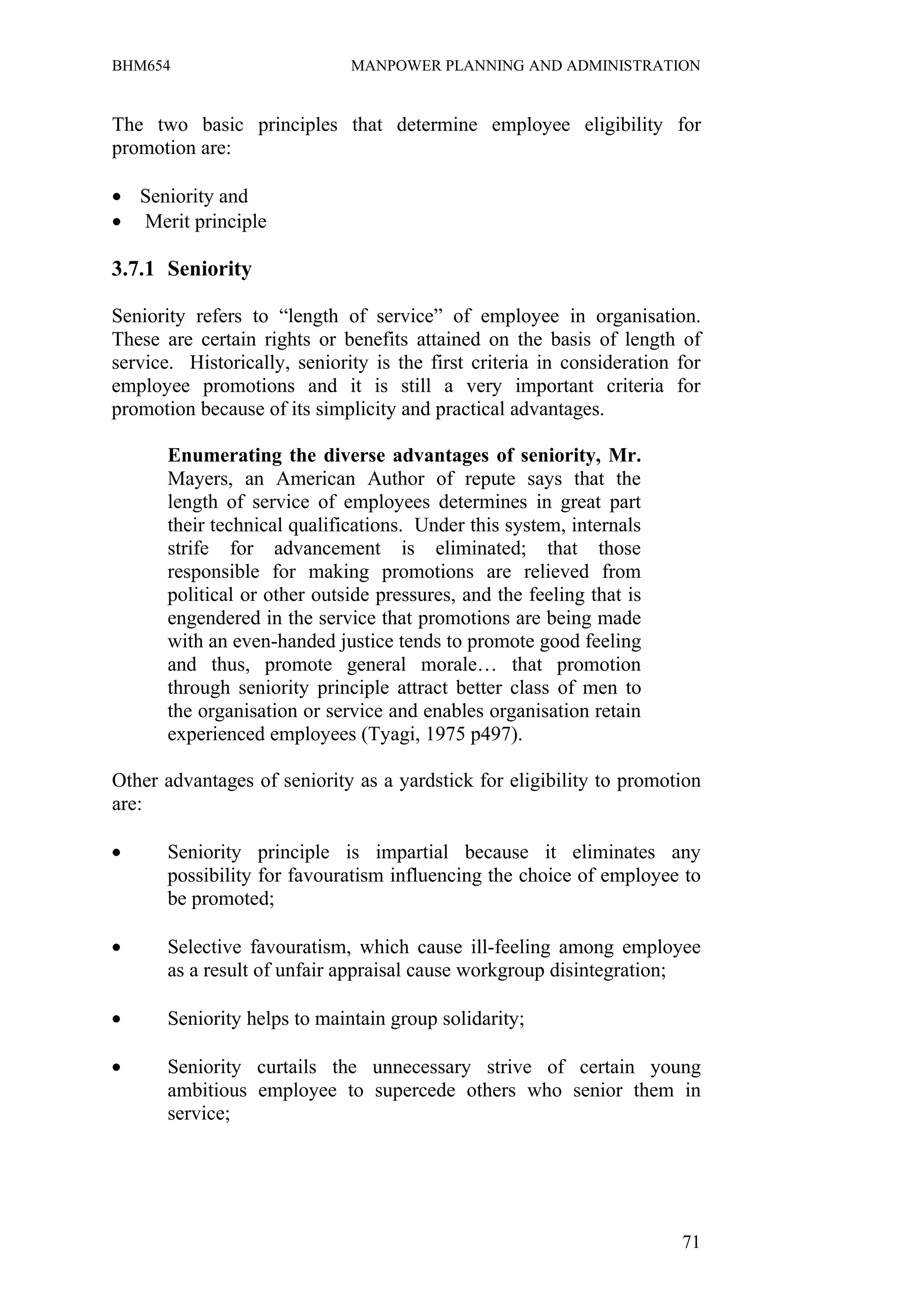 BHM654                        MANPOWER PLANNING AND ADMINISTRATION


The two basic principles that determine employee eligibility for
promotion are:

• Seniority and
• Merit principle

3.7.1 Seniority

Seniority refers to “length of service” of employee in organisation.
These are certain rights or benefits attained on the basis of length of
service. Historically, seniority is the first criteria in consideration for
employee promotions and it is still a very important criteria for
promotion because of its simplicity and practical advantages.

       Enumerating the diverse advantages of seniority, Mr.
       Mayers, an American Author of repute says that the
       length of service of employees determines in great part
       their technical qualifications. Under this system, internals
       strife for advancement is eliminated; that those
       responsible for making promotions are relieved from
       political or other outside pressures, and the feeling that is
       engendered in the service that promotions are being made
       with an even-handed justice tends to promote good feeling
       and thus, promote general morale… that promotion
       through seniority principle attract better class of men to
       the organisation or service and enables organisation retain
       experienced employees (Tyagi, 1975 p497).

Other advantages of seniority as a yardstick for eligibility to promotion
are:

•      Seniority principle is impartial because it eliminates any
       possibility for favouratism influencing the choice of employee to
       be promoted;

•      Selective favouratism, which cause ill-feeling among employee
       as a result of unfair appraisal cause workgroup disintegration;

•      Seniority helps to maintain group solidarity;

•      Seniority curtails the unnecessary strive of certain young
       ambitious employee to supercede others who senior them in
       service;




                                                                        71
 