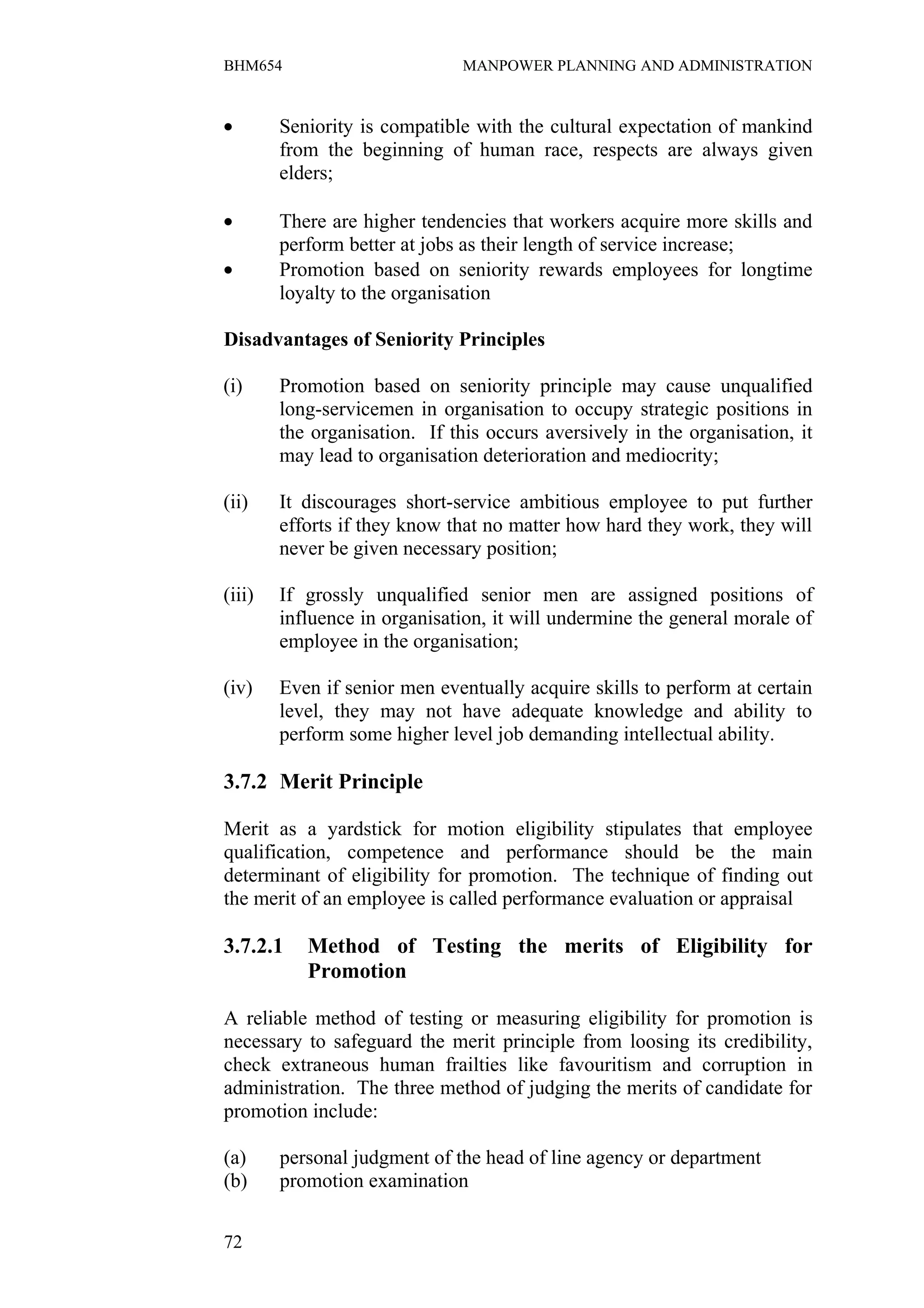 BHM654                         MANPOWER PLANNING AND ADMINISTRATION



•       Seniority is compatible with the cultural expectation of mankind
        from the beginning of human race, respects are always given
        elders;

•       There are higher tendencies that workers acquire more skills and
        perform better at jobs as their length of service increase;
•       Promotion based on seniority rewards employees for longtime
        loyalty to the organisation

Disadvantages of Seniority Principles

(i)     Promotion based on seniority principle may cause unqualified
        long-servicemen in organisation to occupy strategic positions in
        the organisation. If this occurs aversively in the organisation, it
        may lead to organisation deterioration and mediocrity;

(ii)    It discourages short-service ambitious employee to put further
        efforts if they know that no matter how hard they work, they will
        never be given necessary position;

(iii)   If grossly unqualified senior men are assigned positions of
        influence in organisation, it will undermine the general morale of
        employee in the organisation;

(iv)    Even if senior men eventually acquire skills to perform at certain
        level, they may not have adequate knowledge and ability to
        perform some higher level job demanding intellectual ability.

3.7.2 Merit Principle

Merit as a yardstick for motion eligibility stipulates that employee
qualification, competence and performance should be the main
determinant of eligibility for promotion. The technique of finding out
the merit of an employee is called performance evaluation or appraisal

3.7.2.1    Method of Testing the merits of Eligibility for
           Promotion

A reliable method of testing or measuring eligibility for promotion is
necessary to safeguard the merit principle from loosing its credibility,
check extraneous human frailties like favouritism and corruption in
administration. The three method of judging the merits of candidate for
promotion include:

(a)     personal judgment of the head of line agency or department
(b)     promotion examination


72
 