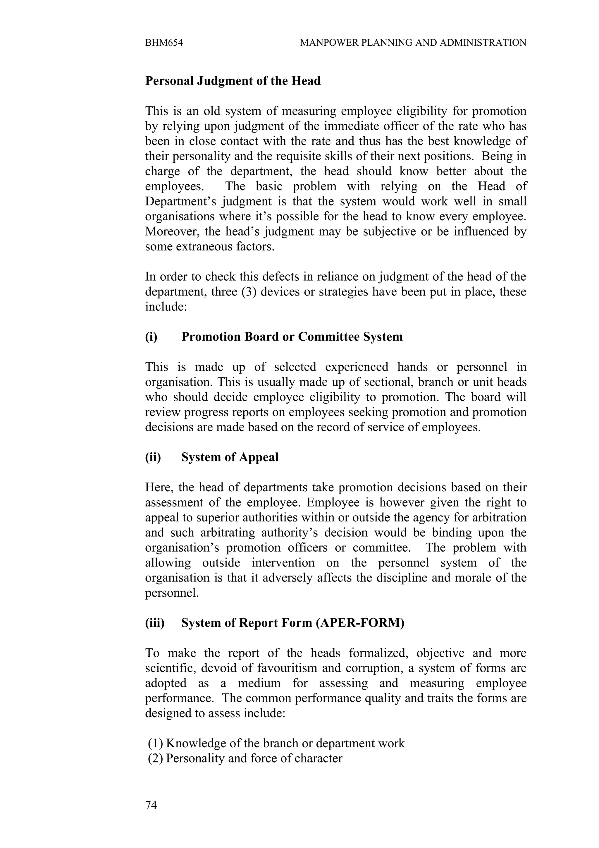 BHM654                        MANPOWER PLANNING AND ADMINISTRATION


Personal Judgment of the Head

This is an old system of measuring employee eligibility for promotion
by relying upon judgment of the immediate officer of the rate who has
been in close contact with the rate and thus has the best knowledge of
their personality and the requisite skills of their next positions. Being in
charge of the department, the head should know better about the
employees.      The basic problem with relying on the Head of
Department’s judgment is that the system would work well in small
organisations where it’s possible for the head to know every employee.
Moreover, the head’s judgment may be subjective or be influenced by
some extraneous factors.

In order to check this defects in reliance on judgment of the head of the
department, three (3) devices or strategies have been put in place, these
include:

(i)     Promotion Board or Committee System

This is made up of selected experienced hands or personnel in
organisation. This is usually made up of sectional, branch or unit heads
who should decide employee eligibility to promotion. The board will
review progress reports on employees seeking promotion and promotion
decisions are made based on the record of service of employees.

(ii)    System of Appeal

Here, the head of departments take promotion decisions based on their
assessment of the employee. Employee is however given the right to
appeal to superior authorities within or outside the agency for arbitration
and such arbitrating authority’s decision would be binding upon the
organisation’s promotion officers or committee. The problem with
allowing outside intervention on the personnel system of the
organisation is that it adversely affects the discipline and morale of the
personnel.

(iii)   System of Report Form (APER-FORM)

To make the report of the heads formalized, objective and more
scientific, devoid of favouritism and corruption, a system of forms are
adopted as a medium for assessing and measuring employee
performance. The common performance quality and traits the forms are
designed to assess include:

(1) Knowledge of the branch or department work
(2) Personality and force of character


74
 