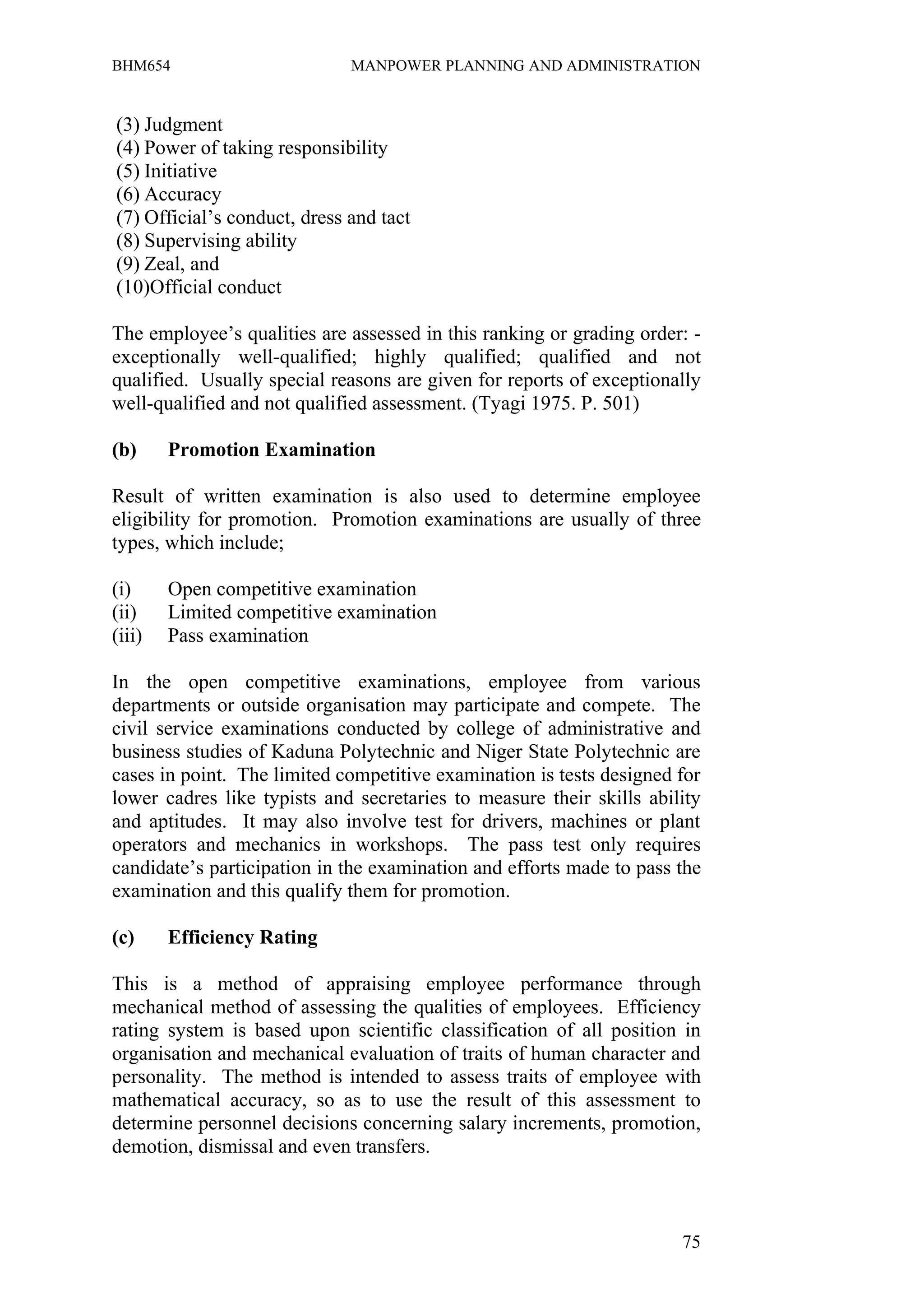 BHM654                        MANPOWER PLANNING AND ADMINISTRATION


(3) Judgment
(4) Power of taking responsibility
(5) Initiative
(6) Accuracy
(7) Official’s conduct, dress and tact
(8) Supervising ability
(9) Zeal, and
(10)Official conduct

The employee’s qualities are assessed in this ranking or grading order: -
exceptionally well-qualified; highly qualified; qualified and not
qualified. Usually special reasons are given for reports of exceptionally
well-qualified and not qualified assessment. (Tyagi 1975. P. 501)

(b)     Promotion Examination

Result of written examination is also used to determine employee
eligibility for promotion. Promotion examinations are usually of three
types, which include;

(i)     Open competitive examination
(ii)    Limited competitive examination
(iii)   Pass examination

In the open competitive examinations, employee from various
departments or outside organisation may participate and compete. The
civil service examinations conducted by college of administrative and
business studies of Kaduna Polytechnic and Niger State Polytechnic are
cases in point. The limited competitive examination is tests designed for
lower cadres like typists and secretaries to measure their skills ability
and aptitudes. It may also involve test for drivers, machines or plant
operators and mechanics in workshops. The pass test only requires
candidate’s participation in the examination and efforts made to pass the
examination and this qualify them for promotion.

(c)     Efficiency Rating

This is a method of appraising employee performance through
mechanical method of assessing the qualities of employees. Efficiency
rating system is based upon scientific classification of all position in
organisation and mechanical evaluation of traits of human character and
personality. The method is intended to assess traits of employee with
mathematical accuracy, so as to use the result of this assessment to
determine personnel decisions concerning salary increments, promotion,
demotion, dismissal and even transfers.



                                                                      75
 
