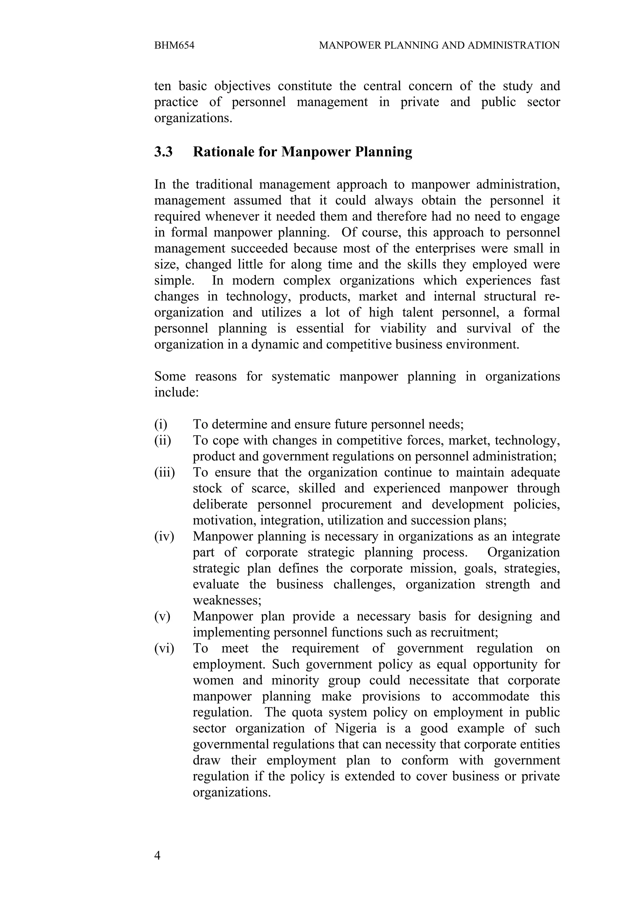 BHM654                         MANPOWER PLANNING AND ADMINISTRATION


ten basic objectives constitute the central concern of the study and
practice of personnel management in private and public sector
organizations.

3.3     Rationale for Manpower Planning

In the traditional management approach to manpower administration,
management assumed that it could always obtain the personnel it
required whenever it needed them and therefore had no need to engage
in formal manpower planning. Of course, this approach to personnel
management succeeded because most of the enterprises were small in
size, changed little for along time and the skills they employed were
simple. In modern complex organizations which experiences fast
changes in technology, products, market and internal structural re-
organization and utilizes a lot of high talent personnel, a formal
personnel planning is essential for viability and survival of the
organization in a dynamic and competitive business environment.

Some reasons for systematic manpower planning in organizations
include:

(i)     To determine and ensure future personnel needs;
(ii)    To cope with changes in competitive forces, market, technology,
        product and government regulations on personnel administration;
(iii)   To ensure that the organization continue to maintain adequate
        stock of scarce, skilled and experienced manpower through
        deliberate personnel procurement and development policies,
        motivation, integration, utilization and succession plans;
(iv)    Manpower planning is necessary in organizations as an integrate
        part of corporate strategic planning process. Organization
        strategic plan defines the corporate mission, goals, strategies,
        evaluate the business challenges, organization strength and
        weaknesses;
(v)     Manpower plan provide a necessary basis for designing and
        implementing personnel functions such as recruitment;
(vi)    To meet the requirement of government regulation on
        employment. Such government policy as equal opportunity for
        women and minority group could necessitate that corporate
        manpower planning make provisions to accommodate this
        regulation. The quota system policy on employment in public
        sector organization of Nigeria is a good example of such
        governmental regulations that can necessity that corporate entities
        draw their employment plan to conform with government
        regulation if the policy is extended to cover business or private
        organizations.



4
 