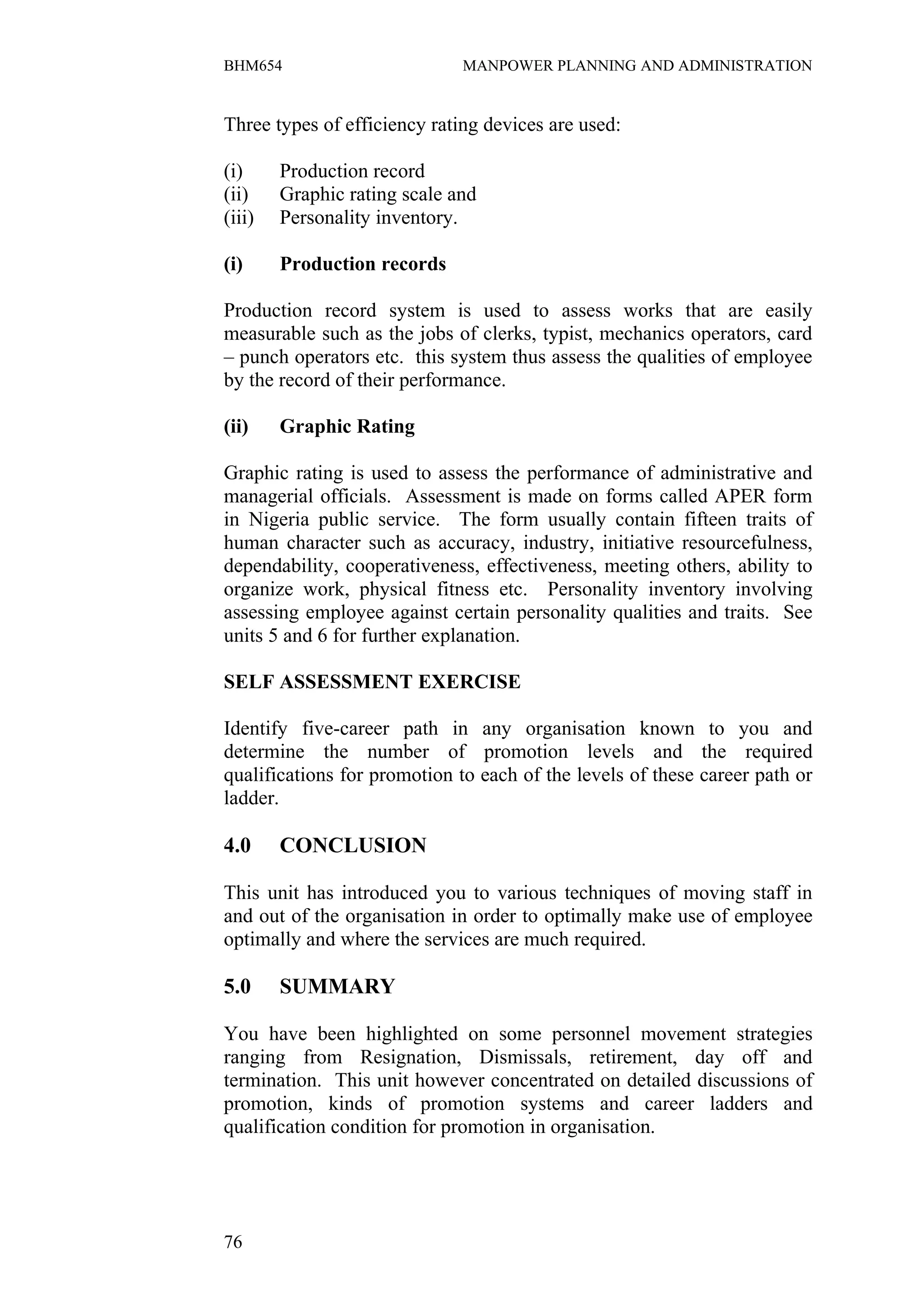 BHM654                        MANPOWER PLANNING AND ADMINISTRATION


Three types of efficiency rating devices are used:

(i)     Production record
(ii)    Graphic rating scale and
(iii)   Personality inventory.

(i)     Production records

Production record system is used to assess works that are easily
measurable such as the jobs of clerks, typist, mechanics operators, card
– punch operators etc. this system thus assess the qualities of employee
by the record of their performance.

(ii)    Graphic Rating

Graphic rating is used to assess the performance of administrative and
managerial officials. Assessment is made on forms called APER form
in Nigeria public service. The form usually contain fifteen traits of
human character such as accuracy, industry, initiative resourcefulness,
dependability, cooperativeness, effectiveness, meeting others, ability to
organize work, physical fitness etc. Personality inventory involving
assessing employee against certain personality qualities and traits. See
units 5 and 6 for further explanation.

SELF ASSESSMENT EXERCISE

Identify five-career path in any organisation known to you and
determine the number of promotion levels and the required
qualifications for promotion to each of the levels of these career path or
ladder.

4.0     CONCLUSION

This unit has introduced you to various techniques of moving staff in
and out of the organisation in order to optimally make use of employee
optimally and where the services are much required.

5.0     SUMMARY

You have been highlighted on some personnel movement strategies
ranging from Resignation, Dismissals, retirement, day off and
termination. This unit however concentrated on detailed discussions of
promotion, kinds of promotion systems and career ladders and
qualification condition for promotion in organisation.




76
 