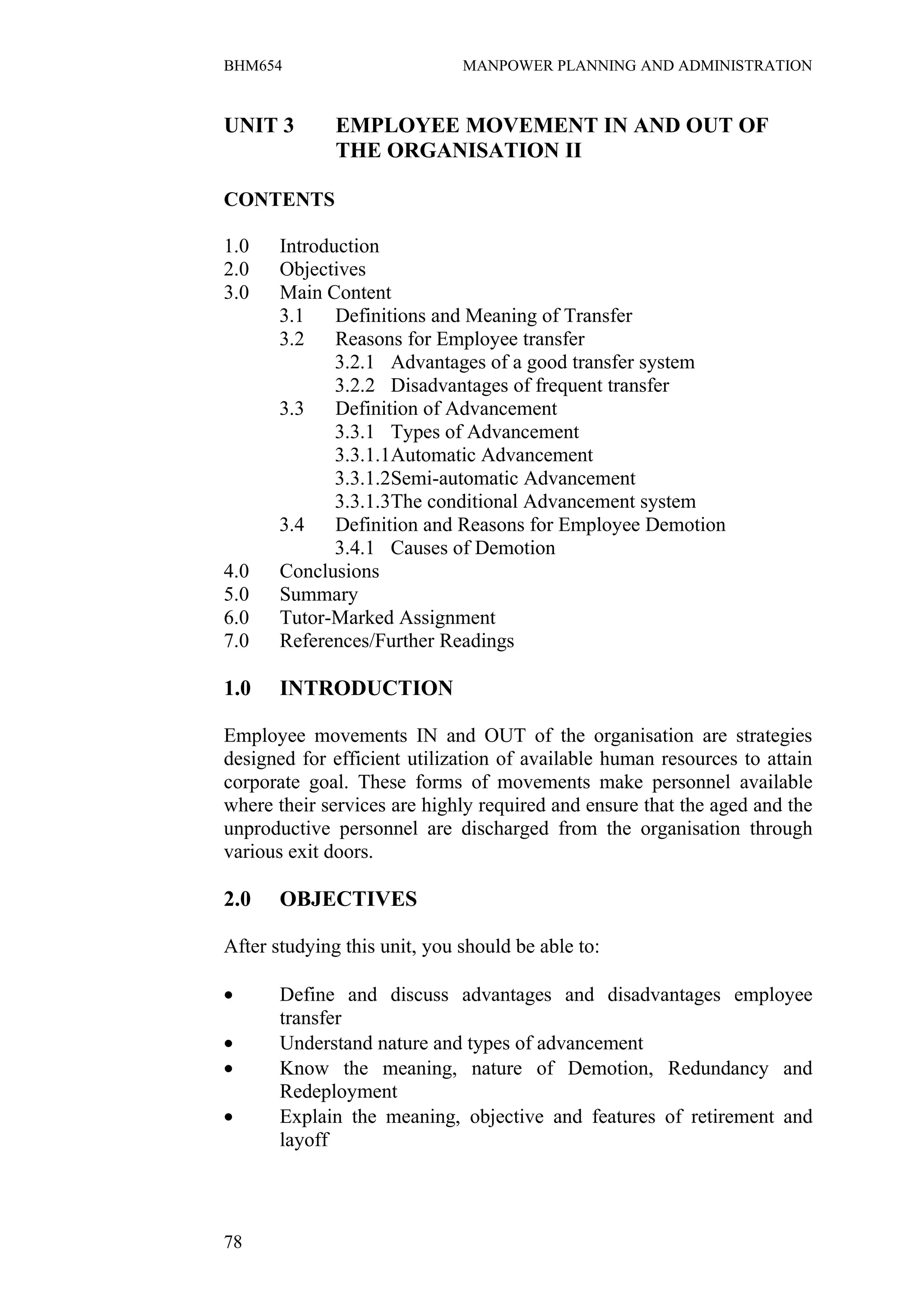BHM654                        MANPOWER PLANNING AND ADMINISTRATION


UNIT 3        EMPLOYEE MOVEMENT IN AND OUT OF
              THE ORGANISATION II

CONTENTS

1.0    Introduction
2.0    Objectives
3.0    Main Content
       3.1    Definitions and Meaning of Transfer
       3.2    Reasons for Employee transfer
              3.2.1 Advantages of a good transfer system
              3.2.2 Disadvantages of frequent transfer
       3.3    Definition of Advancement
              3.3.1 Types of Advancement
              3.3.1.1Automatic Advancement
              3.3.1.2Semi-automatic Advancement
              3.3.1.3The conditional Advancement system
       3.4    Definition and Reasons for Employee Demotion
              3.4.1 Causes of Demotion
4.0    Conclusions
5.0    Summary
6.0    Tutor-Marked Assignment
7.0    References/Further Readings

1.0    INTRODUCTION

Employee movements IN and OUT of the organisation are strategies
designed for efficient utilization of available human resources to attain
corporate goal. These forms of movements make personnel available
where their services are highly required and ensure that the aged and the
unproductive personnel are discharged from the organisation through
various exit doors.

2.0    OBJECTIVES

After studying this unit, you should be able to:

•      Define and discuss advantages and disadvantages employee
       transfer
•      Understand nature and types of advancement
•      Know the meaning, nature of Demotion, Redundancy and
       Redeployment
•      Explain the meaning, objective and features of retirement and
       layoff




78
 