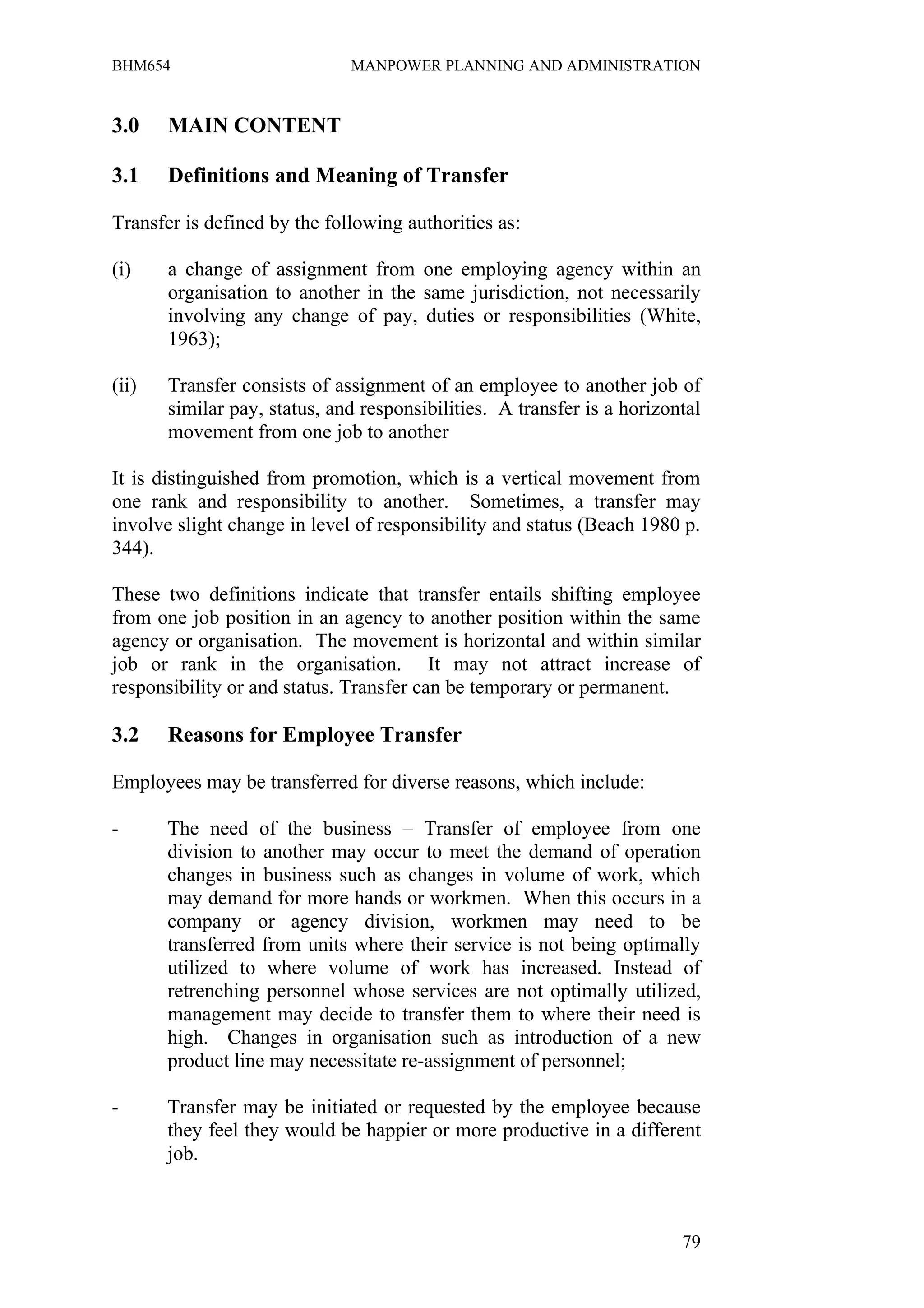 BHM654                        MANPOWER PLANNING AND ADMINISTRATION


3.0    MAIN CONTENT

3.1    Definitions and Meaning of Transfer

Transfer is defined by the following authorities as:

(i)    a change of assignment from one employing agency within an
       organisation to another in the same jurisdiction, not necessarily
       involving any change of pay, duties or responsibilities (White,
       1963);

(ii)   Transfer consists of assignment of an employee to another job of
       similar pay, status, and responsibilities. A transfer is a horizontal
       movement from one job to another

It is distinguished from promotion, which is a vertical movement from
one rank and responsibility to another. Sometimes, a transfer may
involve slight change in level of responsibility and status (Beach 1980 p.
344).

These two definitions indicate that transfer entails shifting employee
from one job position in an agency to another position within the same
agency or organisation. The movement is horizontal and within similar
job or rank in the organisation. It may not attract increase of
responsibility or and status. Transfer can be temporary or permanent.

3.2    Reasons for Employee Transfer

Employees may be transferred for diverse reasons, which include:

-      The need of the business – Transfer of employee from one
       division to another may occur to meet the demand of operation
       changes in business such as changes in volume of work, which
       may demand for more hands or workmen. When this occurs in a
       company or agency division, workmen may need to be
       transferred from units where their service is not being optimally
       utilized to where volume of work has increased. Instead of
       retrenching personnel whose services are not optimally utilized,
       management may decide to transfer them to where their need is
       high. Changes in organisation such as introduction of a new
       product line may necessitate re-assignment of personnel;

-      Transfer may be initiated or requested by the employee because
       they feel they would be happier or more productive in a different
       job.



                                                                         79
 