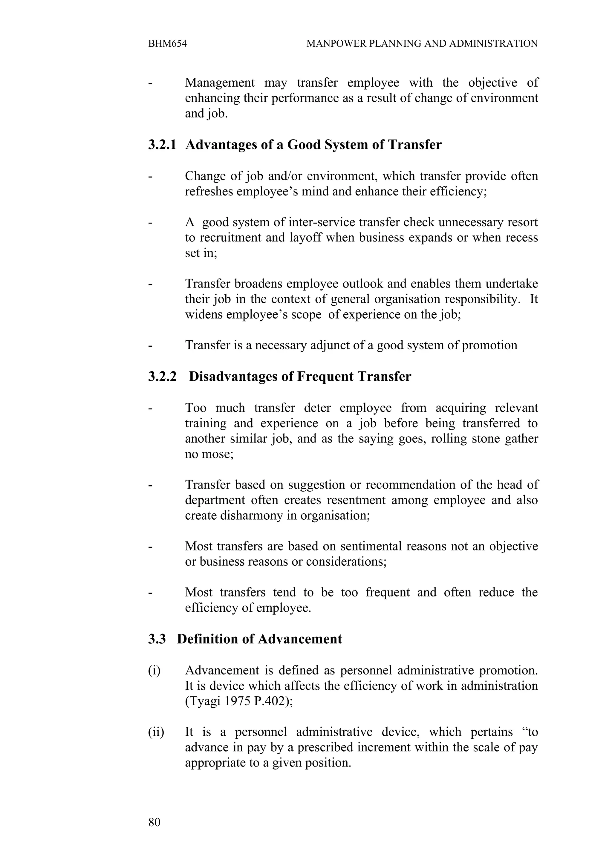 BHM654                        MANPOWER PLANNING AND ADMINISTRATION


-      Management may transfer employee with the objective of
       enhancing their performance as a result of change of environment
       and job.

3.2.1 Advantages of a Good System of Transfer

-      Change of job and/or environment, which transfer provide often
       refreshes employee’s mind and enhance their efficiency;

-      A good system of inter-service transfer check unnecessary resort
       to recruitment and layoff when business expands or when recess
       set in;

-      Transfer broadens employee outlook and enables them undertake
       their job in the context of general organisation responsibility. It
       widens employee’s scope of experience on the job;

-      Transfer is a necessary adjunct of a good system of promotion

3.2.2 Disadvantages of Frequent Transfer

-      Too much transfer deter employee from acquiring relevant
       training and experience on a job before being transferred to
       another similar job, and as the saying goes, rolling stone gather
       no mose;

-      Transfer based on suggestion or recommendation of the head of
       department often creates resentment among employee and also
       create disharmony in organisation;

-      Most transfers are based on sentimental reasons not an objective
       or business reasons or considerations;

-      Most transfers tend to be too frequent and often reduce the
       efficiency of employee.

3.3 Definition of Advancement

(i)    Advancement is defined as personnel administrative promotion.
       It is device which affects the efficiency of work in administration
       (Tyagi 1975 P.402);

(ii)   It is a personnel administrative device, which pertains “to
       advance in pay by a prescribed increment within the scale of pay
       appropriate to a given position.



80
 