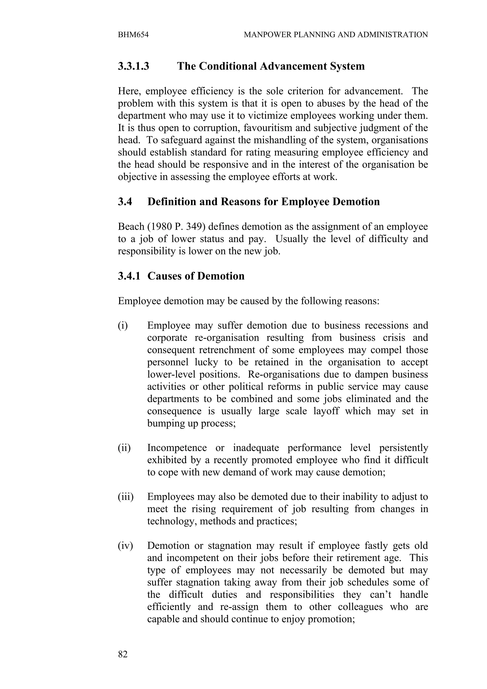 BHM654                        MANPOWER PLANNING AND ADMINISTRATION


3.3.1.3       The Conditional Advancement System

Here, employee efficiency is the sole criterion for advancement. The
problem with this system is that it is open to abuses by the head of the
department who may use it to victimize employees working under them.
It is thus open to corruption, favouritism and subjective judgment of the
head. To safeguard against the mishandling of the system, organisations
should establish standard for rating measuring employee efficiency and
the head should be responsive and in the interest of the organisation be
objective in assessing the employee efforts at work.

3.4     Definition and Reasons for Employee Demotion

Beach (1980 P. 349) defines demotion as the assignment of an employee
to a job of lower status and pay. Usually the level of difficulty and
responsibility is lower on the new job.

3.4.1 Causes of Demotion

Employee demotion may be caused by the following reasons:

(i)     Employee may suffer demotion due to business recessions and
        corporate re-organisation resulting from business crisis and
        consequent retrenchment of some employees may compel those
        personnel lucky to be retained in the organisation to accept
        lower-level positions. Re-organisations due to dampen business
        activities or other political reforms in public service may cause
        departments to be combined and some jobs eliminated and the
        consequence is usually large scale layoff which may set in
        bumping up process;

(ii)    Incompetence or inadequate performance level persistently
        exhibited by a recently promoted employee who find it difficult
        to cope with new demand of work may cause demotion;

(iii)   Employees may also be demoted due to their inability to adjust to
        meet the rising requirement of job resulting from changes in
        technology, methods and practices;

(iv)    Demotion or stagnation may result if employee fastly gets old
        and incompetent on their jobs before their retirement age. This
        type of employees may not necessarily be demoted but may
        suffer stagnation taking away from their job schedules some of
        the difficult duties and responsibilities they can’t handle
        efficiently and re-assign them to other colleagues who are
        capable and should continue to enjoy promotion;


82
 