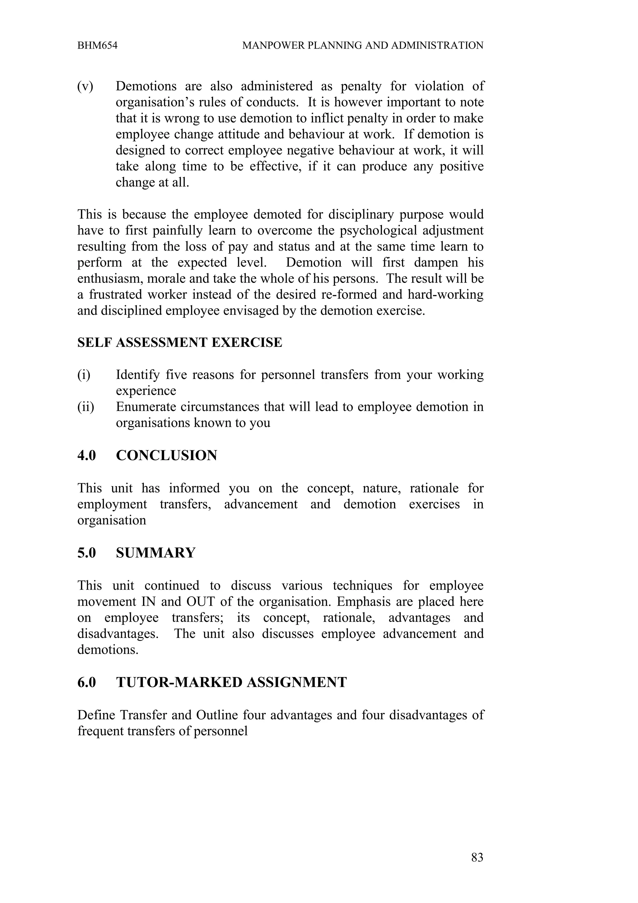 BHM654                        MANPOWER PLANNING AND ADMINISTRATION


(v)    Demotions are also administered as penalty for violation of
       organisation’s rules of conducts. It is however important to note
       that it is wrong to use demotion to inflict penalty in order to make
       employee change attitude and behaviour at work. If demotion is
       designed to correct employee negative behaviour at work, it will
       take along time to be effective, if it can produce any positive
       change at all.

This is because the employee demoted for disciplinary purpose would
have to first painfully learn to overcome the psychological adjustment
resulting from the loss of pay and status and at the same time learn to
perform at the expected level. Demotion will first dampen his
enthusiasm, morale and take the whole of his persons. The result will be
a frustrated worker instead of the desired re-formed and hard-working
and disciplined employee envisaged by the demotion exercise.

SELF ASSESSMENT EXERCISE

(i)    Identify five reasons for personnel transfers from your working
       experience
(ii)   Enumerate circumstances that will lead to employee demotion in
       organisations known to you

4.0    CONCLUSION

This unit has informed you on the concept, nature, rationale for
employment transfers, advancement and demotion exercises in
organisation

5.0    SUMMARY

This unit continued to discuss various techniques for employee
movement IN and OUT of the organisation. Emphasis are placed here
on employee transfers; its concept, rationale, advantages and
disadvantages. The unit also discusses employee advancement and
demotions.

6.0    TUTOR-MARKED ASSIGNMENT

Define Transfer and Outline four advantages and four disadvantages of
frequent transfers of personnel




                                                                        83
 
