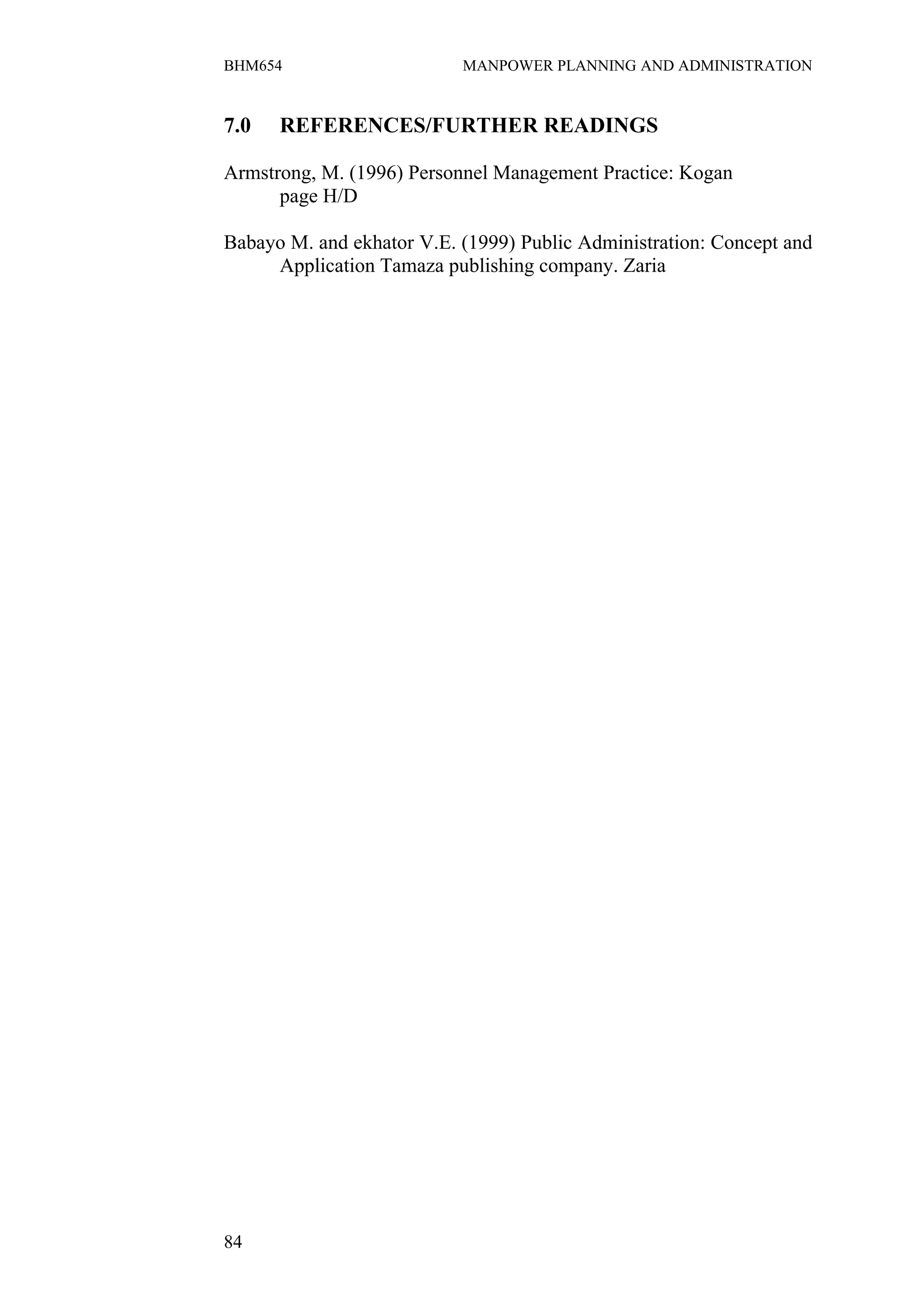 BHM654                     MANPOWER PLANNING AND ADMINISTRATION


7.0   REFERENCES/FURTHER READINGS

Armstrong, M. (1996) Personnel Management Practice: Kogan
      page H/D

Babayo M. and ekhator V.E. (1999) Public Administration: Concept and
     Application Tamaza publishing company. Zaria




84
 