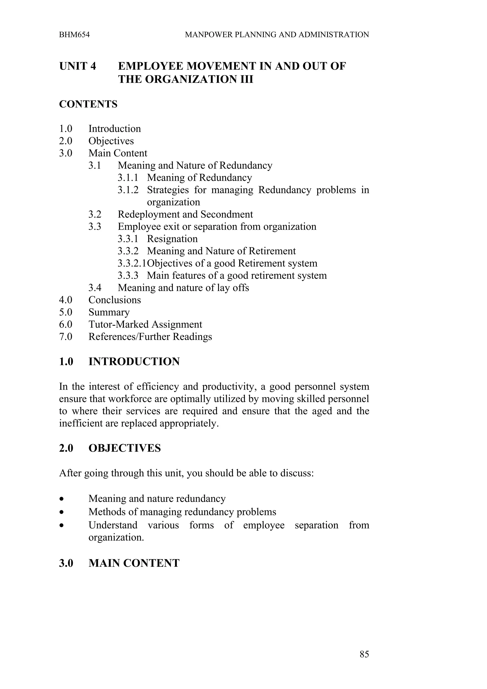 BHM654                        MANPOWER PLANNING AND ADMINISTRATION


UNIT 4        EMPLOYEE MOVEMENT IN AND OUT OF
              THE ORGANIZATION III

CONTENTS

1.0    Introduction
2.0    Objectives
3.0    Main Content
       3.1    Meaning and Nature of Redundancy
              3.1.1 Meaning of Redundancy
              3.1.2 Strategies for managing Redundancy problems in
                     organization
       3.2    Redeployment and Secondment
       3.3    Employee exit or separation from organization
              3.3.1 Resignation
              3.3.2 Meaning and Nature of Retirement
              3.3.2.1Objectives of a good Retirement system
              3.3.3 Main features of a good retirement system
       3.4    Meaning and nature of lay offs
4.0    Conclusions
5.0    Summary
6.0    Tutor-Marked Assignment
7.0    References/Further Readings

1.0    INTRODUCTION

In the interest of efficiency and productivity, a good personnel system
ensure that workforce are optimally utilized by moving skilled personnel
to where their services are required and ensure that the aged and the
inefficient are replaced appropriately.

2.0    OBJECTIVES

After going through this unit, you should be able to discuss:

•      Meaning and nature redundancy
•      Methods of managing redundancy problems
•      Understand various forms of employee separation from
       organization.

3.0    MAIN CONTENT




                                                                     85
 