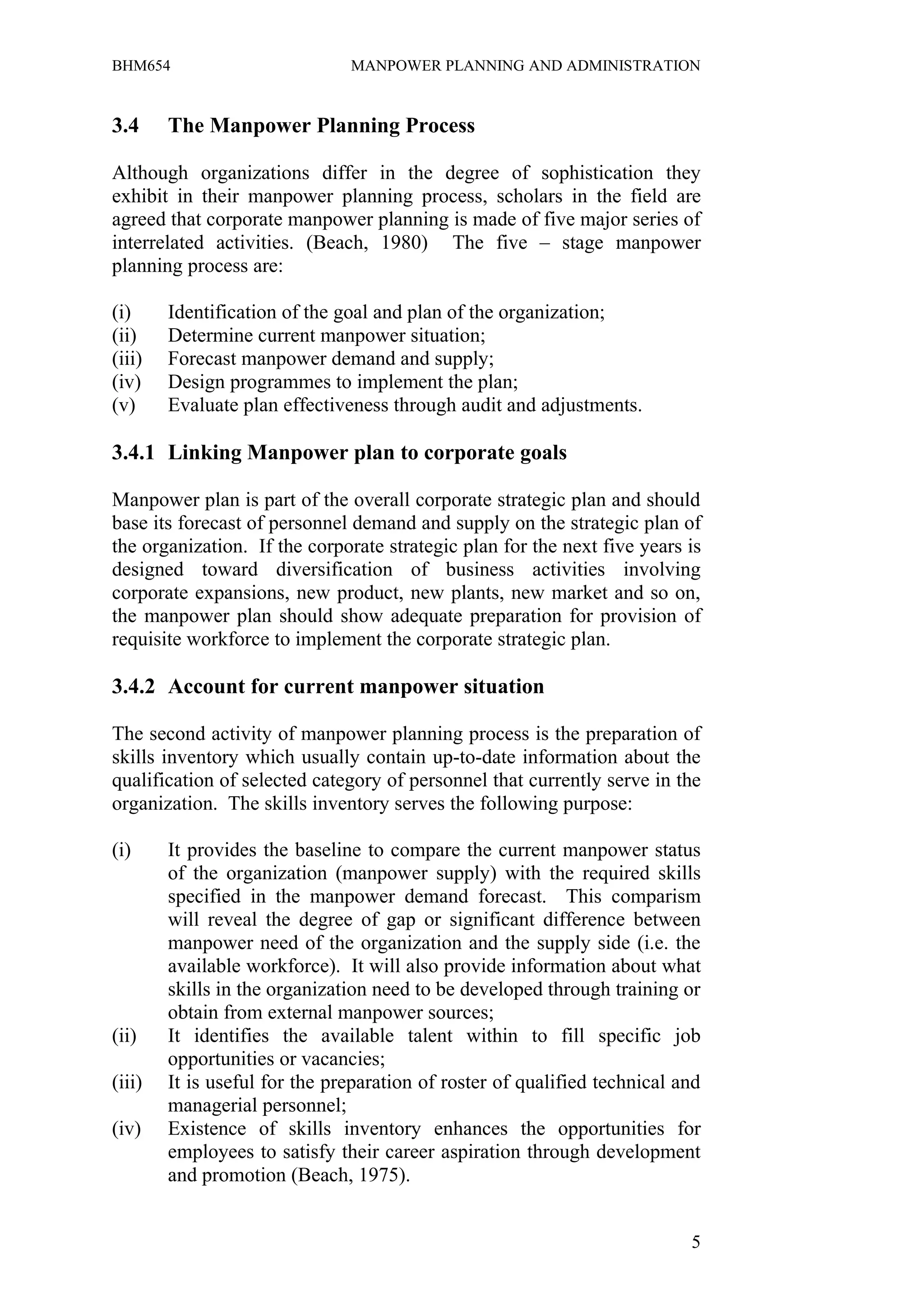 BHM654                         MANPOWER PLANNING AND ADMINISTRATION


3.4     The Manpower Planning Process

Although organizations differ in the degree of sophistication they
exhibit in their manpower planning process, scholars in the field are
agreed that corporate manpower planning is made of five major series of
interrelated activities. (Beach, 1980) The five – stage manpower
planning process are:

(i)     Identification of the goal and plan of the organization;
(ii)    Determine current manpower situation;
(iii)   Forecast manpower demand and supply;
(iv)    Design programmes to implement the plan;
(v)     Evaluate plan effectiveness through audit and adjustments.

3.4.1 Linking Manpower plan to corporate goals

Manpower plan is part of the overall corporate strategic plan and should
base its forecast of personnel demand and supply on the strategic plan of
the organization. If the corporate strategic plan for the next five years is
designed toward diversification of business activities involving
corporate expansions, new product, new plants, new market and so on,
the manpower plan should show adequate preparation for provision of
requisite workforce to implement the corporate strategic plan.

3.4.2 Account for current manpower situation

The second activity of manpower planning process is the preparation of
skills inventory which usually contain up-to-date information about the
qualification of selected category of personnel that currently serve in the
organization. The skills inventory serves the following purpose:

(i)     It provides the baseline to compare the current manpower status
        of the organization (manpower supply) with the required skills
        specified in the manpower demand forecast. This comparism
        will reveal the degree of gap or significant difference between
        manpower need of the organization and the supply side (i.e. the
        available workforce). It will also provide information about what
        skills in the organization need to be developed through training or
        obtain from external manpower sources;
(ii)    It identifies the available talent within to fill specific job
        opportunities or vacancies;
(iii)   It is useful for the preparation of roster of qualified technical and
        managerial personnel;
(iv)    Existence of skills inventory enhances the opportunities for
        employees to satisfy their career aspiration through development
        and promotion (Beach, 1975).


                                                                           5
 