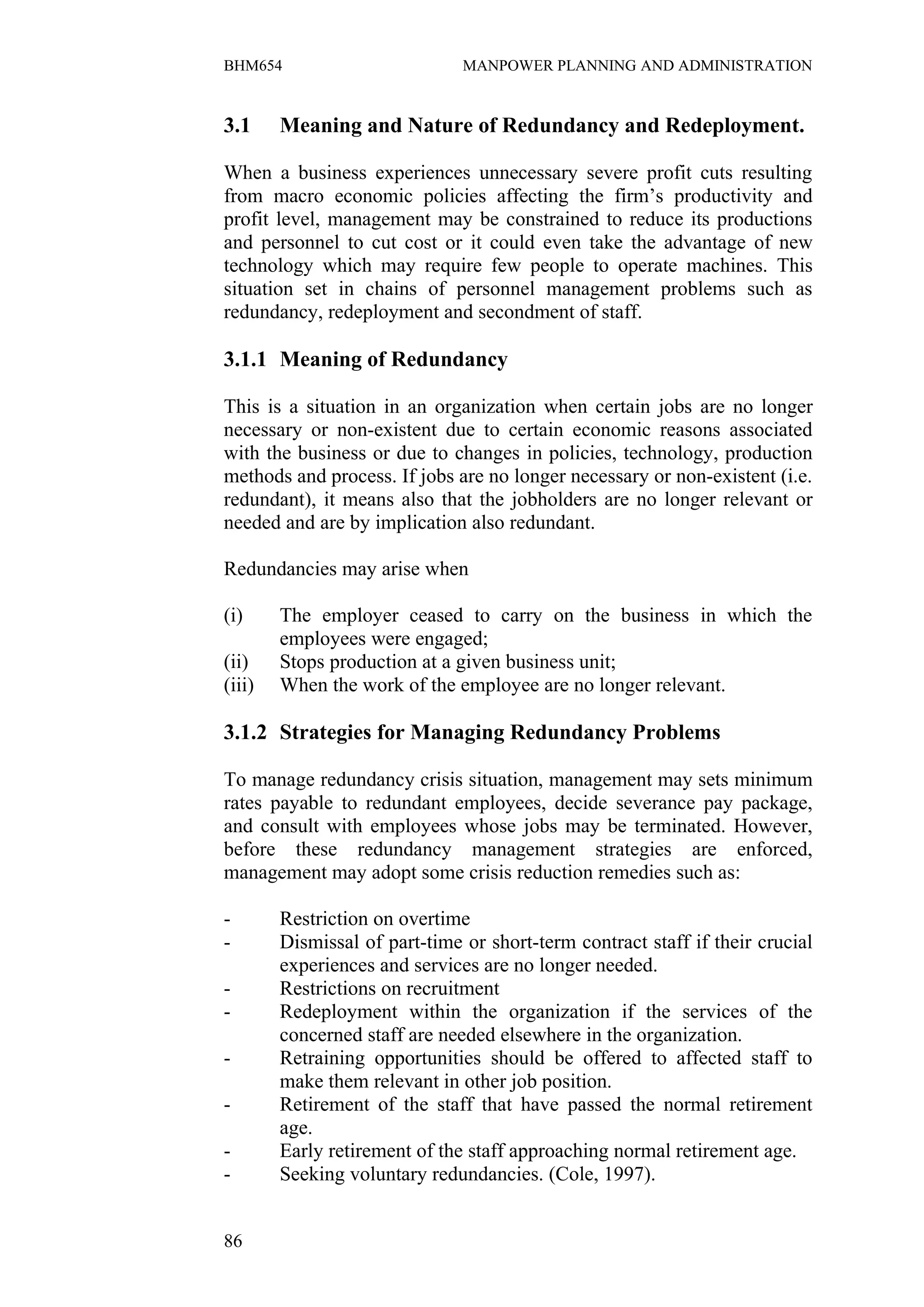 BHM654                         MANPOWER PLANNING AND ADMINISTRATION


3.1     Meaning and Nature of Redundancy and Redeployment.

When a business experiences unnecessary severe profit cuts resulting
from macro economic policies affecting the firm’s productivity and
profit level, management may be constrained to reduce its productions
and personnel to cut cost or it could even take the advantage of new
technology which may require few people to operate machines. This
situation set in chains of personnel management problems such as
redundancy, redeployment and secondment of staff.

3.1.1 Meaning of Redundancy

This is a situation in an organization when certain jobs are no longer
necessary or non-existent due to certain economic reasons associated
with the business or due to changes in policies, technology, production
methods and process. If jobs are no longer necessary or non-existent (i.e.
redundant), it means also that the jobholders are no longer relevant or
needed and are by implication also redundant.

Redundancies may arise when

(i)     The employer ceased to carry on the business in which the
        employees were engaged;
(ii)    Stops production at a given business unit;
(iii)   When the work of the employee are no longer relevant.

3.1.2 Strategies for Managing Redundancy Problems

To manage redundancy crisis situation, management may sets minimum
rates payable to redundant employees, decide severance pay package,
and consult with employees whose jobs may be terminated. However,
before these redundancy management strategies are enforced,
management may adopt some crisis reduction remedies such as:

-       Restriction on overtime
-       Dismissal of part-time or short-term contract staff if their crucial
        experiences and services are no longer needed.
-       Restrictions on recruitment
-       Redeployment within the organization if the services of the
        concerned staff are needed elsewhere in the organization.
-       Retraining opportunities should be offered to affected staff to
        make them relevant in other job position.
-       Retirement of the staff that have passed the normal retirement
        age.
-       Early retirement of the staff approaching normal retirement age.
-       Seeking voluntary redundancies. (Cole, 1997).


86
 