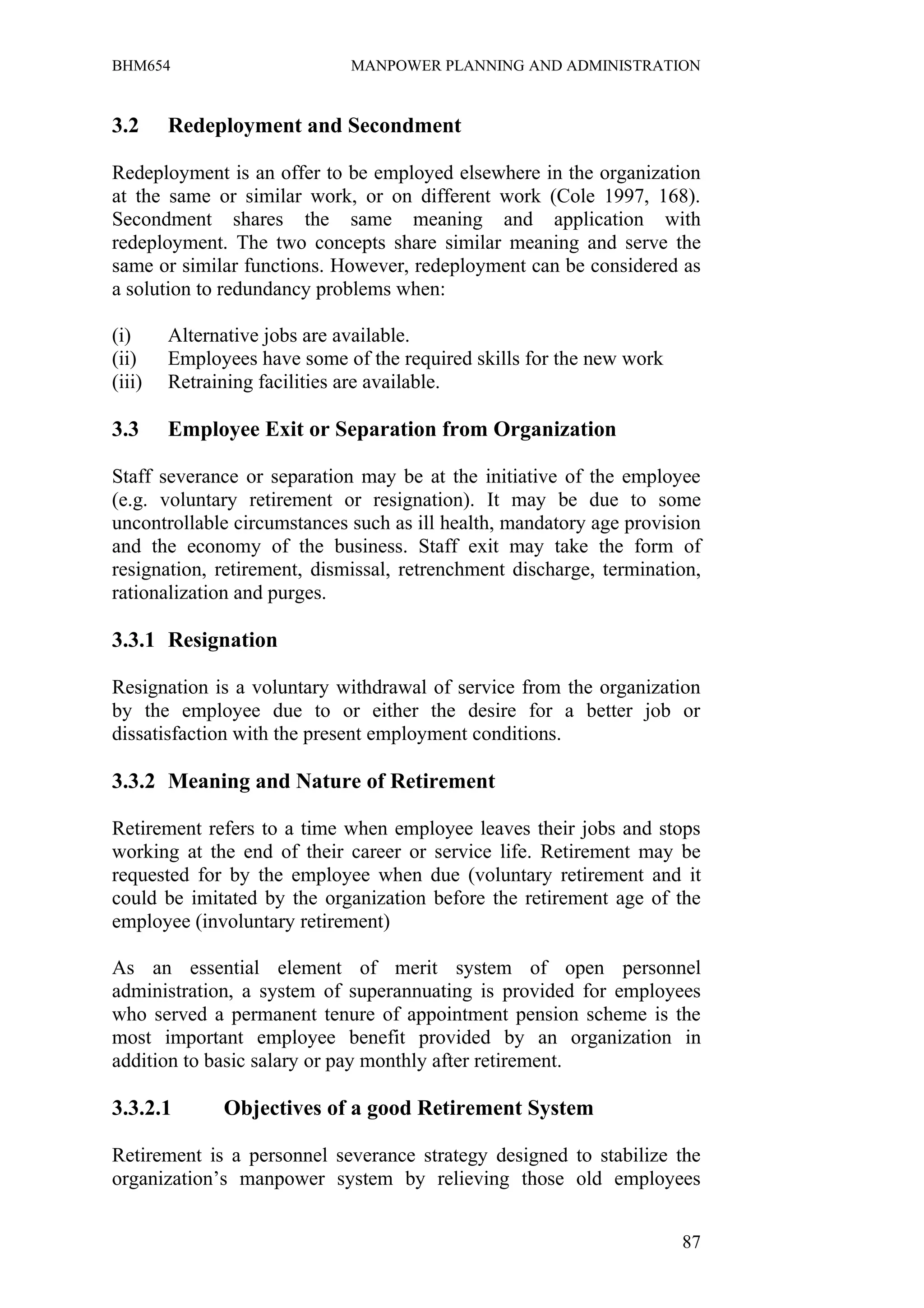 BHM654                       MANPOWER PLANNING AND ADMINISTRATION


3.2     Redeployment and Secondment

Redeployment is an offer to be employed elsewhere in the organization
at the same or similar work, or on different work (Cole 1997, 168).
Secondment shares the same meaning and application with
redeployment. The two concepts share similar meaning and serve the
same or similar functions. However, redeployment can be considered as
a solution to redundancy problems when:

(i)     Alternative jobs are available.
(ii)    Employees have some of the required skills for the new work
(iii)   Retraining facilities are available.

3.3     Employee Exit or Separation from Organization

Staff severance or separation may be at the initiative of the employee
(e.g. voluntary retirement or resignation). It may be due to some
uncontrollable circumstances such as ill health, mandatory age provision
and the economy of the business. Staff exit may take the form of
resignation, retirement, dismissal, retrenchment discharge, termination,
rationalization and purges.

3.3.1 Resignation

Resignation is a voluntary withdrawal of service from the organization
by the employee due to or either the desire for a better job or
dissatisfaction with the present employment conditions.

3.3.2 Meaning and Nature of Retirement

Retirement refers to a time when employee leaves their jobs and stops
working at the end of their career or service life. Retirement may be
requested for by the employee when due (voluntary retirement and it
could be imitated by the organization before the retirement age of the
employee (involuntary retirement)

As an essential element of merit system of open personnel
administration, a system of superannuating is provided for employees
who served a permanent tenure of appointment pension scheme is the
most important employee benefit provided by an organization in
addition to basic salary or pay monthly after retirement.

3.3.2.1       Objectives of a good Retirement System

Retirement is a personnel severance strategy designed to stabilize the
organization’s manpower system by relieving those old employees


                                                                      87
 