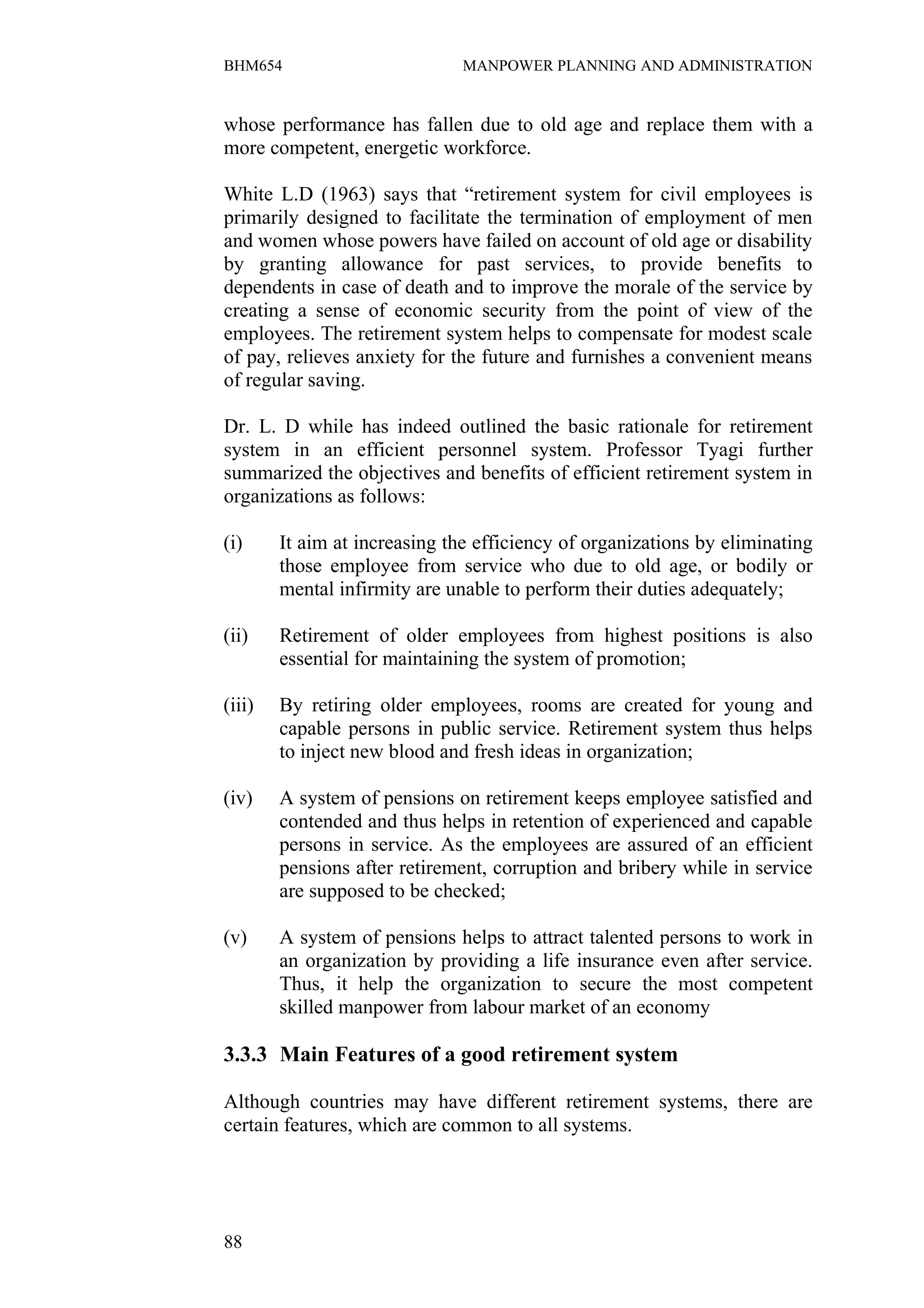 BHM654                         MANPOWER PLANNING AND ADMINISTRATION


whose performance has fallen due to old age and replace them with a
more competent, energetic workforce.

White L.D (1963) says that “retirement system for civil employees is
primarily designed to facilitate the termination of employment of men
and women whose powers have failed on account of old age or disability
by granting allowance for past services, to provide benefits to
dependents in case of death and to improve the morale of the service by
creating a sense of economic security from the point of view of the
employees. The retirement system helps to compensate for modest scale
of pay, relieves anxiety for the future and furnishes a convenient means
of regular saving.

Dr. L. D while has indeed outlined the basic rationale for retirement
system in an efficient personnel system. Professor Tyagi further
summarized the objectives and benefits of efficient retirement system in
organizations as follows:

(i)     It aim at increasing the efficiency of organizations by eliminating
        those employee from service who due to old age, or bodily or
        mental infirmity are unable to perform their duties adequately;

(ii)    Retirement of older employees from highest positions is also
        essential for maintaining the system of promotion;

(iii)   By retiring older employees, rooms are created for young and
        capable persons in public service. Retirement system thus helps
        to inject new blood and fresh ideas in organization;

(iv)    A system of pensions on retirement keeps employee satisfied and
        contended and thus helps in retention of experienced and capable
        persons in service. As the employees are assured of an efficient
        pensions after retirement, corruption and bribery while in service
        are supposed to be checked;

(v)     A system of pensions helps to attract talented persons to work in
        an organization by providing a life insurance even after service.
        Thus, it help the organization to secure the most competent
        skilled manpower from labour market of an economy

3.3.3 Main Features of a good retirement system

Although countries may have different retirement systems, there are
certain features, which are common to all systems.




88
 