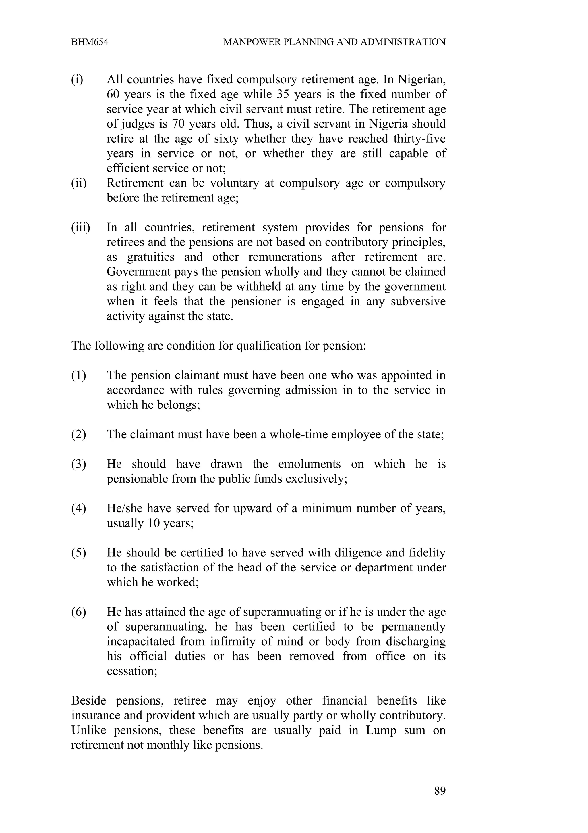 BHM654                         MANPOWER PLANNING AND ADMINISTRATION


(i)     All countries have fixed compulsory retirement age. In Nigerian,
        60 years is the fixed age while 35 years is the fixed number of
        service year at which civil servant must retire. The retirement age
        of judges is 70 years old. Thus, a civil servant in Nigeria should
        retire at the age of sixty whether they have reached thirty-five
        years in service or not, or whether they are still capable of
        efficient service or not;
(ii)    Retirement can be voluntary at compulsory age or compulsory
        before the retirement age;

(iii)   In all countries, retirement system provides for pensions for
        retirees and the pensions are not based on contributory principles,
        as gratuities and other remunerations after retirement are.
        Government pays the pension wholly and they cannot be claimed
        as right and they can be withheld at any time by the government
        when it feels that the pensioner is engaged in any subversive
        activity against the state.

The following are condition for qualification for pension:

(1)     The pension claimant must have been one who was appointed in
        accordance with rules governing admission in to the service in
        which he belongs;

(2)     The claimant must have been a whole-time employee of the state;

(3)     He should have drawn the emoluments on which he is
        pensionable from the public funds exclusively;

(4)     He/she have served for upward of a minimum number of years,
        usually 10 years;

(5)     He should be certified to have served with diligence and fidelity
        to the satisfaction of the head of the service or department under
        which he worked;

(6)     He has attained the age of superannuating or if he is under the age
        of superannuating, he has been certified to be permanently
        incapacitated from infirmity of mind or body from discharging
        his official duties or has been removed from office on its
        cessation;

Beside pensions, retiree may enjoy other financial benefits like
insurance and provident which are usually partly or wholly contributory.
Unlike pensions, these benefits are usually paid in Lump sum on
retirement not monthly like pensions.


                                                                        89
 