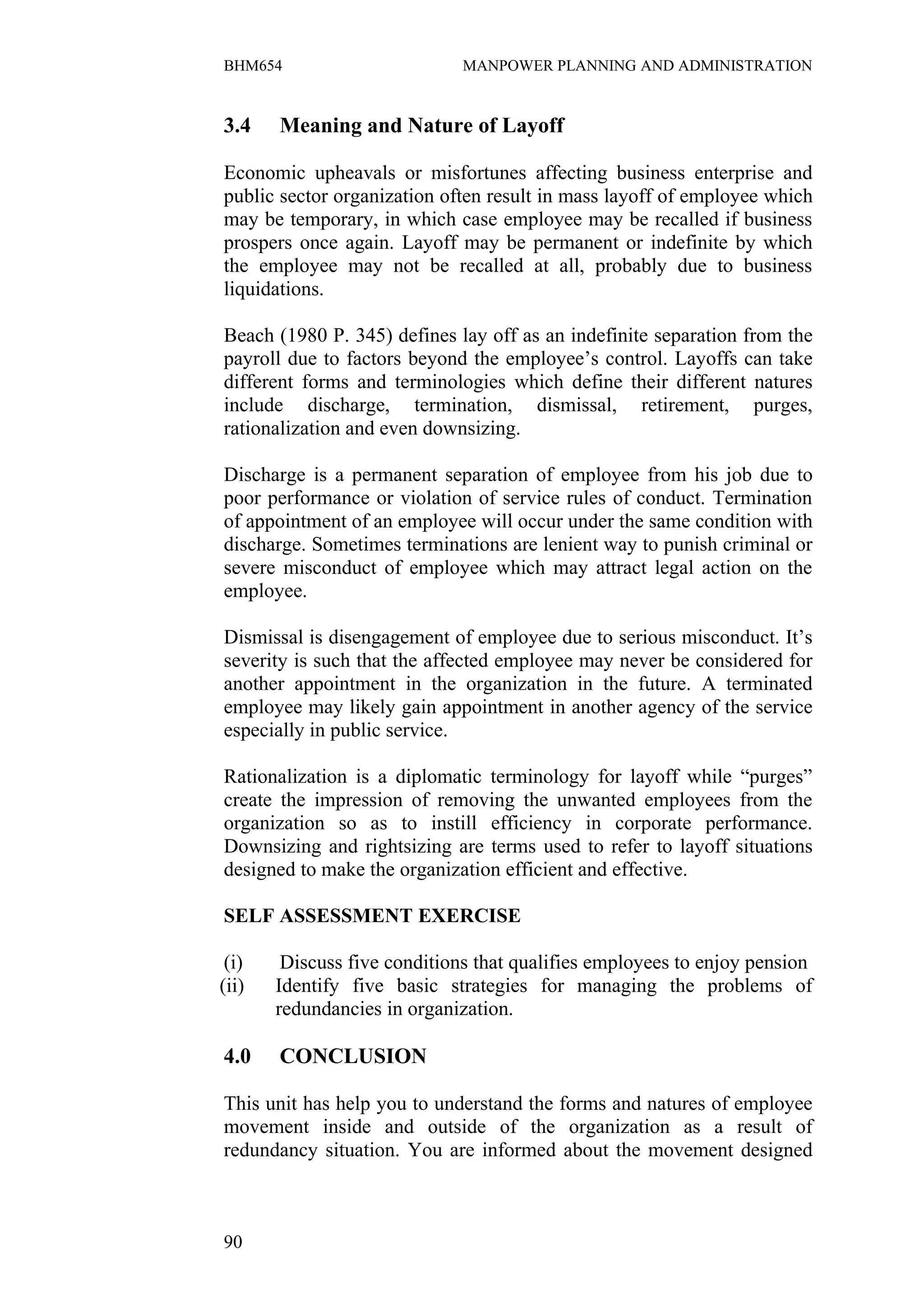 BHM654                        MANPOWER PLANNING AND ADMINISTRATION


3.4    Meaning and Nature of Layoff

Economic upheavals or misfortunes affecting business enterprise and
public sector organization often result in mass layoff of employee which
may be temporary, in which case employee may be recalled if business
prospers once again. Layoff may be permanent or indefinite by which
the employee may not be recalled at all, probably due to business
liquidations.

Beach (1980 P. 345) defines lay off as an indefinite separation from the
payroll due to factors beyond the employee’s control. Layoffs can take
different forms and terminologies which define their different natures
include discharge, termination, dismissal, retirement, purges,
rationalization and even downsizing.

Discharge is a permanent separation of employee from his job due to
poor performance or violation of service rules of conduct. Termination
of appointment of an employee will occur under the same condition with
discharge. Sometimes terminations are lenient way to punish criminal or
severe misconduct of employee which may attract legal action on the
employee.

Dismissal is disengagement of employee due to serious misconduct. It’s
severity is such that the affected employee may never be considered for
another appointment in the organization in the future. A terminated
employee may likely gain appointment in another agency of the service
especially in public service.

Rationalization is a diplomatic terminology for layoff while “purges”
create the impression of removing the unwanted employees from the
organization so as to instill efficiency in corporate performance.
Downsizing and rightsizing are terms used to refer to layoff situations
designed to make the organization efficient and effective.

SELF ASSESSMENT EXERCISE

 (i)    Discuss five conditions that qualifies employees to enjoy pension
(ii)   Identify five basic strategies for managing the problems of
       redundancies in organization.

4.0    CONCLUSION

This unit has help you to understand the forms and natures of employee
movement inside and outside of the organization as a result of
redundancy situation. You are informed about the movement designed



90
 