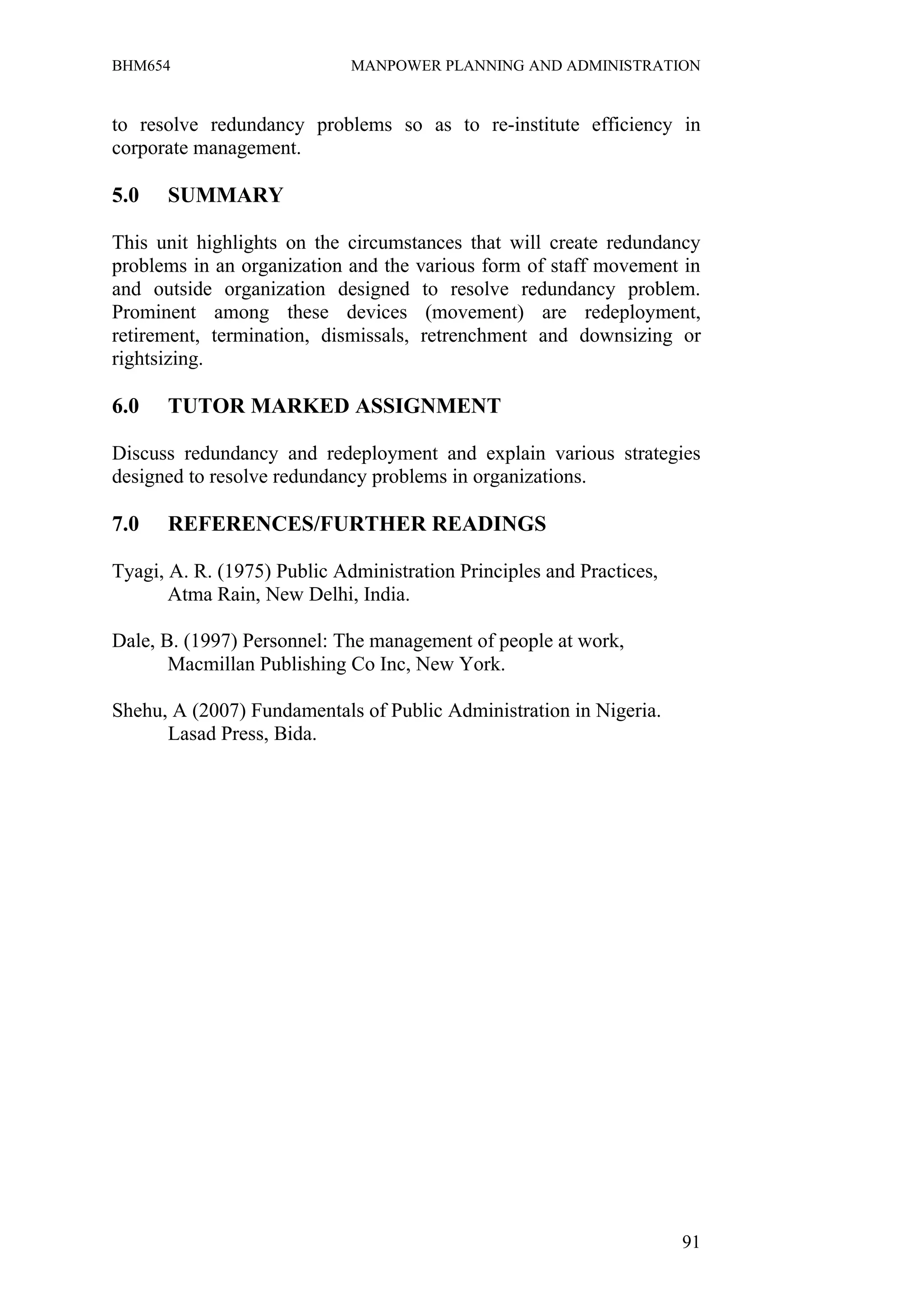 BHM654                       MANPOWER PLANNING AND ADMINISTRATION


to resolve redundancy problems so as to re-institute efficiency in
corporate management.

5.0   SUMMARY

This unit highlights on the circumstances that will create redundancy
problems in an organization and the various form of staff movement in
and outside organization designed to resolve redundancy problem.
Prominent among these devices (movement) are redeployment,
retirement, termination, dismissals, retrenchment and downsizing or
rightsizing.

6.0   TUTOR MARKED ASSIGNMENT

Discuss redundancy and redeployment and explain various strategies
designed to resolve redundancy problems in organizations.

7.0   REFERENCES/FURTHER READINGS

Tyagi, A. R. (1975) Public Administration Principles and Practices,
       Atma Rain, New Delhi, India.

Dale, B. (1997) Personnel: The management of people at work,
       Macmillan Publishing Co Inc, New York.

Shehu, A (2007) Fundamentals of Public Administration in Nigeria.
      Lasad Press, Bida.




                                                                      91
 
