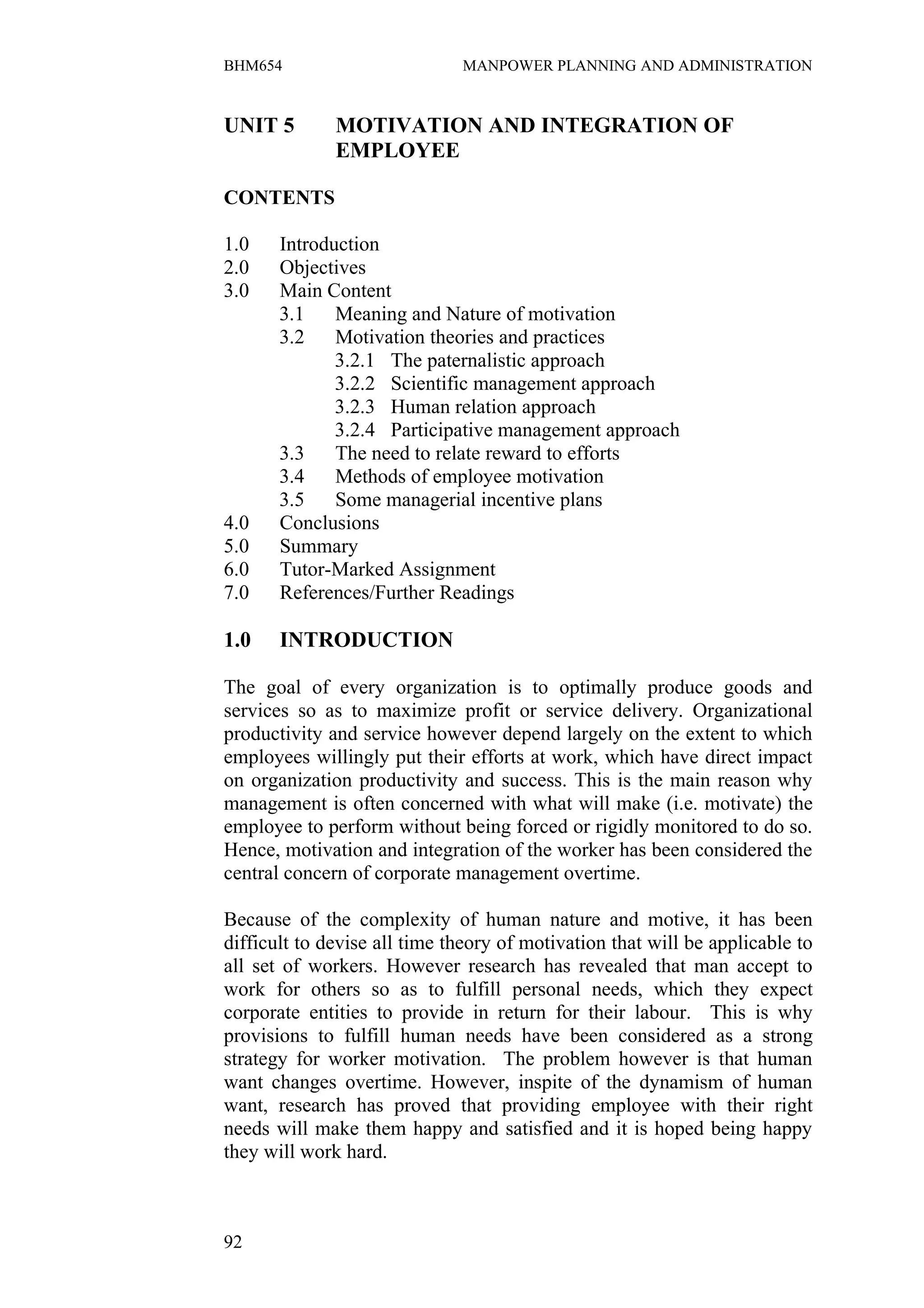 BHM654                        MANPOWER PLANNING AND ADMINISTRATION


UNIT 5        MOTIVATION AND INTEGRATION OF
              EMPLOYEE

CONTENTS

1.0    Introduction
2.0    Objectives
3.0    Main Content
       3.1    Meaning and Nature of motivation
       3.2    Motivation theories and practices
              3.2.1 The paternalistic approach
              3.2.2 Scientific management approach
              3.2.3 Human relation approach
              3.2.4 Participative management approach
       3.3    The need to relate reward to efforts
       3.4    Methods of employee motivation
       3.5    Some managerial incentive plans
4.0    Conclusions
5.0    Summary
6.0    Tutor-Marked Assignment
7.0    References/Further Readings

1.0    INTRODUCTION

The goal of every organization is to optimally produce goods and
services so as to maximize profit or service delivery. Organizational
productivity and service however depend largely on the extent to which
employees willingly put their efforts at work, which have direct impact
on organization productivity and success. This is the main reason why
management is often concerned with what will make (i.e. motivate) the
employee to perform without being forced or rigidly monitored to do so.
Hence, motivation and integration of the worker has been considered the
central concern of corporate management overtime.

Because of the complexity of human nature and motive, it has been
difficult to devise all time theory of motivation that will be applicable to
all set of workers. However research has revealed that man accept to
work for others so as to fulfill personal needs, which they expect
corporate entities to provide in return for their labour. This is why
provisions to fulfill human needs have been considered as a strong
strategy for worker motivation. The problem however is that human
want changes overtime. However, inspite of the dynamism of human
want, research has proved that providing employee with their right
needs will make them happy and satisfied and it is hoped being happy
they will work hard.



92
 