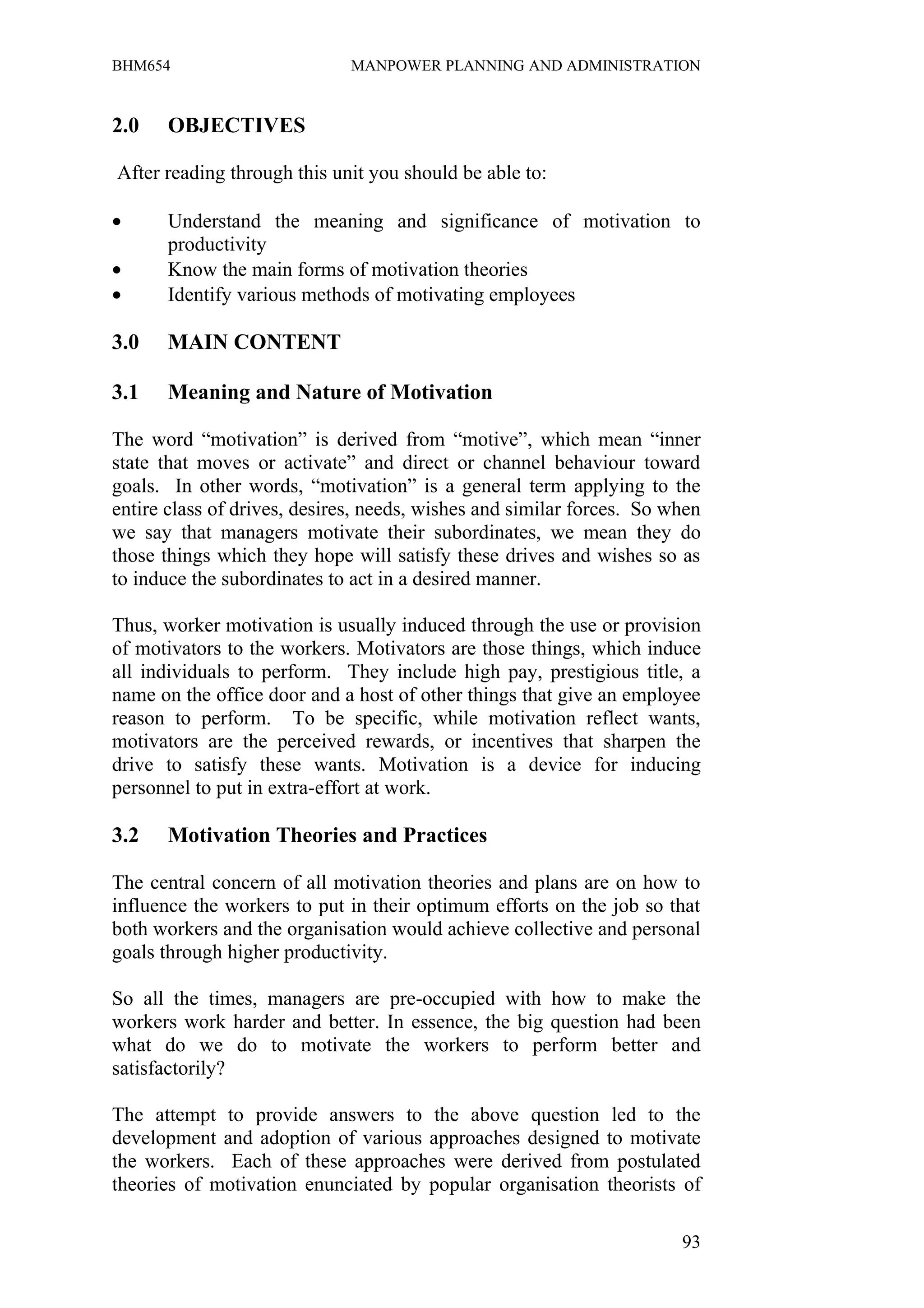 BHM654                        MANPOWER PLANNING AND ADMINISTRATION


2.0    OBJECTIVES

After reading through this unit you should be able to:

•      Understand the meaning and significance of motivation to
       productivity
•      Know the main forms of motivation theories
•      Identify various methods of motivating employees

3.0    MAIN CONTENT

3.1    Meaning and Nature of Motivation

The word “motivation” is derived from “motive”, which mean “inner
state that moves or activate” and direct or channel behaviour toward
goals. In other words, “motivation” is a general term applying to the
entire class of drives, desires, needs, wishes and similar forces. So when
we say that managers motivate their subordinates, we mean they do
those things which they hope will satisfy these drives and wishes so as
to induce the subordinates to act in a desired manner.

Thus, worker motivation is usually induced through the use or provision
of motivators to the workers. Motivators are those things, which induce
all individuals to perform. They include high pay, prestigious title, a
name on the office door and a host of other things that give an employee
reason to perform. To be specific, while motivation reflect wants,
motivators are the perceived rewards, or incentives that sharpen the
drive to satisfy these wants. Motivation is a device for inducing
personnel to put in extra-effort at work.

3.2    Motivation Theories and Practices

The central concern of all motivation theories and plans are on how to
influence the workers to put in their optimum efforts on the job so that
both workers and the organisation would achieve collective and personal
goals through higher productivity.

So all the times, managers are pre-occupied with how to make the
workers work harder and better. In essence, the big question had been
what do we do to motivate the workers to perform better and
satisfactorily?

The attempt to provide answers to the above question led to the
development and adoption of various approaches designed to motivate
the workers. Each of these approaches were derived from postulated
theories of motivation enunciated by popular organisation theorists of

                                                                       93
 