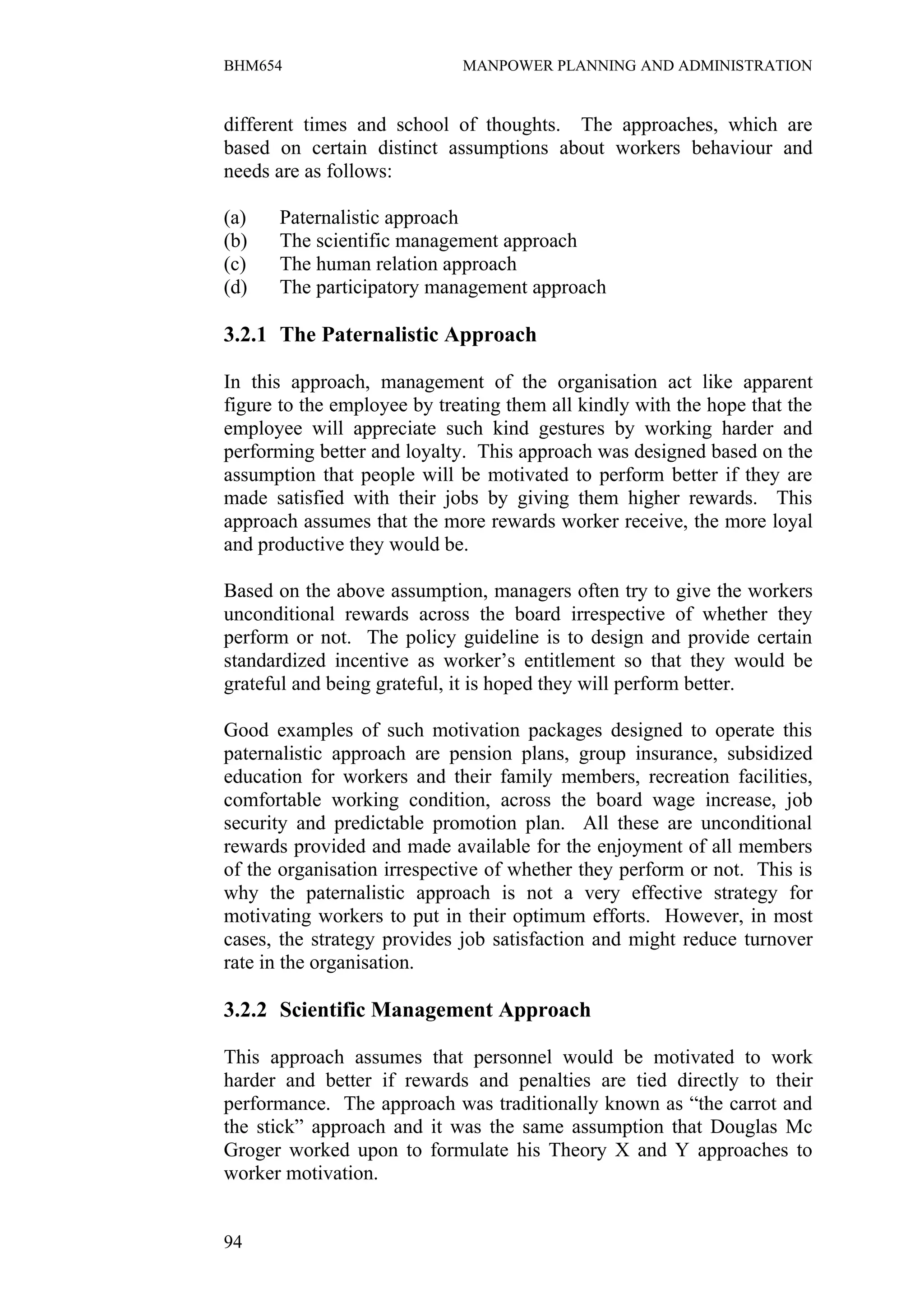 BHM654                       MANPOWER PLANNING AND ADMINISTRATION


different times and school of thoughts. The approaches, which are
based on certain distinct assumptions about workers behaviour and
needs are as follows:

(a)   Paternalistic approach
(b)   The scientific management approach
(c)   The human relation approach
(d)   The participatory management approach

3.2.1 The Paternalistic Approach

In this approach, management of the organisation act like apparent
figure to the employee by treating them all kindly with the hope that the
employee will appreciate such kind gestures by working harder and
performing better and loyalty. This approach was designed based on the
assumption that people will be motivated to perform better if they are
made satisfied with their jobs by giving them higher rewards. This
approach assumes that the more rewards worker receive, the more loyal
and productive they would be.

Based on the above assumption, managers often try to give the workers
unconditional rewards across the board irrespective of whether they
perform or not. The policy guideline is to design and provide certain
standardized incentive as worker’s entitlement so that they would be
grateful and being grateful, it is hoped they will perform better.

Good examples of such motivation packages designed to operate this
paternalistic approach are pension plans, group insurance, subsidized
education for workers and their family members, recreation facilities,
comfortable working condition, across the board wage increase, job
security and predictable promotion plan. All these are unconditional
rewards provided and made available for the enjoyment of all members
of the organisation irrespective of whether they perform or not. This is
why the paternalistic approach is not a very effective strategy for
motivating workers to put in their optimum efforts. However, in most
cases, the strategy provides job satisfaction and might reduce turnover
rate in the organisation.

3.2.2 Scientific Management Approach

This approach assumes that personnel would be motivated to work
harder and better if rewards and penalties are tied directly to their
performance. The approach was traditionally known as “the carrot and
the stick” approach and it was the same assumption that Douglas Mc
Groger worked upon to formulate his Theory X and Y approaches to
worker motivation.


94
 