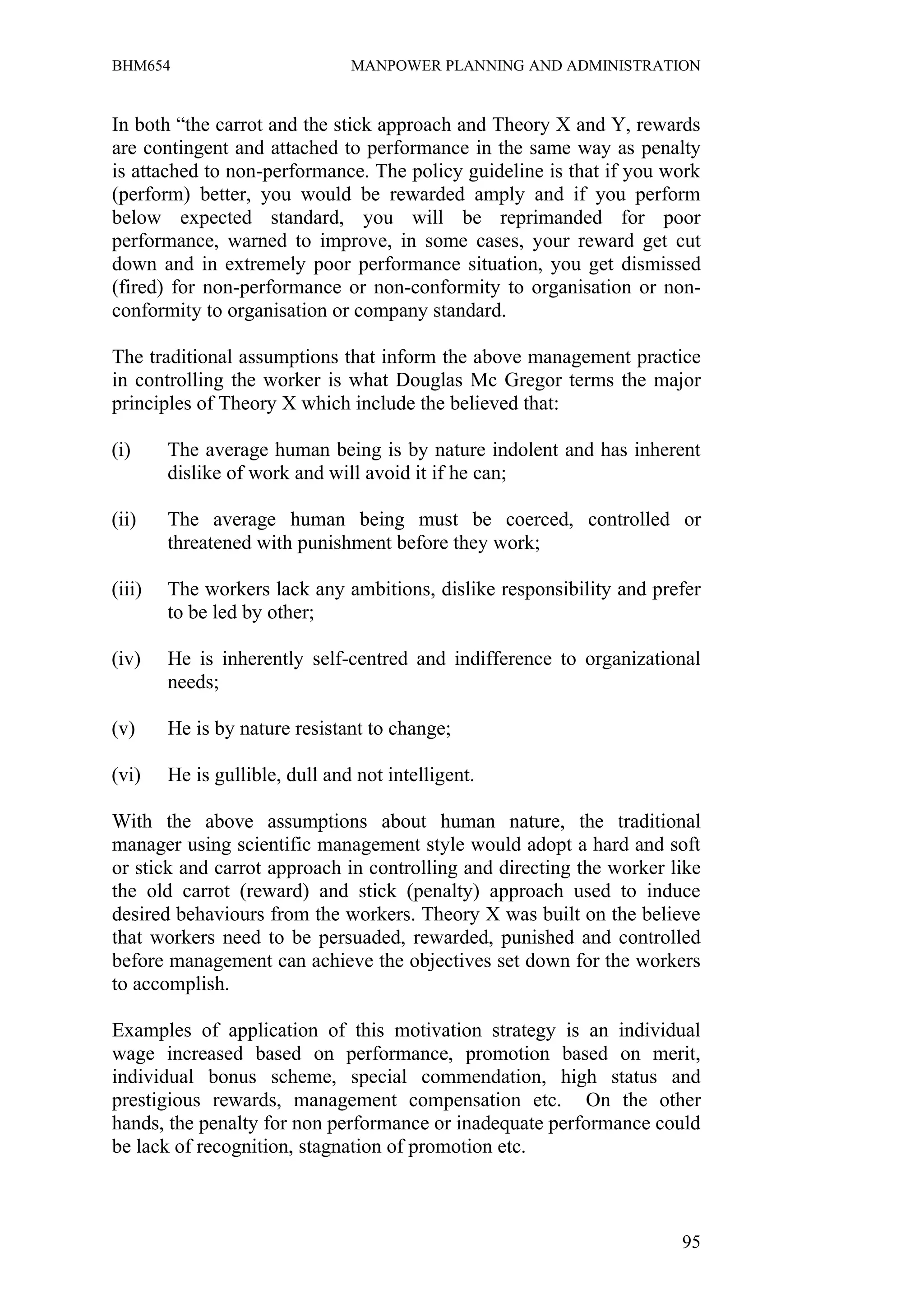 BHM654                          MANPOWER PLANNING AND ADMINISTRATION


In both “the carrot and the stick approach and Theory X and Y, rewards
are contingent and attached to performance in the same way as penalty
is attached to non-performance. The policy guideline is that if you work
(perform) better, you would be rewarded amply and if you perform
below expected standard, you will be reprimanded for poor
performance, warned to improve, in some cases, your reward get cut
down and in extremely poor performance situation, you get dismissed
(fired) for non-performance or non-conformity to organisation or non-
conformity to organisation or company standard.

The traditional assumptions that inform the above management practice
in controlling the worker is what Douglas Mc Gregor terms the major
principles of Theory X which include the believed that:

(i)     The average human being is by nature indolent and has inherent
        dislike of work and will avoid it if he can;

(ii)    The average human being must be coerced, controlled or
        threatened with punishment before they work;

(iii)   The workers lack any ambitions, dislike responsibility and prefer
        to be led by other;

(iv)    He is inherently self-centred and indifference to organizational
        needs;

(v)     He is by nature resistant to change;

(vi)    He is gullible, dull and not intelligent.

With the above assumptions about human nature, the traditional
manager using scientific management style would adopt a hard and soft
or stick and carrot approach in controlling and directing the worker like
the old carrot (reward) and stick (penalty) approach used to induce
desired behaviours from the workers. Theory X was built on the believe
that workers need to be persuaded, rewarded, punished and controlled
before management can achieve the objectives set down for the workers
to accomplish.

Examples of application of this motivation strategy is an individual
wage increased based on performance, promotion based on merit,
individual bonus scheme, special commendation, high status and
prestigious rewards, management compensation etc. On the other
hands, the penalty for non performance or inadequate performance could
be lack of recognition, stagnation of promotion etc.



                                                                      95
 